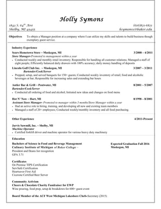 Holly Symons
1843 S. 64th
Ave (616)821-6821
Shelby, MI 49455 hsymon01@baker.edu
Objectives To obtain a Manager position at a company where I can utilize my skills and talents to build business though
exemplary guest service.
Industry Experience
Sears Hometown Store ~ Muskegon, MI 3/2008 – 4/2011
Store Manager-Promoted to management within a year
• Conducted weekly and monthly retail inventory; Responsible for handling all customer relations; Managed a staff of
eight people; Efficiently balanced daily drawers with 100% accuracy; daily money handling of deposits
Lincoln Golf Club Inc. ~ Muskegon, MI 3/2007 – 3/2011
Bartender/Cook/Server
• Prepped, setup, and served banquets for 150+ guests; Conducted weekly inventory of retail; food and alcoholic
beverages at bar; Responsible for increasing sales and extending bar hours
Antler Bar & Grill ~ Pentwater, MI 8/2001 – 5/2007
Bartender/Cook/Server
• Conducted all ordering of food and alcohol; Initiated new ideas and changes on food menu
Hot N’ Now ~ Hart, MI 8/1998 – 8/2001
Assistant Store Manager- Promoted to manager within 3 months/Store Manager within a year
• Had an active role in hiring, training, and developing all new and existing team members
• Managed a staff of 20+ employees; Conducted weekly/monthly inventory and all food purchasing.
Other Experience 4/2011-Present
Jarvis Sawmill, Inc. ~ Shelby, MI
Machine Operator
• Certified forklift driver and machine operator for various heavy duty machinery
Education
Bachelors of Science in Food and Beverage Management
Culinary Institute of Michigan of Baker College ~
President and Deans list recognition
GPA 3.71
Certificates
On Premise TIPS Certification
ServSafe Certification
Heartsaver First Aid
Cicerone Certified Beer Server
Community Activism
Cheers & Chocolate Charity Fundraiser for EWP
Wine pouring, food prep, setup & breakdown for 600+ guest event
Board Member of the ACF West Michigan Lakeshore Chefs-Secretary (2015)
Expected Graduation Fall 2016
Muskegon, MI
 