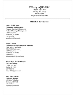 Holly Symons
1843 S. 64th
Ave
Shelby, MI 49455
(616)821-6821
hsymon01@baker.edu
PERSONAL REFERENCES
Jamie LeRoux, M.Ed.
Curriculum and Instruction
Program Director Culinary Arts
Food and Beverage Management
336 W Clay Ave
Muskegon, MI 49440
231-777-5200
jamie.leroux@baker.edu
Andrea Gagnon
Food and Beverage Management Instructor
Table Service Instructor
COURSES Restaurant
336 W Clay Ave
Muskegon, MI 49440
616-638-0377
andreagagnon333@gmail.com
Robert Mayo, President/Owner
Jarvis Sawmill Inc.
1570 S. 112th
Ave
Shelby, MI 49455
231-742-1000
rmayo49455@yahoo.com
Sonja Mayo, LMSW
Ludington Hospital
2853 West Wilke Rd.
Rothbury, MI 49452
231-206-3132
sonjamayo@msn.com
 