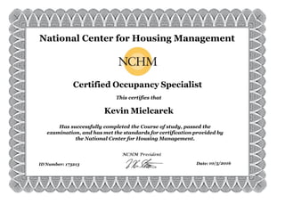 173213 10/5/2016
Has successfully completed the Course of study, passed the
examination, and has met the standards for certification provided by
the National Center for Housing Management.
This certifies that
ID Number: Date:
Kevin Mielcarek
Certified Occupancy Specialist
National Center for Housing Management
 