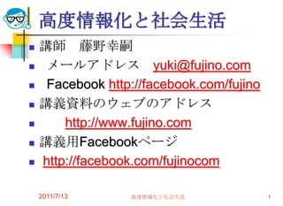 高度情報化と社会生活 講師　藤野幸嗣   メールアドレス　yuki@fujino.com Facebookhttp://facebook.com/fujino 講義資料のウェブのアドレス http://www.fujino.com 講義用Facebookページ http://facebook.com/fujinocom 2011/7/13 高度情報化と社会生活 1 