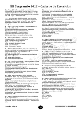 Prof. Cid Roberto CONHECIMENTOS BANCÁRIOS
10
(Basa/Cespe/2004) Com relação às características e
competências do Banco Central do Brasil (BACEN), ao qual
compete cumprir e fazer cumprir as disposições que lhe são
atribuídas pela legislação em vigor e pelas normas expedidas
pelo CMN, julgue o item subsequente.
79. É competência do BACEN conceder autorização às
instituições financeiras para que elas possam funcionar no
Brasil ou no exterior, instalar ou transferir suas sedes ou
dependências e alterar seus estatutos, entre outras
atribuições.
80. (BB/FCC/2006) NÃO se refere a uma competência do
Banco Central do Brasil:
(A) exercer a fiscalização das instituições financeiras.
(B) executar os serviços do meio circulante.
(C) emitir moeda-papel e moeda metálica.
(D) receber os recolhimentos compulsórios.
(E) fixar as diretrizes e normas da política cambial.
81. (BB/FCC/2006) Efetuar o controle dos capitais
estrangeiros é uma competência privativa
(A) do Conselho Monetário Nacional.
(B) do Banco Central do Brasil.
(C) da Secretaria da Receita Federal.
(D) do Tesouro Nacional.
(E) do Ministério da Fazenda.
82. (BB/FCC/2006) Uma forma de buscar a segurança do
sistema financeiro se dá com a fixação do capital mínimo das
instituições financeiras, cuja competência é do
(A) Banco Central do Brasil.
(B) Conselho de Recursos do Sistema Financeiro Nacional.
(C) Ministro da Fazenda.
(D) Presidente da República.
(E) Conselho Monetário Nacional.
83. (BB/FCC/2006) Com relação à atuação do Banco Central
do Brasil, é correto afirmar que ele
(A) pode determinar o capital mínimo das companhias abertas,
no mercado de capitais.
(B) fiscaliza as companhias de seguro.
(C) pode realizar operações de redesconto para instituições
financeiras.
(D) não pode comprar ou vender títulos públicos federais.
(E) pode limitar as taxas de juros.
84. (BNB/FSADU-UFMA/2007) Dentre as opções
apresentadas abaixo, uma não guarda coerência com as
competências do Banco Central (BACEN) e suas atribuições.
Assinale-a.
(A) Atua como recebedor dos depósitos compulsórios das
instituições financeiras.
(B) Supervisiona os serviços de compensação de cheques e
outros papéis entre as instituições financeiras.
(C) Fiscaliza as instituições financeiras, aplicando, se
necessário, as penalidades prescritas em lei.
(D) Regulamenta as operações de câmbio e fixa as diretrizes
das operações de redesconto.
(E) Constitui-se no principal executor das políticas monetárias
traçadas pelo CMN.
85. (BNDES/Cesgranrio/Contador /2008) A função clássica
de um Banco Central é
(A) controlar a oferta da moeda e do crédito, desempenhando
a função de executor das políticas monetária e cambial de um
país.
(B) adaptar o volume de meios de pagamento às reais
necessidades da economia nacional e a seu processo de
desenvolvimento.
(C) estabelecer normas e regulamentos básicos para a
estruturação de um sistema de investimentos destinado a
apoiar o desenvolvimento nacional e a atender à crescente
demanda por crédito.
(D) fiscalizar as atividades relacionadas ao mercado de
capitais, incluindo valores mobiliários.
(E) propiciar condições para que as instituições concedam
crédito às empresas nacionais visando a apoiar o
desenvolvimento e o engrandecimento do país.
86. (BNDES/Cesgranrio/2008) As instituições financeiras
estrangeiras somente poderão funcionar no Brasil mediante
(A) autorização do Congresso Nacional.
(B) tratado internacional.
(C) decreto do Poder Executivo.
(D) alvará judicial.
(E) lei específica.
87. (BNDES/Cesgranrio/2008) De acordo com a Lei nº
4.595/64, as instituições financeiras nacionais somente
poderão funcionar no Brasil mediante prévia autorização de(o)
(A) Lei específica.
(B) Decreto Legislativo.
(C) Senado Federal.
(D) Banco Central do Brasil.
(E) Banco Nacional do Desenvolvimento Econômico e Social.
88. (MT Fomento/Unemat/2008) Com referência à Lei
4.595/1964, que dispõe sobre a Política e as Instituições
Monetárias, Bancárias e Creditícias, são atribuições do Banco
Central do Brasil - BACEN, exceto.
(A) Autorizar o funcionamento das instituições financeiras.
(B) Emitir papel moeda.
(C) Promover o equilíbrio do balanço de pagamentos.
(D) Efetuar operações de compra e venda de títulos federais.
(E) Controlar o fluxo de capitais estrangeiros.
89. (NossaCaixa/Vunesp/2009) A determinação dos
percentuais de recolhimento compulsório sobre os recursos à
vista é atribuição
(A) do Banco do Brasil.
(B) do Banco Central do Brasil.
(C) da Casa da Moeda.
(D) da Comissão de Valores Mobiliários.
(E) das Caixas Econômicas.
90. (BNDES/Cesgranrio/2009) De acordo com a Lei nº 4.595,
de 1964, as instituições financeiras estrangeiras
I – podem funcionar no país mediante autorização por decreto
editado pelo Presidente da República;
II – passam a integrar o sistema financeiro nacional, uma vez
autorizado o seu funcionamento no país;
III – deverão realizar as atividades de coleta, intermediação ou
aplicação de recursos próprios ou de terceiros somente em
moeda nacional, vedada a utilização de moeda estrangeira.
Está(ão) correta(s) a(s) afirmativa(s)
(A) I, apenas.
(B) II, apenas.
(C) I e II, apenas.
(D) II e III, apenas.
(E) I, II e III.
 