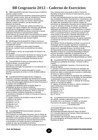 Prof. Cid Roberto CONHECIMENTOS BANCÁRIOS
11
91. (BB/Cespe/2009/Certificação Interna) Acerca do BACEN,
assinale a opção correta.
(A) A receita decorrente de resultados operacionais positivos
do BACEN, quando ocorrer, deve ser transferida ao Tesouro
Nacional após a aprovação dos balanços semestrais.
(B) Ao BACEN cabe cumprir as normas e determinações
relativas à política monetária, que são baixadas pelo
Ministério da Fazenda.
(C) A produção e a emissão das cédulas de dinheiro e a
cunhagem de moedas metálicas são realizadas pelo BACEN.
(D) Nos termos da legislação vigente, a concessão de
empréstimos pelo BACEN aos bancos comerciais e demais
instituições financeiras é expressamente vedada.
(E) No exercício do controle sobre o funcionamento do sistema
financeiro, o BACEN pode intervir em instituições financeiras,
desde que seja autorizado pelo Senado Federal.
92. (BCB/Cesgranrio/Analista/2010) O Banco Central do
Brasil é o órgão executivo central do sistema financeiro e suas
competências incluem
(A) aprovar o orçamento do setor público brasileiro.
(B) aprovar e garantir todos os empréstimos do sistema
bancário.
(C) administrar o serviço de compensação de cheques e de
outros papéis.
(D) organizar o funcionamento das Bolsas de Valores do país.
(E) autorizar o funcionamento, estabelecendo a dinâmica
operacional de todas as instituições financeiras do país.
93. (Cobra/ESPP/2010) Sobre as atribuições do Banco
Central do Brasil, é incorreto afirmar:
(A) Exerce o controle de crédito
(B) Estimula a formação de poupanças e a sua aplicação em
valores imobiliários.
(C) Controla o fluxo de capitais estrangeiros no país.
(D) Efetua operações de compra e venda de títulos públicos
federais.
94. (CaixaRS/AOCP/2010/administrador) Analise as
assertivas e assinale a alternativa que apresenta as corretas.
O Conselho Monetário Nacional e o Banco Central exercerão
as suas atribuições legais relativas aos mercados financeiros e
de capitais com a finalidade de
I. proteger os investidores contra emissões ilegais ou
fraudulentas de títulos ou valores mobiliários.
II. evitar modalidades de fraude e manipulação destinadas a
criar condições artificiais da demanda, oferta ou preço de
títulos ou valores mobiliários distribuídos no mercado.
III. disciplinar a utilização do crédito no mercado de títulos ou
valores mobiliários.
IV. regular o exercício da atividade corretora de títulos
mobiliários e de câmbio.
(A) Apenas I, II e III.
(B) Apenas I, III e IV.
(C) Apenas II e III.
(D) Apenas I, II e IV.
(E) I, II, III e IV.
95. (CaixaRS/AOCP/2010/administrador) Assinale a
alternativa INCORRETA.
(A) Consideram-se instituições financeiras, para os efeitos da
legislação em vigor, as pessoas jurídicas públicas ou privadas,
que tenham como atividade principal ou acessória a coleta,
intermediação ou aplicação de recursos financeiros próprios
ou de terceiros, em moeda nacional ou estrangeira, e a
custódia de valor de propriedade de terceiros.
(B) As instituições financeiras somente poderão funcionar no
País mediante prévia autorização do Banco Central da
República do Brasil ou decreto do Poder Executivo, quando
forem estrangeiras.
(C) Além dos estabelecimentos bancários oficiais ou privados,
das sociedades de crédito, financiamento e investimentos, das
caixas econômicas e das cooperativas de crédito ou a seção
de crédito das cooperativas que a tenham, também se
subordinam às disposições e disciplina da Lei Federal 4595/64
no que for aplicável, as bolsas de valores, companhias de
seguros e de capitalização, as sociedades que efetuam
distribuição de prêmios em imóveis, mercadorias ou dinheiro,
mediante sorteio de títulos de sua emissão ou por qualquer
forma, e as pessoas físicas ou jurídicas que exerçam, por
conta própria ou de terceiros, atividade relacionada com a
compra e venda de ações e outros quaisquer títulos,
realizando nos mercados financeiros e de capitais operações
ou serviços de natureza dos executados pelas instituições
financeiras.
(D) O Banco Central da República do Brasil, no exercício da
fiscalização que lhe compete, regulará as condições de
concorrência entre instituições financeiras, coibindo-lhes os
abusos com a aplicação da pena, nos termos da lei.
(E) Dependerão de prévia autorização do Banco Central da
República do Brasil as campanhas destinadas à coleta de
recursos do público, praticadas por pessoas físicas ou
jurídicas abrangidas neste artigo, inclusive para subscrição
pública de ações, nos termos da lei das sociedades por ações.
96. (CaixaRS/AOCP/2010) Analise as assertivas e assinale a
alternativa que apresenta as corretas. Compete ao Banco
Central
I. autorizar a constituição e fiscalizar o funcionamento das
Bolsas de Valores.
II. autorizar o funcionamento e fiscalizar as operações das
instituições financeiras, sociedades ou firmas individuais que
tenham por objeto a subscrição para revenda e a distribuição
de títulos ou valores mobiliários.
III. manter registro e fiscalizar as operações das sociedades e
firmas individuais que exerçam as atividades de intermediação
na distribuição de títulos ou valores mobiliários, ou que
efetuem, com qualquer propósito, a captação de poupança
popular no mercado de capitais.
IV. registrar as emissões de títulos ou valores mobiliários a
serem distribuídos no mercado de capitais.
(A) Apenas I, II e III.
(B) Apenas I, III e IV.
(C) Apenas II e III.
(D) Apenas I, II e IV.
(E) I, II, III e IV.
97. (CaixaRS/AOCP/2010) Preencha as lacunas abaixo e,
em seguida, assinale a alternativa correta.
De acordo com a Lei Federal nº 4.728/65, os mercados
financeiros e de capitais serão disciplinados pelo(a)
____________________ e fiscalizados pelo
_______________.
(A) Conselho Monetário Nacional / Banco Central da
República do Brasil
(B) Assembleia Monetária Nacional / Banco do Brasil
(C) o Conselho Nacional de Finanças / Banco Nacional de
Desenvolvimento Econômico
(D) o Ministério das Finanças / Banco do Brasil
(E) a Coordenadoria de Finanças Públicas / Banco Central da
República do Brasil
 