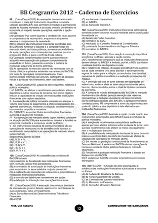 Prof. Cid Roberto CONHECIMENTOS BANCÁRIOS
12
98. (Caixa/Cespe/2010) As operações de mercado aberto
constituem o mais ágil instrumento de política monetária
utilizado pelo BACEN, pois permitem o imediato e permanente
ajuste da liquidez monetária e do custo primário do dinheiro na
economia. A respeito dessas operações, assinale a opção
correta.
(A) Operação final ocorre quando o vendedor do título assume
o compromisso de recomprá-lo, enquanto o adquirente
assume o compromisso de revende-lo.
(B) Os dealers são instituições financeiras escolhidas pelo
BACEN para fomentar a liquidez e a competitividade do
mercado aberto de títulos públicos, aumentando a eficiência
de suas operações, com consequências positivas para os
preços dos títulos e para o perfil da dívida pública.
(C) Operação compromissada ocorre quando o título é
adquirido sem assunção de qualquer compromisso de
revendê-lo no futuro, passando a compor a carteira da
instituição adquirente de forma definitiva.
(D) As operações de mercado aberto são realizadas com os
títulos públicos e privados existentes na carteira do BACEN,
por meio de operações compromissadas ou finais.
(E) Nos leilões informais (go around), participam as pessoas
físicas e jurídicas não financeiras, além dos dealers.
99. (Caixa/Cespe/2010) Julgue os itens seguintes, relativos à
política monetária.
I - O BACEN, ao efetuar o recolhimento compulsório sobre os
depósitos e outros recursos de terceiros, tem como objetivo
reduzir a capacidade de criação de moeda pelas instituições
financeiras que captam depósitos.
II - A execução da política monetária consiste em adequar o
volume dos meios de pagamentos à efetiva necessidade dos
agentes econômicos, mediante a utilização de determinados
instrumentos de política monetária.
III - O BACEN, ao vender títulos às instituições financeiras,
aumenta a liquidez do mercado.
IV - As operações de mercado aberto (open market) consistem
na atuação do BACEN para aumentar ou diminuir a liquidez na
economia, mediante a compra ou venda de títulos.
V - Os instrumentos clássicos de política monetária são as
operações de redesconto ou de assistência de liquidez, o
recolhimento compulsório e as operações de mercado aberto
(open market).
Estão certos apenas os itens
(A) I, II, III e IV.
(B) I, II, III e V.
(C) I, II, IV e V.
(D) I, III, IV e v
(E) II, III,IV e V.
100. (Caixa/Cespe/2010) As competências privativas do
BACEN incluem
(A) o exercício da fiscalização das instituições financeiras,
sem, contudo, aplicar-lhes penalidades.
(B) a concessão de autorização às instituições financeiras
para arquivarem os seus estatutos na junta comercial.
(C) a realização de operações de redesconto e empréstimos a
instituições financeiras bancárias.
(D) a emissão de debêntures conversíveis em ações.
(E) a definição da tributação das operações financeiras.
101. (Caixa/Cespe/2010) A execução dos serviços bancários
de interesse do governo federal, assim como de interesse de
suas autarquias, cabe, principalmente,
(A) ao Banco Nacional do Desenvolvimento Tributário e
Financeiro.
(B) à CVM.
(C) aos bancos cooperativos.
(D) ao BACEN.
(E) ao Banco do Brasil S.A.
102. (Caixa/Cespe/2010) Instituições financeiras estrangeiras
somente podem funcionar no país mediante prévia autorização
formalizada em
(A) decreto do Poder Executivo.
(B) normativo da CVM.
(C) resolução do Conselho Federal de Contabilidade.
(D) portaria da Superintendência de Seguros Privados.
(E) normativo do BACEN.
103. (Caixa/Cespe/2010) Com relação à condução da política
econômica no Brasil, assinale a opção correta.
(A) O recolhimento compulsório que as instituições financeiras
devem efetuar no BACEN é limitado, por lei, a 80% dos títulos
contábeis distintos de depósitos à vista.
(B) O relatório de inflação, divulgado pelo BACEN até o último
dia de cada trimestre civil, deve abordar o desempenho do
regime de metas para a inflação, os resultados das decisões
passadas de política monetária e a avaliação prospectiva da
inflação.
(C) A definição da taxa de juros cobrada em operações de
redesconto, embora afete as taxas de juros cobradas pelos
bancos, não surte efeitos sobre o nível de liquidez monetária
da economia.
(D) A compra de moeda estrangeira pelo BACEN no mercado
interbancário de câmbio provoca elevação das reservas
internacionais e redução equivalente da base monetária.
(E) Na definição adotada pelo BACEN, o agregado monetário
conhecido como M2 compreende a soma do papel-moeda em
poder do público e dos depósitos à vista efetuados em
instituições financeiras.
104. (Caixa/Cespe/2010) Assinale a opção correta quanto aos
instrumentos empregados pelo BACEN para a condução da
política monetária.
(A) A adoção de recolhimentos compulsórios justifica-se
apenas por seus efeitos indiretos sobre as taxas de juros, visto
que tais recolhimentos não afetam os meios de pagamento
nem o multiplicador bancário.
(B) A possibilidade de manipulação das taxas de juros de curto
prazo e o controle diário da oferta de moeda são efeitos da
utilização de operações de mercado aberto.
(C) Em virtude da proibição constitucional de financiamento ao
Tesouro Nacional, é vedado ao BACEN efetuar operações de
compra e venda de títulos públicos federais no mercado
secundário.
(D) Faculta-se a qualquer instituição financeira o acesso ao
Redesconto do BACEN.
(E) É vedado ao BACEN conceder empréstimos em moeda
estrangeira.
105. (BB/FCC/2011) A função de zelar pela liquidez e
solvência das instituições financeiras autorizadas a funcionar
no País é
(A) da Federação Brasileira de Bancos.
(B) do Fundo Garantidor de Crédito.
(C) da Comissão de Valores Mobiliários.
(D) do Ministério da Fazenda.
(E) do Conselho Monetário Nacional.
 