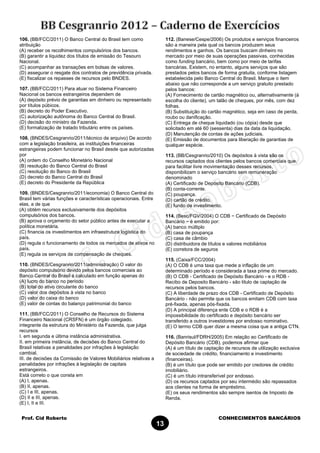 Prof. Cid Roberto CONHECIMENTOS BANCÁRIOS
13
106. (BB/FCC/2011) O Banco Central do Brasil tem como
atribuição
(A) receber os recolhimentos compulsórios dos bancos.
(B) garantir a liquidez dos títulos de emissão do Tesouro
Nacional.
(C) acompanhar as transações em bolsas de valores.
(D) assegurar o resgate dos contratos de previdência privada.
(E) fiscalizar os repasses de recursos pelo BNDES.
107. (BB/FCC/2011) Para atuar no Sistema Financeiro
Nacional os bancos estrangeiros dependem de
(A) depósito prévio de garantias em dinheiro ou representado
por títulos púbicos.
(B) decreto do Poder Executivo.
(C) autorização autônoma do Banco Central do Brasil.
(D) decisão do ministro da Fazenda.
(E) formalização de tratado tributário entre os países.
108. (BNDES/Cesgranrio/2011/técnico de arquivo) De acordo
com a legislação brasileira, as instituições financeiras
estrangeiras podem funcionar no Brasil desde que autorizadas
por
(A) ordem do Conselho Monetário Nacional
(B) resolução do Banco Central do Brasil
(C) resolução do Banco do Brasil
(D) decreto do Banco Central do Brasil
(E) decreto do Presidente da República
109. (BNDES/Cesgranrio/2011/economia) O Banco Central do
Brasil tem várias funções e características operacionais. Entre
elas, a de que
(A) obtém recursos exclusivamente dos depósitos
compulsórios dos bancos.
(B) aprova o orçamento do setor público antes de executar a
política monetária.
(C) financia os investimentos em infraestrutura logística do
país.
(D) regula o funcionamento de todos os mercados de ativos no
país.
(E) regula os serviços de compensação de cheques.
110. (BNDES/Cesgranrio/2011/administração) O valor do
depósito compulsório devido pelos bancos comerciais ao
Banco Central do Brasil é calculado em função apenas do
(A) lucro do banco no período
(B) total do ativo circulante do banco
(C) valor dos depósitos à vista no banco
(D) valor do caixa do banco
(E) valor de contas do balanço patrimonial do banco
111. (BB/FCC/2011) O Conselho de Recursos do Sistema
Financeiro Nacional (CRSFN) é um órgão colegiado,
integrante da estrutura do Ministério da Fazenda, que julga
recursos
I. em segunda e última instância administrativa.
II. em primeira instância, de decisões do Banco Central do
Brasil relativas a penalidades por infrações à legislação
cambial.
III. de decisões da Comissão de Valores Mobiliários relativas a
penalidades por infrações à legislação de capitais
estrangeiros.
Está correto o que consta em
(A) I, apenas.
(B) II, apenas.
(C) I e III, apenas.
(D) II e III, apenas.
(E) I, II e III.
112. (Banese/Cespe/2006) Os produtos e serviços financeiros
são a maneira pela qual os bancos produzem seus
rendimentos e ganhos. Os bancos buscam dinheiro no
mercado por meio de suas operações passivas, conhecidas
como funding bancário, bem como por meio de tarifas
bancárias. Existem, no entanto, alguns serviços que são
prestados pelos bancos de forma gratuita, conforme listagem
estabelecida pelo Banco Central do Brasil. Marque o item
abaixo que não corresponde a um serviço gratuito prestado
pelos bancos:
(A) Fornecimento de cartão magnético ou, alternativamente (à
escolha do cliente), um talão de cheques, por mês, com dez
folhas.
(B) Substituição do cartão magnético, seja em caso de perda,
roubo ou danificação.
(C) Entrega de cheque liquidado (ou cópia) desde que
solicitado em até 60 (sessenta) dias da data da liquidação.
(D) Manutenção de contas de ações judiciais.
(E) Emissão de documentos para liberação de garantias de
qualquer espécie.
113. (BB/Cesgranrio/2010) Os depósitos à vista são os
recursos captados dos clientes pelos bancos comerciais que,
para facilitar livre movimentação desses recursos,
disponibilizam o serviço bancário sem remuneração
denominado
(A) Certificado de Depósito Bancário (CDB).
(B) conta-corrente.
(C) poupança.
(D) cartão de crédito.
(E) fundo de investimento.
114. (Besc/FGV/2004) O CDB − Certificado de Depósito
Bancário − é emitido por:
(A) banco múltiplo
(B) casa de poupança
(C) casa de câmbio
(D) distribuidora de títulos e valores mobiliários
(E) corretora de seguros
115. (Caixa/FCC/2004)
(A) O CDB é uma taxa que mede a inflação de um
determinado período e considerada a taxa prime do mercado.
(B) O CDB - Certificado de Depósito Bancário - e o RDB -
Recibo de Deposito Bancário - são titulo de captação de
recursos pelos bancos.
(C) A liberdade de prazo dos CDB - Certificado de Depósito
Bancário - não permite que os bancos emitam CDB com taxa
pré-fixada, apenas pós-fixada.
(D) A principal diferença ente CDB e o RDB é a
impossibilidade do certificado e depósito bancário ser
transferido a outros investidores por endosso nominativo.
(E) O termo CDB quer dizer a mesma coisa que a antiga CTN.
116. (Banrisul/FDRH/2005) Em relação ao Certificado de
Depósito Bancário (CDB), podemos afirmar que
(A) é um título de captação de recursos de utilização exclusiva
de sociedade de crédito, financiamento e investimento
(financeiras).
(B) é um título que pode ser emitido por credores de crédito
imobiliário.
(C) é um título intransferível por endosso.
(D) os recursos captados por seu intermédio são repassados
aos clientes na forma de empréstimo.
(E) os seus rendimentos são sempre isentos de Imposto de
Renda.
 