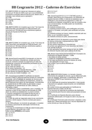 Prof. Cid Roberto CONHECIMENTOS BANCÁRIOS
14
117. (BB/FCC/2006) Um cliente tem interesse em aplicar
recursos por 30 dias em CDB e quer que a sua rentabilidade
acompanhe a evolução diária da taxa de juros. Nesse caso, o
indexador mais indicado para a operação é
(A) a TBF.
(B) uma taxa pré-fixada.
(C) o IGP-M.
(D) o CDI.
(E) o IPCA.
118. (BB/FCC/2006) Um investidor que no dia 1º de março de
2006 tenha feito uma aplicação em CDB pré-fixado com
vencimento em 730 dias terá seus rendimentos sujeitos à
alíquota de Imposto de Renda de
(A) 10,0%
(B) 15,0%
(C) 17,5%
(D) 20,0%
(E) 22,5%
119. (BB/FCC/2006) Um investidor que, no dia 1º de março de
2006, tenha feito uma aplicação em CDB pós-fixado, com
vencimento em 180 dias, terá seus rendimentos sujeitos à
alíquota de Imposto de Renda de
(A) 22,5%
(B) 20,0%
(C) 17,5%
(D) 15,0%
(E) 10,0%
120. (NossaCaixa/Vunesp/2007) Considerado um título de
renda fixa, nominativo, intransferível, emitido sob forma
escritural, mediante condição de pagamento em data pré-
estabelecida, acrescido de rendimentos pré-fixados ou pós-
fixados. São referências
(A) às Letras de Câmbio - LC.
(B) às Letras Hipotecárias - LH.
(C) aos Certificados de Depósito Bancário - CDB.
(D) aos Recibos de Depósito Bancário - RDB.
(E) às Letras de Crédito Imobiliário - LCI.
121. (Caixa/Cesgranrio/2008) O certificado de depósito
bancário (CDB) é o título de renda fixa emitido por instituições
financeiras, com a finalidade de captação de recursos para
carregá-los em outras carteiras de investimento, visando ao
ganho financeiro e/ou ganho de intermediação. Considerando
as características do CDB analise as afirmações a seguir.
Considerando as características do CDB, analise as
afirmações a seguir:
I. No CDB Rural, existe a possibilidade, para o investidor, de
repactuar a cada 30 dias a taxa de remuneração do CDB,
dentro de critérios já estabelecidos no próprio contrato.
II. Quando a perspectiva é de queda da taxa de juros, a
modalidade de CDB mais indicada para aplicação é a
prefixada.
III. O CDB não pode ser negociado antes do seu vencimento,
devendo o cliente esperar o final do contrato para sacar o
dinheiro.
IV. No CDB prefixado, no momento da aplicação, o investidor
já conhece o percentual de valorização nominal de seu
investimento.
V. As taxas de rentabilidade do CDB são determinadas pelos
próprios Bancos, de acordo com o CDI.
Estão corretas APENAS as afirmações
(A) I, II, III e IV
(B) I, IV e V
(C) I, III e V
(D) II, III, IV e V
(E) II, IV e V
122. (Caixa/Cespe/2010) A Lei nº 4.728/1965 permitiu a
emissão, pelos bancos de investimentos, de certificados de
depósito bancário (CDBs). A referida lei estabelece que o
certificado é uma promessa de pagamento à ordem da
importância do depósito, acrescida do valor da correção e dos
juros convencionados. Os CDBs podem ser transferidos:
(A) sem endosso.
(B) mediante endosso cinza.
(C) mediante endosso branco, para certificados com prazo
superior a 18 meses, e em preto, para certificado com prazo
inferior.
(D) mediante endosso em branco, datado e assinado pelo seu
titular, ou por mandatário especial.
(E) mediante endosso em preto, exclusivamente.
123. (BB/FCC/2010) Os depósitos a prazo feitos pelo cliente
em bancos comerciais e representados por RDB
(A) são títulos de crédito.
(B) são recibos inegociáveis e intransferíveis.
(C) contam com garantia do Fundo Garantidor de Crédito −
FGC até R$ 20.000,00.
(D) são aplicações financeiras isentas de risco de crédito.
(E) oferecem liquidez diária após carência de 30 dias.
124. (Nossa Caixa Desenvolvimento/FCC/2011/Contador) Os
Certificados de Depósito Bancário − CDBs
I. são títulos de renda variável.
II. podem ter rentabilidade prefixada ou pós-fixada.
III. tem seus rendimentos isentos do imposto de renda.
IV. são aplicações de baixo risco.
Está correto o que se afirma APENAS em
(A) III e IV.
(B) II e III.
(C) II e IV.
(D) I e II.
(E) I e III.
125. (BNB/ACEP/2004) Existem, no mercado, diversos
instrumentos de captação de recurso, que se diferenciam pelo
prazo de captação, destinação e rentabilidade. Marque a
alternativa CORRETA que caracteriza um desses
instrumentos:
(A) as cadernetas de poupança representam o mais popular
instrumento de captação, proporcionando uma rentabilidade
de 12 % a.a.
(B) o prazo mínimo para aplicações em Certificado de
Depósito Bancário (CDB) é de 90 dias.
(C) os recursos da caderneta de poupança são destinados
exclusivamente para financiar casas para população de baixa
renda.
(D) o Certificado de Depósito Bancário pode oferecer
rendimento diferenciado, em função do valor e do prazo da
aplicação.
(E) a Instituição Financeira pode remunerar o depósito a vista,
desde que o cliente permaneça com o recurso depositado na
conta corrente por mais de trinta dias.
 