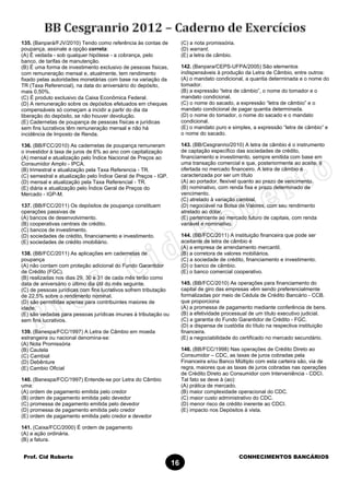 Prof. Cid Roberto CONHECIMENTOS BANCÁRIOS
16
135. (Banpará/FJV/2010) Tendo como referência às contas de
poupança, assinale a opção correta:
(A) É vedada - sob qualquer hipótese - a cobrança, pelo
banco, de tarifas de manutenção.
(B) É uma forma de investimento exclusivo de pessoas físicas,
com remuneração mensal e, atualmente, tem rendimento
fixado pelas autoridades monetárias com base na variação da
TR (Taxa Referencial), na data do aniversário do depósito,
mais 0,50%.
(C) É produto exclusivo da Caixa Econômica Federal.
(D) A remuneração sobre os depósitos efetuados em cheques
compensáveis só começam a incidir a partir do dia da
liberação do depósito, se não houver devolução.
(E) Cadernetas de poupança de pessoas físicas e jurídicas
sem fins lucrativos têm remuneração mensal e não há
incidência de Imposto de Renda.
136. (BB/FCC/2010) As cadernetas de poupança remuneram
o investidor à taxa de juros de 6% ao ano com capitalização
(A) mensal e atualização pelo Índice Nacional de Preços ao
Consumidor Amplo - IPCA.
(B) trimestral e atualização pela Taxa Referencia - TR.
(C) semestral e atualização pelo Índice Geral de Preços - IGP.
(D) mensal e atualização pela Taxa Referencial - TR.
(E) diária e atualização pelo Índice Geral de Preços do
Mercado - IGP-M.
137. (BB/FCC/2011) Os depósitos de poupança constituem
operações passivas de
(A) bancos de desenvolvimento.
(B) cooperativas centrais de crédito.
(C) bancos de investimento.
(D) sociedades de crédito, financiamento e investimento.
(E) sociedades de crédito imobiliário.
138. (BB/FCC/2011) As aplicações em cadernetas de
poupança
(A) não contam com proteção adicional do Fundo Garantidor
de Crédito (FGC).
(B) realizadas nos dias 29, 30 e 31 de cada mês terão como
data de aniversário o último dia útil do mês seguinte.
(C) de pessoas jurídicas com fins lucrativos sofrem tributação
de 22,5% sobre o rendimento nominal.
(D) são permitidas apenas para contribuintes maiores de
idade.
(E) são vedadas para pessoas jurídicas imunes à tributação ou
sem fins lucrativos.
139. (Banespa/FCC/1997) A Letra de Câmbio em moeda
estrangeira ou nacional denomina-se:
(A) Nota Promissória
(B) Cautela
(C) Cambial
(D) Debênture
(E) Cambio Oficial
140. (Banespa/FCC/1997) Entende-se por Letra do Câmbio
uma:
(A) ordem de pagamento emitida pelo credor
(B) ordem de pagamento emitida pelo devedor
(C) promessa de pagamento emitida pelo devedor
(D) promessa de pagamento emitida pelo credor
(E) ordem de pagamento emitida pelo credor e devedor
141. (Caixa/FCC/2000) É ordem de pagamento
(A) a ação ordinária.
(B) a fatura.
(C) a nota promissória.
(D) warrant.
(E) a letra de câmbio.
142. (Banpara/CEPS-UFPA/2005) São elementos
indispensáveis à produção da Letra de Câmbio, entre outros:
(A) o mandato condicional, a quantia determinada e o nome do
tomador.
(B) a expressão “letra de câmbio”, o nome do tomador e o
mandato condicional.
(C) o nome do sacado, a expressão “letra de câmbio” e o
mandato condicional de pagar quantia determinada.
(D) o nome do tomador, o nome do sacado e o mandato
condicional.
(E) o mandato puro e simples, a expressão “letra de câmbio” e
o nome do sacado.
143. (BB/Cesgranrio/2010) A letra de câmbio é o instrumento
de captação específico das sociedades de crédito,
financiamento e investimento, sempre emitida com base em
uma transação comercial e que, posteriormente ao aceite, é
ofertada no mercado financeiro. A letra de câmbio é
caracterizada por ser um título
(A) ao portador, flexível quanto ao prazo de vencimento.
(B) nominativo, com renda fixa e prazo determinado de
vencimento.
(C) atrelado à variação cambial.
(D) negociável na Bolsa de Valores, com seu rendimento
atrelado ao dólar.
(E) pertencente ao mercado futuro de capitais, com renda
variável e nominativo.
144. (BB/FCC/2011) A instituição financeira que pode ser
aceitante de letra de câmbio é
(A) a empresa de arrendamento mercantil.
(B) a corretora de valores mobiliários.
(C) a sociedade de crédito, financiamento e investimento.
(D) o banco de câmbio.
(E) o banco comercial cooperativo.
145. (BB/FCC/2010) As operações para financiamento do
capital de giro das empresas vêm sendo preferencialmente
formalizadas por meio de Cédula de Crédito Bancário - CCB,
que proporciona
(A) a promessa de pagamento mediante conferência de bens.
(B) a efetividade processual de um título executivo judicial.
(C) a garantia do Fundo Garantidor de Crédito - FGC.
(D) a dispensa de custódia do título na respectiva instituição
financeira.
(E) a negociabilidade do certificado no mercado secundário.
146. (BB/FCC/1998) Nas operações de Crédito Direto ao
Consumidor – CDC, as taxas de juros cobradas pela
Financeira e/ou Banco Múltiplo com esta carteira são, via de
regra, maiores que as taxas de juros cobradas nas operações
de Crédito Direto ao Consumidor com Interveniência - CDCI.
Tal fato se deve à (ao):
(A) prática de mercado.
(B) maior complexidade operacional do CDC.
(C) maior custo administrativo do CDC.
(D) menor risco de crédito inerente ao CDCI.
(E) impacto nos Depósitos à vista.
 