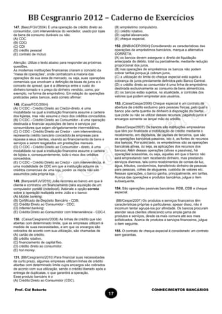Prof. Cid Roberto CONHECIMENTOS BANCÁRIOS
17
147. (Besc/FGV/2004) É uma operação de crédito direto ao
consumidor, com interveniência do vendedor, usado por lojas
de bens de consumo duráveis ou não:
(A) CDC
(B) CDCi
(C) CDI
(D) crédito pessoal
(E) contrato de mútuo
Atenção: Utilize o texto abaixo para responder as próximas
questões.
As modernas instituições financeiras criaram o conceito da
“mesa de operações”, onde centralizam a maioria das
operações de sua área de mercado, ou seja, suas operações
comerciais que envolvam a definição de taxas de juros e o
conceito de spread, que é a diferença entre o custo do
dinheiro tomado e o preço do dinheiro vendido, como, por
exemplo, na forma de empréstimo. Em relação às operações
praticadas pelos bancos, está correto afirmar:
148. (Caixa/FCC/2004)
(A) O CDC - Crédito Direito ao Credor-direto, é uma
modalidade na qual a instituição financeira assume a carteira
dos lojistas, mas não assume o risco dos créditos concedidos.
(B) O CDC - Crédito Direito ao Consumidor - é uma operação
destinada a financiar aquisições de bens e serviços por
consumidores que sejam obrigatoriamente intermediários.
(C) O CDC - Crédito Direito ao Credor - com interveniência,
representa crédito bancário concedido às empresas para
repasse a seus clientes, visando ao financiamento de bens e
serviços a serem resgatados em prestações mensais.
(D) O CDC - Crédito Direito ao Consumidor - direto, é uma
modalidade na qual a instituição financeira assume a carteira
de lojista e, consequentemente, todo o risco dos créditos
concedidos.
(E) O CDC - Crédito Direito ao Credor - com interveniência, é
uma modalidade de CDC em que a instituição adquire os
créditos comerciais de uma loja, porém os riscos não são
assumidos pela própria loja.
149. (Banpará/FJV/2010) João recorreu ao banco em que é
cliente e contratou um financiamento para aquisição de um
computador portátil (notebook). Assinale a opção correta
sobre a operação realizada entre João e o banco:
(A) Mobile banking;
(B) Certificado de Depósito Bancário - CDB;
(C) Crédito Direto ao Consumidor - CDC;
(D) Internet banking;
(E) Crédito Direto ao Consumidor com Interveniência - CDC-I.
150. (Caixa/Cesgranrio/2008) As linhas de crédito que são
abertas com determinado limite, que as empresas utilizam à
medida de suas necessidades, e em que os encargos são
cobrados de acordo com sua utilização, são chamadas de
(A) cartão de crédito.
(B) crédito rotativo.
(C) financiamento de capital fixo.
(D) crédito direto ao consumidor.
(E) hot money.
151. (BB/Cesgranrio/2010) Para financiar suas necessidades
de curto prazo, algumas empresas utilizam linhas de crédito
abertas com determinado limite cujos encargos são cobrados
de acordo com sua utilização, sendo o crédito liberado após a
entrega de duplicatas, o que garantirá a operação.
Esse produto bancário é o
(A) Crédito Direto ao Consumidor (CDC).
(B) empréstimo compulsório.
(C) crédito rotativo.
(D) capital alavancado.
(E) cheque especial.
152. (BNB/ACEP/2004) Considerando as características das
operações de empréstimos bancários, marque a alternativa
CORRETA:
(A) os bancos devem assegurar o direito de liquidação
antecipada do débito, total ou parcialmente, mediante redução
proporcional dos juros.
(B) nas operações de empréstimos os bancos não podem
cobrar tarifas porque já cobram juros.
(C) a utilização do limite do cheque especial está sujeita à
cobrança de juros previamente definidos pelo Banco Central.
(D) o crédito direto ao consumidor é uma linha de empréstimo
destinada exclusivamente ao consumo de bens alimentícios.
(E) os bancos estão sujeitos, na atualidade, a controles dos
valores que podem emprestar aos usuários.
153. (Caixa/Cespe/2006) Cheque especial é um contrato de
abertura de crédito exclusivo para pessoas físicas, pelo qual o
banco põe certa quantia de dinheiro à disposição do cliente,
que pode ou não se utilizar desses recursos, pagando juros e
encargos somente se lançar mão do crédito.
(Basa/Cespe/2007) Os bancos são instituições empresárias
que têm por finalidade a mobilização do crédito mediante o
recebimento, em depósitos, de capitais de terceiros, que são
as operações bancárias passivas, isto é, as fontes de recursos
dos bancos. Por outro lado, os empréstimos são as operações
bancárias ativas, ou seja, as aplicações dos recursos dos
bancos. Além dessas operações (ativas e passivas), há
operações acessórias, ou seja, aquelas em que o banco não
está emprestando nem recebendo dinheiro, mas prestando
serviços diversos, tais como recebimentos de contas de luz,
água, tributos, condomínios, transferindo dinheiro de pessoas
para pessoas, cofres de alugueres, custódia de valores etc.
Nessas operações, o banco ganha, principalmente, em tarifas.
Acerca das operações e produtos bancários, julgue o item
subsequente.
154. São operações passivas bancárias: RDB, CDB e cheque
especial.
(BB/Cespe/2007) Os produtos e serviços financeiros têm
características próprias e particulares; apesar disso, não é
incomum tentar agrupá-los por afinidade. Os bancos procuram
atender seus clientes oferecendo uma ampla gama de
produtos e serviços, desde os mais comuns até aos mais
sofisticados. Acerca de produtos e serviços financeiros, julgue
o item seguinte.
155. O contrato de cheque especial é considerado um contrato
sem garantias.
 