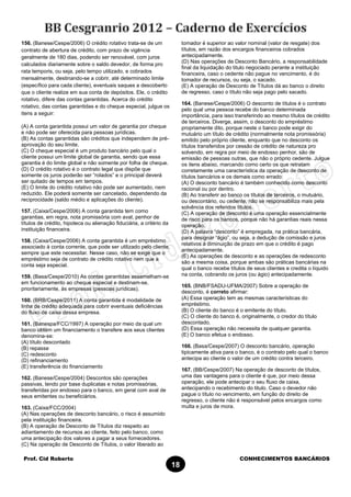 Prof. Cid Roberto CONHECIMENTOS BANCÁRIOS
18
156. (Banese/Cespe/2006) O crédito rotativo trata-se de um
contrato de abertura de crédito, com prazo de vigência
geralmente de 180 dias, podendo ser renovável, com juros
calculados diariamente sobre o saldo devedor, de forma pro
rata temporis, ou seja, pelo tempo utilizado, e cobrados
mensalmente, destinando-se a cobrir, até determinado limite
(específico para cada cliente), eventuais saques a descoberto
que o cliente realize em sua conta de depósitos. Ele, o crédito
rotativo, difere das contas garantidas. Acerca do crédito
rotativo, das contas garantidas e do cheque especial, julgue os
itens a seguir:
(A) A conta garantida possui um valor de garantia por cheque
e não pode ser oferecida para pessoas jurídicas.
(B) As contas garantidas são créditos que independem de pré-
aprovação do seu limite.
(C) O cheque especial é um produto bancário pelo qual o
cliente possui um limite global de garantia, sendo que essa
garantia é do limite global e não somente por folha de cheque.
(D) O crédito rotativo é o contrato legal que dispõe que
somente os juros poderão ser “rolados” e o principal deverá
ser quitado de tempos em tempos.
(E) O limite do crédito rotativo não pode ser aumentado, nem
reduzido. Ele poderá somente ser cancelado, dependendo da
reciprocidade (saldo médio e aplicações do cliente).
157. (Caixa/Cespe/2006) A conta garantida tem como
garantias, em regra, nota promissória com aval, penhor de
títulos de crédito, hipoteca ou alienação fiduciária, a critério da
instituição financeira.
158. (Caixa/Cespe/2006) A conta garantida é um empréstimo
associado à conta corrente, que pode ser utilizado pelo cliente,
sempre que este necessitar. Nesse caso, não se exige que o
empréstimo seja de contrato de crédito rotativo nem que a
conta seja especial.
159. (Basa/Cespe/2010) As contas garantidas assemelham-se
em funcionamento ao cheque especial e destinam-se,
prioritariamente, às empresas (pessoas jurídicas).
160. (BRB/Cespe/2011) A conta garantida é modalidade de
linha de crédito adequada para cobrir eventuais deficiências
do fluxo de caixa dessa empresa.
161. (Banespa/FCC/1997) A operação por meio da qual um
banco obtém um financiamento o transfere aos seus clientes
denomina-se:
(A) título descontado
(B) repasse
(C) redesconto
(D) refinanciamento
(E) transferência do financiamento
162. (Banese/Cespe/2004) Descontos são operações
passivas, tendo por base duplicatas e notas promissórias,
transferidas por endosso para o banco, em geral com aval de
seus emitentes ou beneficiários.
163. (Caixa/FCC/2004)
(A) Nas operações de desconto bancário, o risco é assumido
pela instituição financeira.
(B) A operação de Desconto de Títulos diz respeito ao
adiantamento de recursos ao cliente, feito pelo banco, como
uma antecipação dos valores a pagar a seus fornecedores.
(C) Na operação de Desconto de Títulos, o valor liberado ao
tomador é superior ao valor nominal (valor de resgate) dos
títulos, em razão dos encargos financeiros cobrados
antecipadamente.
(D) Nas operações de Desconto Bancário, a responsabilidade
final da liquidação do titulo negociado perante a instituição
financeira, caso o cedente não pague no vencimento, é do
tomador de recursos, ou seja, o sacado.
(E) A operação de Desconto de Títulos dá ao banco o direito
de regresso, caso o título não seja pago pelo sacado.
164. (Banese/Cespe/2006) O desconto de títulos é o contrato
pelo qual uma pessoa recebe do banco determinada
importância, para isso transferindo ao mesmo títulos de crédito
de terceiros. Diverge, assim, o desconto do empréstimo
propriamente dito, porque neste o banco pode exigir do
mutuário um título de crédito (normalmente nota promissória)
emitido pelo próprio cliente, enquanto que no desconto os
títulos transferidos por cessão de crédito de natureza pro
solvendo, em regra por meio de endosso penhor, são de
emissão de pessoas outras, que não o próprio cedente. Julgue
os itens abaixo, marcando como certo os que retratam
corretamente uma característica da operação de desconto de
títulos bancários e os demais como errado:
(A) O desconto bancário é também conhecido como desconto
racional ou por dentro.
(B) Ao transferir ao banco os títulos de terceiros, o mutuário,
ou descontário, ou cedente, não se responsabiliza mais pela
solvência dos referidos títulos.
(C) A operação de desconto é uma operação essencialmente
de risco para os bancos, porque não há garantias reais nessa
operação.
(D) A palavra “desconto” é empregada, na prática bancária,
para designar “ágio”, ou seja, a dedução de comissão e juros
relativos à diminuição de prazo em que o crédito é pago
antecipadamente.
(E) As operações de desconto e as operações de redesconto
são a mesma coisa, porque ambas são práticas bancárias na
qual o banco recebe títulos de seus clientes e credita o líquido
na conta, cobrando os juros (ou ágio) antecipadamente.
165. (BNB/FSADU-UFMA/2007) Sobre a operação de
desconto, é correto afirmar:
(A) Essa operação tem as mesmas características do
empréstimo.
(B) O cliente do banco é o emitente do título.
(C) O cliente do banco é, originalmente, o credor do título
descontado.
(D) Essa operação não necessita de qualquer garantia.
(E) O banco efetua o endosso.
166. (Basa/Cespe/2007) O desconto bancário, operação
tipicamente ativa para o banco, é o contrato pelo qual o banco
antecipa ao cliente o valor de um crédito contra terceiro.
167. (BB/Cespe/2007) Na operação de desconto de títulos,
uma das vantagens para o cliente é que, por meio dessa
operação, ele pode antecipar o seu fluxo de caixa,
antecipando o recebimento do titulo. Caso o devedor não
pague o título no vencimento, em função do direito de
regresso, o cliente não é responsável pelos encargos como
multa e juros de mora.
 