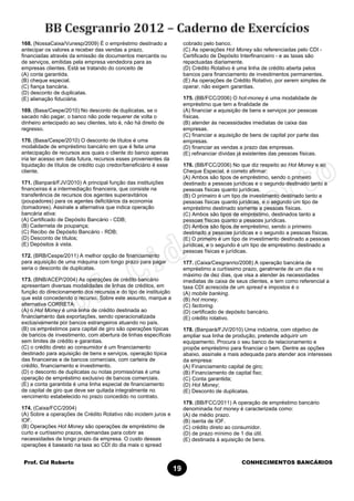 Prof. Cid Roberto CONHECIMENTOS BANCÁRIOS
19
168. (NossaCaixa/Vunesp/2009) É o empréstimo destinado a
antecipar os valores a receber das vendas a prazo,
financiadas através da emissão de documentos mercantis ou
de serviços, emitidas pela empresa vendedora para as
empresas clientes. Está se tratando do conceito de
(A) conta garantida.
(B) cheque especial.
(C) fiança bancária.
(D) desconto de duplicatas.
(E) alienação fiduciária.
169. (Basa/Cespe/2010) No desconto de duplicatas, se o
sacado não pagar, o banco não pode requerer de volta o
dinheiro antecipado ao seu clientes, isto é, não há direito de
regresso.
170. (Basa/Cespe/2010) O desconto de títulos é uma
modalidade de empréstimo bancário em que é feita uma
antecipação de recursos aos quais o cliente do banco apenas
iria ter acesso em data futura, recursos esses provenientes da
liquidação de títulos de crédito cujo credor/beneficiário é esse
cliente.
171. (Banpará/FJV/2010) A principal função das instituições
financeiras é a intermediação financeira, que consiste na
transferência de recursos dos agentes superavitários
(poupadores) para os agentes deficitários da economia
(tomadores). Assinale a alternativa que indica operação
bancária ativa:
(A) Certificado de Depósito Bancário - CDB;
(B) Caderneta de poupança;
(C) Recibo de Depósito Bancário - RDB;
(D) Desconto de títulos;
(E) Depósitos à vista.
172. (BRB/Cespe/2011) A melhor opção de financiamento
para aquisição de uma máquina com longo prazo para pagar
seria o desconto de duplicatas.
173. (BNB/ACEP/2004) As operações de crédito bancário
apresentam diversas modalidades de linhas de créditos, em
função do direcionamento dos recursos e do tipo de instituição
que está concedendo o recurso. Sobre este assunto, marque a
alternativa CORRETA:
(A) o Hot Money é uma linha de crédito destinada ao
financiamento das exportações, sendo operacionalizada
exclusivamente por bancos estrangeiros atuando no país.
(B) os empréstimos para capital de giro são operações típicas
de bancos de investimento, com abertura de linhas específicas
sem limites de crédito e garantias.
(C) o crédito direto ao consumidor é um financiamento
destinado para aquisição de bens e serviços, operação típica
das financeiras e de bancos comerciais, com carteira de
crédito, financiamento e investimento.
(D) o desconto de duplicatas ou notas promissórias é uma
operação de empréstimo exclusivo de bancos comerciais.
(E) a conta garantida é uma linha especial de financiamento
de capital de giro que deve ser quitada integralmente no
vencimento estabelecido no prazo concedido no contrato.
174. (Caixa/FCC/2004)
(A) Sobre a operações de Crédito Rotativo não incidem juros e
IOF.
(B) Operações Hot Money são operações de empréstimo de
curto e curtíssimo prazos, demandas para cobrir as
necessidades de longo prazo da empresa. O custo dessas
operações é baseado na taxa ao CDI do dia mais o spread
cobrado pelo banco.
(C) As operações Hot Money são referenciadas pelo CDI -
Certificado de Depósito Interfinanceiro - e as taxas são
repactuadas diariamente.
(D) Crédito Rotativo é uma linha de crédito aberta pelos
bancos para financiamento de investimentos permanentes.
(E) As operações de Crédito Rotativo, por serem simples de
operar, não exigem garantias.
175. (BB/FCC/2006) O hot-money é uma modalidade de
empréstimo que tem a finalidade de
(A) financiar a aquisição de bens e serviços por pessoas
físicas.
(B) atender às necessidades imediatas de caixa das
empresas.
(C) financiar a aquisição de bens de capital por parte das
empresas.
(D) financiar as vendas a prazo das empresas.
(E) refinanciar dívidas já existentes das pessoas físicas.
176. (BB/FCC/2006) No que diz respeito ao Hot Money e ao
Cheque Especial, é correto afirmar:
(A) Ambos são tipos de empréstimo, sendo o primeiro
destinado a pessoas jurídicas e o segundo destinado tanto a
pessoas físicas quanto jurídicas.
(B) O primeiro é um tipo de investimento destinado tanto a
pessoas físicas quanto jurídicas, e o segundo um tipo de
empréstimo destinado somente a pessoas físicas.
(C) Ambos são tipos de empréstimo, destinados tanto a
pessoas físicas quanto a pessoas jurídicas.
(D) Ambos são tipos de empréstimo, sendo o primeiro
destinado a pessoas jurídicas e o segundo a pessoas físicas.
(E) O primeiro é um tipo de investimento destinado a pessoas
jurídicas, e o segundo é um tipo de empréstimo destinado a
pessoas físicas e jurídicas.
177. (Caixa/Cesgranrio/2008) A operação bancária de
empréstimo a curtíssimo prazo, geralmente de um dia e no
máximo de dez dias, que visa a atender às necessidades
imediatas de caixa de seus clientes, e tem como referencial a
taxa CDI acrescida de um spread e impostos é o
(A) mobile banking.
(B) hot money.
(C) factoring.
(D) certificado de depósito bancário.
(E) crédito rotativo.
178. (Banpará/FJV/2010) Uma indústria, com objetivo de
ampliar sua linha de produção, pretende adquirir um
equipamento. Procura o seu banco de relacionamento e
propõe empréstimo para financiar o bem. Dentre as opções
abaixo, assinale a mais adequada para atender aos interesses
da empresa:
(A) Financiamento capital de giro;
(B) Financiamento de capital fixo;
(C) Conta garantida;
(D) Hot Money;
(E) Desconto de duplicatas.
179. (BB/FCC/2011) A operação de empréstimo bancário
denominada hot money é caracterizada como:
(A) de médio prazo.
(B) isenta de IOF.
(C) crédito direto ao consumidor.
(D) de prazo mínimo de 1 dia útil.
(E) destinada à aquisição de bens.
 