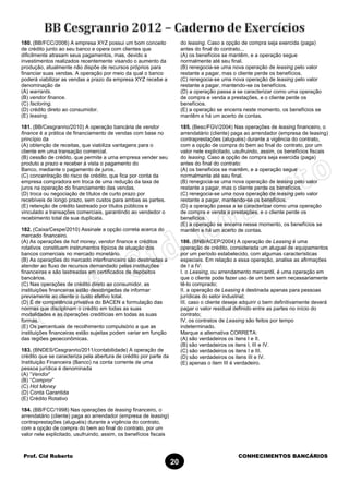 Prof. Cid Roberto CONHECIMENTOS BANCÁRIOS
20
180. (BB/FCC/2006) A empresa XYZ possui um bom conceito
de crédito junto ao seu banco e opera com clientes que
dificilmente atrasam seus pagamentos, mas, devido a
investimentos realizados recentemente visando o aumento da
produção, atualmente não dispõe de recursos próprios para
financiar suas vendas. A operação por meio da qual o banco
poderá viabilizar as vendas a prazo da empresa XYZ recebe a
denominação de
(A) warrants.
(B) vendor finance.
(C) factoring.
(D) crédito direto ao consumidor.
(E) leasing.
181. (BB/Cesgranrio/2010) A operação bancária de vendor
finance é a prática de financiamento de vendas com base no
princípio da
(A) obtenção de receitas, que viabiliza vantagens para o
cliente em uma transação comercial.
(B) cessão de crédito, que permite a uma empresa vender seu
produto a prazo e receber à vista o pagamento do
Banco, mediante o pagamento de juros.
(C) concentração do risco de crédito, que fica por conta da
empresa compradora em troca de uma redução da taxa de
juros na operação do financiamento das vendas.
(D) troca ou negociação de títulos de curto prazo por
recebíveis de longo prazo, sem custos para ambas as partes.
(E) retenção de crédito lastreado por títulos públicos e
vinculado a transações comerciais, garantindo ao vendedor o
recebimento total de sua duplicata.
182. (Caixa/Cespe/2010) Assinale a opção correta acerca do
mercado financeiro.
(A) As operações de hot money, vendor finance e créditos
rotativos constituem instrumentos típicos de atuação dos
bancos comerciais no mercado monetário.
(B) As operações do mercado interfinanceiro são destinadas a
atender ao fluxo de recursos demandado pelas instituições
financeiras e são lastreadas em certificados de depósitos
bancários.
(C) Nas operações de crédito direto ao consumidor, as
instituições financeiras estão desobrigadas de informar
previamente ao cliente o custo efetivo total.
(D) É de competência privativa do BACEN a formulação das
normas que disciplinam o crédito em todas as suas
modalidades e as operações creditícias em todas as suas
formas.
(E) Os percentuais de recolhimento compulsório a que as
instituições financeiras estão sujeitas podem variar em função
das regiões geoeconômicas.
183. (BNDES/Cesgranrio/2011/contabilidade) A operação de
crédito que se caracteriza pela abertura de crédito por parte da
Instituição Financeira (Banco) na conta corrente de uma
pessoa jurídica é denominada
(A) “Vendor”
(B) “Compror”
(C) Hot Money
(D) Conta Garantida
(E) Crédito Rotativo
184. (BB/FCC/1998) Nas operações de leasing financeiro, o
arrendatário (cliente) paga ao arrendador (empresa de leasing)
contraprestações (aluguéis) durante a vigência do contrato,
com a opção de compra do bem ao final do contrato, por um
valor nele explicitado, usufruindo, assim, os benefícios fiscais
do leasing. Caso a opção de compra seja exercida (paga)
antes do final do contrato...
(A) os benefícios se mantêm, e a operação segue
normalmente até seu final.
(B) renegocia-se uma nova operação de leasing pelo valor
restante a pagar, mas o cliente perde os benefícios.
(C) renegocia-se uma nova operação de leasing pelo valor
restante a pagar, mantendo-se os benefícios.
(D) a operação passa a se caracterizar como uma operação
de compra e venda a prestações, e o cliente perde os
benefícios.
(E) a operação se encerra neste momento, os benefícios se
mantêm e há um acerto de contas.
185. (Besc/FGV/2004) Nas operações de leasing financeiro, o
arrendatário (cliente) paga ao arrendador (empresa de leasing)
contraprestações (aluguéis) durante a vigência do contrato,
com a opção de compra do bem ao final do contrato, por um
valor nele explicitado, usufruindo, assim, os benefícios fiscais
do leasing. Caso a opção de compra seja exercida (paga)
antes do final do contrato:
(A) os benefícios se mantêm, e a operação segue
normalmente até seu final.
(B) renegocia-se uma nova operação de leasing pelo valor
restante a pagar, mas o cliente perde os benefícios.
(C) renegocia-se uma nova operação de leasing pelo valor
restante a pagar, mantendo-se os benefícios.
(D) a operação passa a se caracterizar como uma operação
de compra e venda a prestações, e o cliente perde os
benefícios.
(E) a operação se encerra nesse momento, os benefícios se
mantêm e há um acerto de contas.
186. (BNB/ACEP/2004) A operação de Leasing é uma
operação de crédito, considerada um aluguel de equipamentos
por um período estabelecido, com algumas características
especiais. Em relação a essa operação, analise as afirmações
de I a IV:
I. o Leasing, ou arrendamento mercantil, é uma operação em
que o cliente pode fazer uso de um bem sem necessariamente
tê-lo comprado;
II. a operação de Leasing é destinada apenas para pessoas
jurídicas do setor industrial;
III. caso o cliente deseje adquirir o bem definitivamente deverá
pagar o valor residual definido entre as partes no início do
contrato;
IV. os contratos de Leasing são feitos por tempo
indeterminado.
Marque a alternativa CORRETA:
(A) são verdadeiros os itens I e II.
(B) são verdadeiros os itens I, III e IV.
(C) são verdadeiros os itens I e III.
(D) são verdadeiros os itens III e IV.
(E) apenas o item III é verdadeiro.
 