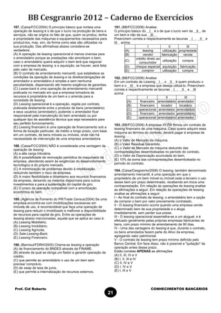 Prof. Cid Roberto CONHECIMENTOS BANCÁRIOS
21
187. (Caixa/FCC/2004) O princípio básico que norteia uma
operação de leasing é o de que o lucro na produção de bens e
serviços, não se origina no fato de que, quem os produz, tenha
a propriedade das máquinas e equipamentos necessários para
produzi-los, mas, sim, da forma como elas são utilizadas na
sua produção. Das afirmativas abaixo considera-se
verdadeira:
(A) A operação de leasing operacional é menos onerosa para
o arrendatário porque as prestações não amortizam o bem;
caso o arrendatário queira adquirir o bem terá que negociar
com a empresa de leasing, e a aquisição, se houver, será feita
pelo valor de mercado.
(B) O contrato de arrendamento mercantil, que estabelece as
condições da operação de leasing e os direitos/obrigações de
arrendador e arrendatário é simples e sem nenhuma
peculiaridade, dispensando até mesmo exigência de garantias.
(C) Lease-back é uma operação de arrendamento mercantil
praticada no mercado em que a empresa tomadora de
recursos é proprietária de um bem e o arrenda para a
sociedade de leasing.
(D) Leasing operacional é a operação, regida por contrato,
praticada diretamente entre o produtor de bens (arrendatário)
e seus usuários (arrendador), podendo o arrendador ficar
responsável pela manutenção do bem arrendado ou por
qualquer tipo de assistência técnica que seja necessária para
seu perfeito funcionamento.
(E) Leasing financeiro é uma operação de financiamento sob a
forma de locação particular, de médio a longo prazo, com base
em um contrato, de bens móveis ou imóveis, onde não há
necessidade de intervenção de uma empresa arrendadora.
188. (Caixa/FCC/2004) NÃO é considerada uma vantagem da
operação de leasing
(A) a alta carga tributária.
(B) A possibilidade de renovação periódica da maquinaria da
empresa, atendendo assim às exigências do desenvolvimento
tecnológico e do próprio mercado.
(C) A minimização de problemas devido à imobilização,
reduzindo também o risco de empresa.
(D) A maior flexibilidade e dinamismo aos recursos financeiros
da empresa, deixando os mesmos disponíveis para outros
investimentos e para a sustentação do capital de giro.
(E) O prazo da operação compatível com a amortização
econômica do bem.
189. (Agência de Fomento do PR/Trade Census/2004) Se uma
empresa encontra-se com imobilizações excessivas em
imóveis de uso, é recomendável que faça uma operação de
leasing para reduzir o imobilizado e melhorar a disponibilidade
de recursos para capital de giro. Entre as operações de
leasing abaixo mencionadas, aquela que se aplica ao caso é:
(A) Leasing Mobiliário;
(B) Leasing Imobiliário;
(C) Leasing Agrícola;
(D) Sale-Leasing-Back;
(E) Leasing Financeiro.
190. (Banrisul/FDRH/2005) Chama-se leasing a operação
(A) de financiamento do BNDES através da FINAME.
(B) através da qual se obriga um fiador a garantir operação de
crédito.
(C) que permite ao arrendatário o uso de um bem sem
precisar comprá-lo.
(D) de swap de taxa de juros.
(E) que permite a internalização de recursos externos.
191. (BB/FCC/2006) Analise:
O princípio básico do I é o de que o lucro vem da II de
um bem e não da sua III .
Preenchem correta e respectivamente as lacunas I , II e
III acima:
I II III
(A) leasing utilização propriedade
(B) vendor fabricação venda
(C)
crédito direto ao
consumidor
utilização compra
(D) cheque especial aquisição fabricação
(E) compror utilização compra
192. (BB/FCC/2006) Analise:
Em um contrato de Leasing I , o II é quem produziu o
bem e o III é a empresa que deseja utilizá-lo. Preenchem
correta e respectivamente as lacunas I , II e III
acima:
I II III
(A) financeiro arrendatário arrendador
(B) financeiro locador locatário
(C) operacional arrendador arrendatário
(D) financeiro arrendador arrendatário
(E) operacional arrendatário arrendador
193. (BB/FCC/2006) A empresa XYZW firmou um contrato de
leasing financeiro de uma máquina. Caso queira adquirir essa
máquina ao término do contrato, deverá pagar à empresa de
leasing
(A) o Valor de Mercado da máquina.
(B) o Valor Residual Garantido.
(C) o Valor de Mercado da máquina deduzido das
contraprestações desembolsadas no período do contrato.
(D) o Valor da Depreciação acumulada do bem.
(E) 10% da soma das contraprestações desembolsada no
período do contrato.
194. (Caixa/Cesgranrio/2008) O leasing, também denominado
arrendamento mercantil, é uma operação em que o
proprietário de um bem móvel ou imóvel cede a terceiro o uso
desse bem por prazo determinado, recebendo em troca uma
contraprestação. Em relação às operações de leasing analise
as afirmações a seguir. Em relação às operações de leasing
analise as afirmações a seguir:
I - Ao final do contrato de leasing, o arrendatário tem a opção
de comprar o bem por valor previamente contratado.
II - O leasing financeiro ocorre quando uma empresa vende
determinado bem de sua propriedade e o aluga
imediatamente, sem perder sua posse.
III - O leasing operacional assemelha-se a um aluguel, e é
efetuado geralmente pelas próprias empresas fabricantes de
bens, com prazo mínimo de arrendamento de 90 dias.
IV - Uma das vantagens do leasing é que, durante o contrato,
os bens arrendados fazem parte do Ativo da empresa,
agregando valor patrimonial.
V - O contrato de leasing tem prazo mínimo definido pelo
Banco Central. Em face disso, não é possível a "quitação" da
operação antes desse prazo.
Estão corretas APENAS as afirmações
(A) II, III, IV e V
(B) I, II, III e IV
(C) II, IV e V
(D) I, IV e V
(E) I, III e V
 