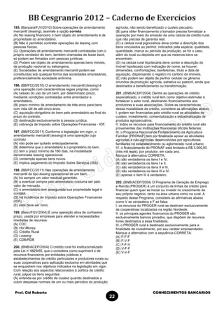 Prof. Cid Roberto CONHECIMENTOS BANCÁRIOS
22
195. (Banpará/FJV/2010) Sobre operações de arrendamento
mercantil (leasing), assinale a opção correta:
(A) No leasing financeiro o bem objeto do arrendamento é de
propriedade do arrendatário.
(B) Não é permitido contratar operações de leasing com
pessoas físicas.
(C) Operações de arrendamento mercantil contratadas com o
próprio vendedor do bem, também chamadas de lease back,
só podem ser firmadas com pessoas jurídicas.
(D) Podem ser objeto de arrendamento apenas bens móveis,
de produção nacional ou estrangeira.
(E) Sociedades de arrendamento mercantil podem ser
constituídas sob qualquer forma das sociedades empresárias,
preferencialmente sociedade anônima.
196. (BB/FCC/2010) O arrendamento mercantil (leasing) é
uma operação com características legais próprias, como
(A) cessão do uso de um bem, por determinado prazo,
mediante condições contratadas entre arrendador e
arrendatário.
(B) prazo mínimo de arrendamento de três anos para bens
com vida útil de até cinco anos.
(C) aquisição obrigatória do bem pelo arrendatário ao final do
prazo do contrato.
(D) destinação exclusivamente à pessoa jurídica.
(E) cobrança de Imposto sobre Operações Financeiras - IOF.
197. (BB/FCC/2011) Conforme a legislação em vigor, o
arrendamento mercantil (leasing) é uma operação cujo
contrato
(A) não pode ser quitado antecipadamente.
(B) determina que o arrendatário é o proprietário do bem.
(C) tem o prazo mínimo de 180 dias, na modalidade
denominada leasing operacional.
(D) contempla apenas bens novos.
(E) implica pagamento do Imposto Sobre Serviços (ISS).
198. (BB/FCC/2011) Nas operações de arrendamento
mercantil do tipo leasing operacional de um bem,
(A) há sempre um valor residual garantido.
(B) a eventual compra pelo arrendatário costuma ser pelo
valor de mercado.
(C) o arrendatário tem assegurada sua propriedade legal e
contábil.
(D) há incidência de Imposto sobre Operações Financeiras
(IOF).
(E) este deve ser novo.
199. (Besc/FGV/2004) É uma operação ativa de curtíssimo
prazo, usada por empresas para atender a necessidades
imediatas de recursos:
(A) CDC
(B) Hot Money
(C) Crédito Rural
(D) Leasing
(E) CDB/RDB
200. (BNB/ACEP/2004) O crédito rural foi institucionalizado
pela Lei n°4829/65, que o considera como supriment o de
recursos financeiros por entidades públicas e
estabelecimentos de crédito particulares e produtores rurais ou
suas cooperativas para aplicação exclusiva em atividades que
se enquadrem nos objetivos indicados na legislação em vigor.
Com relação aos aspectos relacionados à política de crédito
rural, julgue os itens seguintes:
(A) entende-se por crédito de custeio quando destinados a
cobrir despesas normais de um ou mais períodos da produção
agrícola, não sendo beneficiado o custeio pecuário.
(B) para obter financiamento o tomador precisa formalizar a
operação por meio da emissão de uma cédula de crédito rural,
que não precisa de garantia real.
(C) a cédula rural pignoratícia deve conter a descrição dos
bens vinculados ao penhor, indicados pela espécie, qualidade,
quantidade, marca ou período da produção, se for o caso,
além do local ou depósito em que os mesmos bens se
encontram.
(D) na cédula rural hipotecária deve conter a descrição do
imóvel hipotecado com indicação do nome, se houver,
dimensões, confrontações, benfeitorias, título e data de
aquisição, dispensando o registro no cartório de imóveis.
(E) não podem ser objeto de penhor cedular os gêneros
oriundos da produção agrícola, extrativa ou pastoril, ainda que
destinados a beneficiamento ou transformação.
201. (BNB/ACEP/2004) Dentre as operações de crédito
especializado, o crédito rural tem como objetivo estimular e
fortalecer o setor rural, destinando financiamentos aos
produtores e suas associações. Sobre as características
dessa modalidade de crédito, considere as afirmações abaixo:
I. podem ser financiadas pelo crédito rural as atividades de
custeio, investimento, comercialização e industrialização de
produtos agropecuários;
II. todos os recursos para financiamento do crédito rural são
provenientes das instituições financeiras oficiais federais;
III. o Programa Nacional de Fortalecimento da Agricultura
Familiar (PRONAF) tem por finalidade apoiar as atividades
agrícolas e não-agrícolas desenvolvidas por agricultores
familiares no estabelecimento ou aglomerado rural urbano;
IV. o financiamento do PRONAF está limitado a R$ 3.000,00
(três mil reais), por produtor, em cada ano.
Marque a alternativa CORRETA:
(A) são verdadeiros os itens I e IV.
(B) são verdadeiros os itens I e II.
(C) são verdadeiros os itens II e III.
(D) são verdadeiros os itens III e IV.
(E) apenas o item III é verdadeiro.
202. (BNB/ACEP/2004) O Programa de Geração de Emprego
e Renda (PROGER) é um conjunto de linhas de crédito para
financiar quem quer se iniciar ou investir no crescimento de
seu próprio negócio, tanto na área urbana como na rural. A
respeito desse Programa, considere as afirmativas abaixo
como V se verdadeira e F se falsa:
I. os recursos do PROGER rural se destinam exclusivamente
às cooperativas localizadas na região Nordeste;
II. os principais agentes financeiros do PROGER são
exclusivamente bancos privados, que dispõem de recursos
livres destinados a essa finalidade;
III. o PROGER rural é destinado exclusivamente para a
finalidade de investimento, por seu caráter empreendedor.
Marque a alternativa com a sequência CORRETA:
(A) F-F-F
(B) F-V-F
(C) F-F-V
(D) V-F-F
(E) V-V-F
 