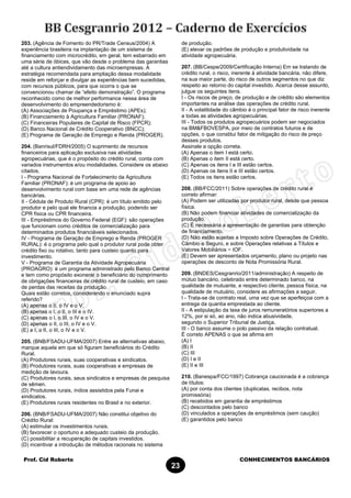 Prof. Cid Roberto CONHECIMENTOS BANCÁRIOS
23
203. (Agência de Fomento do PR/Trade Census/2004) A
experiência brasileira na implantação de um sistema de
financiamento com microcrédito, em geral, tem esbarrado em
uma série de óbices, que vão desde o problema das garantias
até a cultura antiendividamento das microempresas. A
estratégia recomendada para ampliação dessa modalidade
reside em reforçar e divulgar as experiências bem sucedidas,
com recursos públicos, para que ocorra o que se
convencionou chamar de “efeito demonstração”. O programa
reconhecido como de melhor performance nessa área de
desenvolvimento do empreendedorismo é:
(A) Associações de Poupança e Empréstimo (APEs);
(B) Financiamento à Agricultura Familiar (PRONAF);
(C) Financeiras Populares de Capital de Risco (FPCR);
(D) Banco Nacional de Crédito Cooperativo (BNCC);
(E) Programa de Geração de Emprego e Renda (PROGER).
204. (Banrisul/FDRH/2005) O suprimento de recursos
financeiros para aplicação exclusiva nas atividades
agropecuárias, que é o propósito do crédito rural, conta com
variados instrumentos e/ou modalidades. Considere os abaixo
citados.
I - Programa Nacional de Fortalecimento da Agricultura
Familiar (PRONAF): é um programa de apoio ao
desenvolvimento rural com base em uma rede de agências
bancárias.
II - Cédula de Produto Rural (CPR): é um título emitido pelo
produtor e pelo qual ele financia a produção, podendo ser
CPR física ou CPR financeira.
III - Empréstimos do Governo Federal (EGF): são operações
que funcionam como créditos de comercialização para
determinados produtos financiáveis selecionados.
IV - Programa de Geração de Emprego e Renda (PROGER
RURAL): é o programa pelo qual o produtor rural pode obter
crédito fixo ou rotativo, tanto para custeio quanto para
investimento.
V - Programa de Garantia da Atividade Agropecuária
(PROAGRO): é um programa administrado pelo Banco Central
e tem como propósito exonerar o beneficiário do cumprimento
de obrigações financeiras de crédito rural de custeio, em caso
de perdas das receitas da produção.
Quais estão corretos, considerando o enunciado supra
referido?
(A) apenas o II, o IV e o V.
(B) apenas o I, o II, o III e o IV.
(C) apenas o I, o III, o IV e o V.
(D) apenas o II, o III, o IV e o V.
(E) a I, o II, o III, o IV e o V.
205. (BNB/FSADU-UFMA/2007) Entre as alternativas abaixo,
marque aquela em que só figuram beneficiários do Crédito
Rural.
(A) Produtores rurais, suas cooperativas e sindicatos.
(B) Produtores rurais, suas cooperativas e empresas de
medição de lavoura.
(C) Produtores rurais, seus sindicatos e empresas de pesquisa
de sêmen.
(D) Produtores rurais, índios assistidos pela Funai e
sindicatos.
(E) Produtores rurais residentes no Brasil e no exterior.
206. (BNB/FSADU-UFMA/2007) Não constitui objetivo do
Crédito Rural:
(A) estimular os investimentos rurais.
(B) favorecer o oportuno e adequado custeio da produção.
(C) possibilitar a recuperação de capitais investidos.
(D) incentivar a introdução de métodos racionais no sistema
de produção.
(E) elevar os padrões de produção e produtividade na
atividade agropecuária.
207. (BB/Cespe/2009/Certificação Interna) Em se tratando de
crédito rural, o risco, inerente à atividade bancária, não difere,
na sua maior parte, do risco de outros segmentos no que diz
respeito ao retorno do capital investido. Acerca desse assunto,
julgue os seguintes itens.
I - Os riscos de preço, de produção e de crédito são elementos
importantes na análise das operações de crédito rural.
II - A volatilidade do câmbio é o principal fator de risco inerente
a todas as atividades agropecuárias.
III - Todos os produtos agropecuários podem ser negociados
na BM&FBOVESPA, por meio de contratos futuros e de
opções, o que constitui fator de mitigação do risco de preço
desses produtos.
Assinale a opção correta.
(A) Apenas o item I está certo.
(B) Apenas o item II está certo.
(C) Apenas os itens I e III estão certos.
(D) Apenas os itens II e III estão certos.
(E) Todos os itens estão certos.
208. (BB/FCC/2011) Sobre operações de crédito rural é
correto afirmar:
(A) Podem ser utilizadas por produtor rural, desde que pessoa
física.
(B) Não podem financiar atividades de comercialização da
produção.
(C) É necessária a apresentação de garantias para obtenção
de financiamento.
(D) Não estão sujeitas a Imposto sobre Operações de Crédito,
Câmbio e Seguro, e sobre Operações relativas a Títulos e
Valores Mobiliários − IOF.
(E) Devem ser apresentados orçamento, plano ou projeto nas
operações de desconto de Nota Promissória Rural.
209. (BNDES/Cesgranrio/2011/administração) A respeito de
mútuo bancário, celebrado entre determinado banco, na
qualidade de mutuante, e respectivo cliente, pessoa física, na
qualidade de mutuário, considere as afirmações a seguir.
I - Trata-se de contrato real, uma vez que se aperfeiçoa com a
entrega da quantia emprestada ao cliente.
II - A estipulação da taxa de juros remuneratórios superiores a
12%, por si só, ao ano, não indica abusividade,
segundo o Superior Tribunal de Justiça.
III - O banco assume o polo passivo da relação contratual.
É correto APENAS o que se afirma em
(A) I
(B) II
(C) III
(D) I e II
(E) II e III
210. (Banespa/FCC/1997) Cobrança caucionada é a cobrança
de títulos:
(A) por conta dos clientes (duplicatas, recibos, nota
promissória)
(B) recebidos em garantia de empréstimos
(C) descontados pelo banco
(D) vinculados a operações de empréstimos (sem caução)
(E) garantidos pelo banco
 