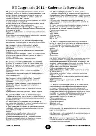 Prof. Cid Roberto CONHECIMENTOS BANCÁRIOS
26
229. (Caixa/Cesgranrio/2008) Atualmente, existem diversas
alternativas para uso do chamado "dinheiro de plástico", que
facilita o dia-a-dia das pessoas e representa um enorme
incentivo ao consumo. O cartão de crédito é um tipo de
"dinheiro de plástico" que é utilizado:
(A) na compra de mercadorias em diversos países com débito
na conta corrente em tempo real.
(B) para realização de transferências interbancárias, desde
que ambos os Bancos sejam credenciados.
(C) para aquisição de moeda estrangeira em agências de
câmbio e de viagens com débito em moeda corrente do país
de emissão do cartão.
(D) para aquisição de bens ou serviços nos estabelecimentos
credenciados.
(E) como instrumento de identificação, substituindo, nos casos
aceitos por lei, a cédula de identidade.
INTRODUÇÃO: Para as três próximas questões indique a
alternativa que contempla todas as operações de um só tipo.
230. (Banespa/FCC/1997) OPERAÇÕES ATIVAS:
(A) empréstimos em conta - cheque especial - títulos
descontados
(B) empréstimos em conta - adiantamento a depositantes -
depósitos à vista
(C) cheque especial - depósitos a prazo - títulos descontados
(D) adiantamentos a depositantes - cheques de viagem -
cheques especiais
(E) repasses - redescontos - ordem de crédito
231. (Banespa/FCC/1997) OPERAÇÕES ACESSÓRIAS:
(A) ordem de pagamento - ordem de crédito - redesconto
(B) ordem de pagamento - cheque de viagem - depósitos
(C) garantias bancárias- títulos e valores em custódia -
cobrança
(D) depósitos à vista - títulos e valores em custódia -
redesconto
(E) empréstimos em conta - obrigações por empréstimos -
ordem de pagamento
232. (Banespa/FCC/1997) OPERAÇÕES PASSIVAS:
(A) depósitos a vista - depósitos a prazo - ordem de
pagamento
(B) depósitos a vista - repasses - ordem de pagamento
(C) depósitos a prazo - obrigações por empréstimos -
redescontos
(D) depósitos a prazo - ordem de pagamento - cheque
especial
(E) empréstimos em conta - depósitos - cheque especial
233. (Besc/FGV/2004) Analise as afirmativas a seguir:
I. cartões de crédito são utilizados para aquisição de bens ou
serviços nos estabelecimentos credenciados, possibilitando o
pagamento no futuro;
II. o crédito direto ao consumidor é uma modalidade de
financiamento à disposição de pessoas físicas e jurídicas, para
a aquisição de bens de consumo duráveis;
III. conta garantida é um contrato de abertura de crédito na
modalidade rotativa, concedida pelos bancos aos clientes,
após análise de crédito.
Assinale:
(A) se nenhuma das afirmativas estiver correta.
(B) se somente a afirmativa III estiver correta.
(C) se somente as afirmativas I e II estiverem corretas.
(D) se somente as afirmativas I e III estiverem corretas.
(E) se todas as afirmativas estiverem corretas.
234. (BB/FCC/2006) Sobre cartões de crédito, analise:
I. Permitem compatibilizar as necessidades de consumo dos
titulares às suas disponibilidades de caixa, à medida em que a
data de vencimento da fatura coincida com o crédito dos seus
salários.
II. Oferecem aos titulares a possibilidade de parcelar o
pagamento de suas compras, concedendo-lhes um limite de
crédito rotativo.
III. Podem proporcionar benefícios adicionais aos titulares, à
medida em que realizem parcerias com empresas
reconhecidas no mercado (cartões co-branded).
É correto o que consta em
(A) I, apenas.
(B) II, apenas.
(C) III, apenas.
(D) II e III, apenas.
(E) I, II, e III.
235. (BB/FCC/2006) Os estabelecimentos que aceitam os
cartões de crédito como instrumento de pagamento de bens
ou serviços adquiridos pelos seus clientes assumem o
compromisso de pagar à administradora uma
(A) tarifa.
(B) prestação.
(C) garantia.
(D) anuidade.
(E) comissão.
236. (BNB/FSADU-UFMA/2007) São consideradas operações
bancárias acessórias aquelas de caráter complementar,
destinadas ao atendimento de particulares, do governo e das
empresas, mediante serviços tipicamente bancários. Dentre as
opções abaixo, uma contempla somente operações
classificáveis como acessórias. Assinale-a.
(A) Ordens de pagamento e cobrança.
(B) Custódia de títulos, crédito rural e recebimento de contas
de energia elétrica.
(C) Aplicação em títulos e valores mobiliários, depósitos e
cheques de viagem.
(D) Administração de cartão de crédito e abertura de crédito
em conta corrente.
(E) Cheques de viagem, recebimentos de INSS e de
depósitos.
237. (NossaCaixa/Vunesp/2007) Trata-se de um serviço de
intermediação que permite ao consumidor adquirir bens e
serviços em estabelecimentos comerciais previamente
credenciados mediante a comprovação de sua condição de
usuário. Essa comprovação é geralmente realizada, no ato da
aquisição, com a apresentação dele ao estabelecimento
comercial. Ele é emitido pelo prestador do serviço de
intermediação. A descrição se refere ao
(A) cheque especial.
(B) empréstimo em conta.
(C) prêmio de seguro.
(D) crédito rural.
(E) cartão de crédito.
(BRB/Cespe/2011) A respeito de contrato de cartão de crédito,
julgue os itens seguintes.
238. É permitida a cobrança da tarifa de anuidade ainda que o
cartão de crédito seja o básico.
239. Conforme as novas regras do conselho monetário
nacional os cartões de créditos básicos podem ser tanto
nacionais quanto internacionais.
 