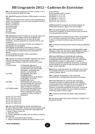Prof. Cid Roberto CONHECIMENTOS BANCÁRIOS
27
240. O percentual para pagamento mínimo é superior a 10%
do valor da fatura do cartão de crédito.
241. (BNDES/Cesgranrio/Contador /2009) Analise o conceito a
seguir.
“Operação pela qual se unem duas ou mais sociedades para
formar uma sociedade nova, que a elas sucederá em todos os
direitos e obrigações”.
Esse é o conceito de
(A) transformação.
(B) incorporação.
(C) fusão.
(D) cisão.
(E) apropriação.
242. (BB/Cesgranrio/2010) Atualmente os grandes bancos do
mercado financeiro realizam desde as atividades mais
simples, como o pagamento de um título, até as mais
complexas, como as operações de Corporate Finance, que
envolvem a
(A) realização de um contrato de câmbio para viabilizar as
exportações e as importações.
(B) realização de atividades corporativas no exterior.
(C) gestão de ativos financeiros no segmento corporativo.
(D) manutenção de contas-correntes de expatriados no
exterior.
(E) intermediação de fusões, cisões, aquisições e
incorporações de empresas.
243. (Agência de Fomento do PR/UEL Cops/2010) No que se
refere às operações de incorporação, fusão, cisão e
transformação societária, relacione corretamente as duas
colunas.
(I) Incorporação (A) Operação pela qual a
companhia transfere parcelas do
seu patrimônio para uma ou mais
sociedades, constituídas para
esse fim ou já existentes.
(II) Fusão (B) Operação pela qual a
sociedade passa,
independentemente de dissolução
ou liquidação, de um tipo
societário para outro.
(III) Cisão (C) Operação pela qual uma ou
mais sociedades são absorvidas
por outra, que lhes sucede em
todos os direitos e obrigações.
(IV) Transformação (D) Operação pela qual se unem
duas ou mais sociedades para
formar sociedade nova, que lhes
sucederá em todos os direitos e
obrigações.
(A) I-B, II-D, III-A e IV-C.
(B) I-A, II-B, III-C e IV-D.
(C) I-D, II-A, III-B e IV-C.
(D) I-C, II-D, III-A e IV-B.
(E) I-D, II-C, III-B e IV-A.
244. (Banrisul/FDRH/2005) De acordo como Manual de
Normas e Instruções (MNI), do Banco Central do Brasil, pode-
se afirmar que os bancos comerciais têm autorização para
I - captar a vista e a prazo fixo
II - descontar títulos
III - realizar operações de crédito rural, de câmbio e comércio
internacional
IV - obter recursos externos para repasse
V - realizar operações de abertura de crédito simples ou em
conta corrente
Quais operações estão corretas?
(A) apenas a I, a II e a III.
(B) apenas a I, a II e a IV.
(C) apenas a I, a III e a V.
(D) apenas a II, a III e a V.
(E) a I, a II, a III, a IV e a V.
(BRB/Cespe/2010) A respeito das distintas espécies de
instituições financeiras, julgue o item que se segue.
245. O principal elemento que caracteriza os bancos
comerciais é a vedação de captar recursos junto ao público,
em suas operações passivas.
(Basa/Cespe/2010) Considerando que o Banco da Amazônia
S. A. é um banco comercial e que oferece a seus clientes
produtos e serviços financeiros, julgue os itens que se
seguem.
246. Os bancos comerciais podem manter contas de depósitos
à vista.
247. (BB/Cespe/2009) Os bancos comerciais podem captar
depósitos à vista, mas não podem captar depósitos a prazo, o
que está facultado apenas aos bancos de investimento.
(BB/Cespe/2008) Bancos comerciais são instituições
financeiras privadas ou públicas que têm como objetivo
principal proporcionar suprimento de recursos necessários
para financiar, a curto e a médio prazos, o comércio, a
indústria, as empresas prestadoras de serviços, as pessoas
físicas e terceiros em geral. Quanto aos bancos comerciais,
julgue os itens seguintes.
248. Bancos comerciais devem ser constituídos sob a forma
de sociedade anônima e na sua denominação social deve
constar a palavra “Banco”.
249. A captação de depósitos à vista, livremente
movimentáveis, é atividade típica dos bancos comerciais.
(BB/Cespe/2008) Bancos comerciais são instituições
financeiras privadas ou públicas que têm como objetivo
principal proporcionar suprimento de recursos necessários
para financiar, a curto e a médio prazos, o comércio, a
indústria, as empresas prestadoras de serviços, as pessoas
físicas e terceiros em geral. No que se refere aos bancos
comerciais, julgue os itens a seguir.
250. Os bancos comerciais não podem captar depósitos a
prazo.
251. Na denominação dos bancos comerciais, é vedado o uso
da palavra "Central".
 