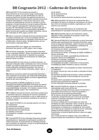 Prof. Cid Roberto CONHECIMENTOS BANCÁRIOS
28
(BB/Cespe/2007) Todo processo de evolução e
desenvolvimento de uma economia exige a participação
crescente de capitais, que são identificados por meio da
poupança disponível em poder dos agentes econômicos e
direcionados para os setores produtivos carentes de recursos,
mediante intermediários e instrumentos financeiros. Esse
processo de distribuição de recursos no mercado é que faz
evidenciar a função econômica e social do sistema financeiro.
No SFN, algumas instituições têm destacada atuação no
processo de intermediação financeira, processo pelo qual os
agentes que possuem recursos superavitários transferem
esses recursos para aqueles que estejam deficitários. Acerca
das instituições do SFN, julgue o próximo item.
252. Banco comercial é instituição financeira bancária privada
ou pública constituída sob o nome de sociedade anônima,
especializada basicamente em operações comerciais de curto
e médio prazo, devendo adotar, obrigatoriamente, em sua
denominação a expressão Banco.
(Basa/Cespe/2004) Com relação aos intermediários
financeiros que operam no SFN, julgue o item a seguir.
253. Os bancos comerciais, cuja denominação social deve
conter a expressão BANCO, captam principalmente depósitos
à vista, livremente negociáveis, e depósitos de poupança.
Esses bancos são tradicionais fornecedores de crédito para
pessoas físicas e jurídicas.
(BB/Cespe/2003) No atual arranjo do sistema financeiro, as
principais instituições estão constituídas sob a forma de banco
múltiplo, que oferece ampla gama de serviços bancários.
Outras instituições existentes apresentam certo grau de
especialização. Acerca dessas instituições, julgue o item a
seguir.
254. Bancos comerciais captam principalmente depósitos à
vista e depósitos de poupança, são tradicionais fornecedores
de crédito para as pessoas físicas e jurídicas e disponibilizam
capital de giro para empresas.
(BB/Cespe/2003) O BACEN estabelece as normas
operacionais de todas as instituições financeiras que operam
no território brasileiro, definindo as suas características e as
suas possibilidades de atuação. Com relação a essas normas
atualmente vigentes, julgue o item subsequentes.
255. O objetivo principal dos bancos comerciais é proporcionar
o suprimento oportuno e adequado de recursos necessários
para a concessão de financiamento a curto e médio prazos ao
comércio, à indústria, às empresas prestadoras de serviços e
às pessoas físicas.
256. (Besc/FGV/2004) É uma operação passiva num banco
de investimentos:
(A) arrendamento mercantil.
(B) repasse de empréstimo externo.
(C) financiamento de capital de giro.
(D) depósito a prazo fixo.
(E) empréstimo a estados e municípios e respectivas
autarquias.
257. (Cobra/ESPP/2010) As instituições financeiras privadas
especializadas em operações de participação societária de
caráter temporário, de financiamento da atividade produtiva
para suprimento de capital fixo e de giro e de administração de
recursos de terceiros são bancos:
(A) de câmbio
(B) de desenvolvimento
(C) de investimento
(D) nacional de desenvolvimento econômico e social
258. (BB/Cespe/2007) Os bancos de investimentos têm a
prerrogativa de operar em bolsas de mercadorias e de futuros,
bem como em mercados de balcão, organizados por conta
própria ou por terceiros.
259. (Basa/Cespe/2004) Bancos de investimento são
especializados em operações financeiras de curtíssimo prazo.
260. (BB/Cespe/2003) Bancos de investimento captam
depósitos à vista e depósitos de poupança e atuam mais
fortemente no crédito agrícola.
261. (Banrisul/FDRH/2010) Considerando os ativos financeiros
emitidos pelos participantes dos mercados financeiros, quais,
dentre as seguintes instituições, captam recursos via emissão
de letras de câmbio, letras imobiliárias e certificados de
depósitos bancários, respectivamente?
(A) Corretoras de câmbio, sociedades de arrendamento
mercantil e bancos comerciais.
(B) Corretoras de câmbio, sociedades de crédito imobiliário e
bancos comerciais.
(C) Corretoras de câmbio, sociedades de arrendamento
mercantil e bancos de investimento.
(D) Bancos Comerciais, sociedades de arrendamento
mercantil e bancos de investimento.
(E) Sociedades de crédito, investimento e financiamento,
sociedades de crédito imobiliário e bancos comerciais.
262. (BB/FCC/2011) As sociedades de crédito, financiamento
e investimento
(A) captam recursos por meio de aceite e colocação de letras
de câmbio.
(B) participam da distribuição de títulos e valores mobiliários.
(C) são especializadas na administração de recursos de
terceiros.
(D) desenvolvem operações de financiamento da atividade
produtiva para suprimento de capital fixo.
(E) são instituições financeiras públicas ou privadas.
263. (Caixa/FCC/2004) Em relação ao subsistema de
intermediação está correto afirmar que
(A) os Bancos de Desenvolvimento apoiam formalmente o
setor público da economia por meios de operações e
financiamentos às empresas governamentais.
(B) Os bancos comerciais são instituições financeiras
constituídas obrigatoriamente sob a forma de sociedades
anônimas e executam operações comerciais, isto é, de
compra e venda de títulos.
(C) bancos múltiplos têm sua formação com base nas
atividades de quatro instituições: banco comercial, banco de
investimento e desenvolvimento, sociedade de crédito,
financiamento e investimento e sociedade de micro-crédito.
(D) Os Bancos de Investimento constituem-se em instituições
públicas de âmbito estadual, que visam promover
investimentos na área de desenvolvimento urbano da região
onde atuam.
(E) a criação de bancos múltiplos surgiu como reflexo da
própria evolução das cooperativas e crescimento do mercado.
 