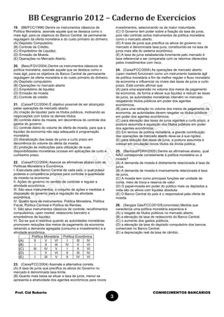 Prof. Cid Roberto CONHECIMENTOS BANCÁRIOS
3
19. (BB/FCC/1998) Dentre os instrumentos clássicos de
Política Monetária, assinale aquele que se destaca como o
mais ágil, para os objetivos do Banco Central, de permanente
regulagem da oferta monetária e do custo primário do dinheiro.
(A) Depósito Compulsório.
(B) Controle de Crédito.
(C) Empréstimo de Liquidez.
(D) Emissão de Moeda.
(E) Operações no Mercado Aberto.
20. (Besc/FGV/2004) Dentre os instrumentos clássicos de
política monetária, assinale aquele que se destaca como o
mais ágil, para os objetivos do Banco Central de permanente
regulagem da oferta monetária e do custo primário do dinheiro.
(A) Depósito compulsório
(B) Operações no mercado aberto
(C) Empréstimo de liquidez
(D) Emissão de moeda
(E) Controle de crédito
21. (Caixa/FCC/2004) É objetivo possível de ser alcançado
pelas operações de mercado aberto:
(A) criação de liquidez para os títulos públicos, motivando as
negociações com todos os demais títulos.
(B) controle diário da moeda, em decorrência do controle dos
gastos do governo.
(C) controle diário do volume de oferta de moeda, para que a
liquidez da economia não seja adequada à programação
monetária.
(D) liberalização das taxas de juros a curto prazo em
decorrência do volume da oferta da moeda.
(E) proibição às instituições para utilização de suas
disponibilidades monetárias ociosas em aplicações de curto e
curtíssimo prazo.
22. (Caixa/FCC/2004) Associe as afirmativas abaixo com as
Políticas Monetária e Econômica.
I. Executada pelo Banco Central de cada país, o qual possui
poderes e competência próprios para controlar a quantidade
de moeda na economia.
II. Ações do governo no sentido de controlar e regular a
atividade econômica.
III. São seus instrumentos, o conjunto de ações e medidas à
disposição do governo para a regulação da atividade
econômica.
IV. Quatro tipos de instrumentos: Política Monetária, Política
Fiscal, Política Cambial e Política de Rendas.
V. São seus instrumentos clássicos de controle: recolhimentos
compulsórios, open market, redesconto bancário e
empréstimos de liquidez.
VI. Diz-se que é restritiva quando as autoridades monetárias
promovem reduções dos meios de pagamento da economia
retraindo a demanda agregada (consumo e investimento) e a
atividade econômica.
Política Monetária Política Econômica
(A) II V VI I III IV
(B) I II III IV V VI
(C) III IV V I II VI
(D) I V VI II III IV
(E) I III V II IV VI
23. (Caixa/FCC/2004) Assinale a alternativa correta.
(A) A taxa de juros que precifica os ativos do Governo no
mercado é denominada taxa limite.
(B) Quanto mais baixa se situar a taxa de juros, menor se
apresenta a atratividade dos agentes econômicos para novos
investimentos, selecionando os de maior maturidade.
(C) O Governo tem poder sobre a fixação da taxa de juros,
pois não controla certos instrumentos de política monetária
como o mercado aberto.
(D) A taxa de juros que precifica os ativos do governo no
mercado é denominada taxa pura, constituindo-se na taxa de
juros mais alta do sistema econômico.
(E) A taxa de juros estabelecida livremente pelo mercado é
taxa referencial a ser comparada com os retornos oferecidos
pelos investimentos com risco.
24. (Caixa/FCC/2004) As operações de mercado aberto
(open market) funcionam como um instrumento bastante ágil
de política monetária a fim de melhor regular o fluxo monetário
da economia e influenciar os níveis das taxas de juros a curto
prazo. Está correto afirmar que
(A) para uma expansão no volume dos meios de pagamento
da economia, de forma a elevar sua liquidez e reduzir as taxas
de juros, as autoridades monetárias intervêm no mercado
resgatando títulos públicos em poder dos agentes
econômicos.
(B) para uma retração no volume dos meios de pagamento da
economia, as autoridades devem resgatar os títulos públicos
em poder dos agentes econômicos.
(C) para elevação das taxas de juros vigentes a curto prazo, a
postura assumida é aquisição dos títulos públicos em poder
dos agentes econômicos.
(D) Em termos de política monetária, a grande contribuição
das operações de mercado aberto deve-se à sua rigidez.
(E) para redução das taxas de juros, a postura assumida é
colocar em circulação novos títulos da dívida pública.
25. (Banrisul/FDRH/2005) Dentre as afirmativas abaixo, qual
NÃO corresponde corretamente à política monetária ou à
moeda?
(A) A demanda de moeda é diretamente relacionada à taxa de
juros.
(B) A demanda de moeda é inversamente relacionada à taxa
de juros.
(C) A moeda tem como principais funções ser unidade de
conta, meio de troca e reserva de valor.
(D) O papel-moeda em poder do público mais os depósitos a
vista são os ativos com liquidez absoluta.
(E) O Banco Central do país é o responsável pela oferta de
moeda.
26. (Sergipe Gás/FCC/2010/Economista) Medida que
caracteriza uma política monetária expansiva é
(A) o resgate de títulos públicos no mercado aberto.
(B) a elevação da taxa de redesconto do Banco Central.
(C) o aumento dos gastos públicos.
(D) a elevação da taxa do depósito compulsório dos bancos
comerciais no Banco Central.
(E) a depreciação real da taxa de câmbio.
 