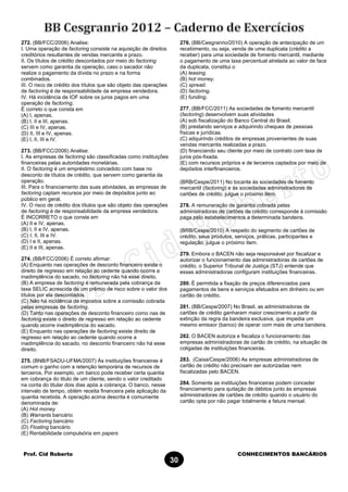 Prof. Cid Roberto CONHECIMENTOS BANCÁRIOS
30
272. (BB/FCC/2006) Analise:
I. Uma operação de factoring consiste na aquisição de direitos
creditórios resultantes de vendas mercantis a prazo.
II. Os títulos de crédito descontados por meio do factoring
servem como garantia da operação, caso o sacador não
realize o pagamento da dívida no prazo e na forma
combinados.
III. O risco de crédito dos títulos que são objeto das operações
de factoring é de responsabilidade da empresa vendedora.
IV. Há incidência de IOF sobre os juros pagos em uma
operação de factoring.
É correto o que consta em
(A) I, apenas.
(B) I, II e III, apenas.
(C) III e IV, apenas.
(D) II, III e IV, apenas.
(E) I, II, III e IV.
273. (BB/FCC/2006) Analise:
I. As empresas de factoring são classificadas como instituições
financeiras pelas autoridades monetárias.
II. O factoring é um empréstimo concedido com base no
desconto de títulos de crédito, que servem como garantia da
operação.
III. Para o financiamento das suas atividades, as empresas de
factoring captam recursos por meio de depósitos junto ao
público em geral.
IV. O risco de crédito dos títulos que são objeto das operações
de factoring é de responsabilidade da empresa vendedora.
É INCORRETO o que consta em
(A) II e IV, apenas.
(B) I, II e IV, apenas.
(C) I, II, III e IV.
(D) I e II, apenas.
(E) II e III, apenas.
274. (BB/FCC/2006) É correto afirmar:
(A) Enquanto nas operações de desconto financeiro existe o
direito de regresso em relação ao cedente quando ocorre a
inadimplência do sacado, no factoring não há esse direito.
(B) A empresa de factoring é remunerada pela cobrança da
taxa SELIC acrescida de um prêmio de risco sobre o valor dos
títulos por ela descontados.
(C) Não há incidência de impostos sobre a comissão cobrada
pelas empresas de factoring.
(D) Tanto nas operações de desconto financeiro como nas de
factoring existe o direito de regresso em relação ao cedente
quando ocorre inadimplência do sacado.
(E) Enquanto nas operações de factoring existe direito de
regresso em relação ao cedente quando ocorre a
inadimplência do sacado, no desconto financeiro não há esse
direito.
275. (BNB/FSADU-UFMA/2007) Às instituições financeiras é
comum o ganho com a retenção temporária de recursos de
terceiros. Por exemplo, um banco pode receber certa quantia
em cobrança do titulo de um cliente, sendo o valor creditado
na conta do titular dois dias após a cobrança. O banco, nesse
intervalo de tempo, obtém receita financeira pela aplicação da
quantia recebida. A operação acima descrita é comumente
denominada de:
(A) Hot money
(B) Warrants bancário
(C) Factoring bancário
(D) Floating bancário
(E) Rentabilidade compulsória em papers
276. (BB/Cesgranrio/2010) A operação de antecipação de um
recebimento, ou seja, venda de uma duplicata (crédito a
receber) para uma sociedade de fomento mercantil, mediante
o pagamento de uma taxa percentual atrelada ao valor de face
da duplicata, constitui o
(A) leasing.
(B) hot money.
(C) spread.
(D) factoring.
(E) funding.
277. (BB/FCC/2011) As sociedades de fomento mercantil
(factoring) desenvolvem suas atividades
(A) sob fiscalização do Banco Central do Brasil.
(B) prestando serviços e adquirindo cheques de pessoas
físicas e jurídicas.
(C) adquirindo créditos de empresas provenientes de suas
vendas mercantis realizadas a prazo.
(D) financiando seu cliente por meio de contrato com taxa de
juros pós-fixada.
(E) com recursos próprios e de terceiros captados por meio de
depósitos interfinanceiros.
(BRB/Cespe/2011) No tocante às sociedades de fomento
mercantil (factoring) e às sociedades administradoras de
cartões de crédito, julgue o próximo item.
278. A remuneração de garantia cobrada pelas
administradoras de cartões de crédito corresponde à comissão
paga pelo estabelecimentos a determinada bandeira.
(BRB/Cespe/2010) A respeito do segmento de cartões de
crédito, seus produtos, serviços, práticas, participantes e
regulação, julgue o próximo item.
279. Embora o BACEN não seja responsável por fiscalizar e
autorizar o funcionamento das administradoras de cartões de
crédito, o Superior Tribunal de Justiça (STJ) entende que
essas administradoras configuram instituições financeiras.
280. É permitida a fixação de preços diferenciados para
pagamentos de bens e serviços efetuados em dinheiro ou em
cartão de crédito.
281. (BB/Cespe/2007) No Brasil, as administradoras de
cartões de crédito ganharam maior crescimento a partir da
extinção da regra da bandeira exclusiva, que impedia um
mesmo emissor (banco) de operar com mais de uma bandeira.
282. O BACEN autoriza e fiscaliza o funcionamento das
empresas administradoras de cartão de crédito, na situação de
coligadas de instituições financeiras.
283. (Caixa/Cespe/2006) As empresas administradoras de
cartão de crédito não precisam ser autorizadas nem
fiscalizadas pelo BACEN.
284. Somente as instituições financeiras podem conceder
financiamento para quitação de débitos junto às empresas
administradoras de cartões de crédito quando o usuário do
cartão opta por não pagar totalmente a fatura mensal.
 