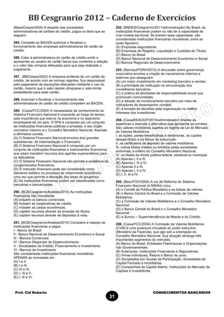 Prof. Cid Roberto CONHECIMENTOS BANCÁRIOS
31
(Basa/Cespe/2004) A respeito das sociedades
administradoras de cartões de crédito, julgue os itens que se
seguem.
285. Compete ao BACEN autorizar e fiscalizar o
funcionamento das empresas administradoras de cartão de
crédito.
286. Cabe à administradora do cartão de crédito emitir e
apresentar ao usuário do cartão fatura que contenha a relação
e o valor das compras efetuadas para que seja realizado o
pagamento.
287. (BB/Cespe/2003) A empresa emitente de um cartão de
crédito, de acordo com as normas vigentes, fica responsável
pelo pagamento de aquisições efetuadas mediante o uso do
cartão, mesmo que o valor destas ultrapasse o valor-limite
estabelecido para esse cartão.
288. Autorizar e fiscalizar o funcionamento das
administradoras de cartão de crédito competem ao BACEN.
289. (Caixa/FCC/2004) A necessidade de conhecimento do
Sistema Financeiro Nacional é crescente ao longo do tempo,
pela importância que exerce na economia e no segmento
empresarial de um país. O SFN é composto por um conjunto
de instituições financeiras públicas e privadas, e seu órgão
normativo máximo é o Conselho Monetário Nacional. Assinale
a afirmativa correta.
(A) O Sistema Financeiro Nacional envolve dois grandes
subsistemas: de Intermediação e Financeiro.
(B) O Sistema Financeiro Nacional é composto por um
conjunto de instituições financeiras e instrumentos financeiros
que visam transferir recursos dos agentes superavitários para
os deficitários.
(C) O Sistema Financeiro Nacional não permite a existência de
conglomerados financeiros.
(D) O mercado financeiro pode ser considerado como
elemento estático no processo de crescimento econômico,
uma vez que permite a elevação das taxas de poupança.
(E) As instituições financeiras podem ser classificadas como
bancárias e bancarizadas.
290. (BCB/Cesgranrio/Analista/2010) As instituições
financeiras não monetárias
(A) incluem os bancos comerciais.
(B) incluem as cooperativas de crédito.
(C) incluem as caixas econômicas.
(D) captam recursos através da emissão de títulos.
(E) captam recursos através de depósitos à vista.
291. (BCB/Cesgranrio/Analista/2010) Considere a relação de
instituições financeiras a seguir.
I - Banco do Brasil
II - Banco Nacional de Desenvolvimento Econômico e Social
III - Bancos Comerciais
IV - Bancos Regionais de Desenvolvimento
V - Sociedades de Crédito, Financiamento e Investimento
VI - Bancos de Investimento
São consideradas instituições financeiras monetárias
APENAS as nomeadas em
(A) I e II.
(B) I e III.
(C) III e IV.
(D) I, III e V.
(E) I, III e VI.
292. (BNDES/Cesgranrio/2011/administração) No Brasil, as
instituições financeiras podem ou não ter a capacidade de
criar moeda escritural. Se tiverem essa capacidade, são
consideradas instituições financeiras monetárias, entre as
quais figura(m)
(A) Empresas seguradoras
(B) Empresas de Registro, Liquidação e Custódia de Títulos
(C) Banco do Brasil
(D) Banco Nacional de Desenvolvimento Econômico e Social
(E) Bancos Regionais de Desenvolvimento
293. (Banrisul/FDRH/2010) A discussão sobre governança
corporativa envolve a criação de mecanismos internos e
externos que assegurem
(A) um maior investimento em marketing bancário e vendas.
(B) a prioridade da instituição na remuneração dos
conselheiros bancários.
(C) a prática de atividades de responsabilidade social que
promovam comunidades.
(D) a adoção de monitoramento bancário por meio de
indicadores de desempenho contábil.
(E) a tomada de decisões pela organização no melhor
interesse dos investidores.
294. (CaixaRS/AOCP/2010/administrador) Analise as
assertivas e assinale a alternativa que apresenta as corretas.
São valores mobiliários sujeitos ao regime da Lei do Mercado
de Valores Mobiliários
I. as ações, partes beneficiárias e debêntures, os cupões
desses títulos e os bônus de subscrição.
II. os certificados de depósito de valores mobiliários.
III. outros títulos criados ou emitidos pelas sociedades
anônimas, a critério do Conselho Monetário Nacional.
IV. os títulos da dívida pública federal, estadual ou municipal.
(A) Apenas I, II e III.
(B) Apenas I, III e IV.
(C) Apenas II e III.
(D) Apenas I, II e IV.
(E) I, II, III e IV.
295. (Besc/FGV/2004) A Lei de Reforma do Sistema
Financeiro Nacional (4.595/64) criou:
(A) o Comitê de Política Monetária e as bolsas de valores.
(B) o Banco Central do Brasil e a Comissão de Valores
Mobiliários.
(C) a Comissão de Valores Mobiliários e o Conselho Monetário
Nacional.
(D) o Banco Central do Brasil e o Conselho Monetário
Nacional.
(E) a Sumoc – Superintendência da Moeda e do Crédito.
296. (Caixa/FCC/2004) A Comissão de Valores Mobiliários
(CVM) é uma autarquia vinculada ao poder executivo
(Ministério da Fazenda), que age sob a orientação do
Conselho Monetário Nacional. Sua atuação abrange três
importantes segmentos do mercado:
(A) Banco do Brasil. Entidades Filantrópicas e Organizações
não Governamentais.
(B) Autarquias, Instituições Financeiras e Seguradoras.
(C) firmas individuais, Retpvs e Banco do povo.
(D) Sociedades por Quotas de Participação, Sociedades de
Capital Fechado e Imobiliárias.
(E) Companhias de Capital Aberto, Instituições do Mercado de
Capitais e Investidores.
 