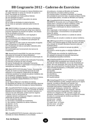 Prof. Cid Roberto CONHECIMENTOS BANCÁRIOS
32
297. (BB/FCC/2006) A Comissão de Valores Mobiliários tem
um papel relevante no campo do mercado de capitais no
Brasil. Sua atuação se concentra
(A) nas operações com títulos públicos federais.
(B) nas operações de seguro
(C) nos mercados primário e secundário de valores
mobiliários.
(D) em todas as atividades do sistema bancário.
(E) em todas as operações realizadas pelos fundos de
pensão.
298. (BB/FCC/2006) A Comissão de Valores Mobiliários
procura atuar de várias formas para atingir seus objetivos,
enquanto reguladora do mercado de capitais. Uma dessas
formas de atuação se dá com
(A) a indução de comportamento, auto-regulação e
autodisciplina.
(B) a transferência, para o Banco Central, da fiscalização
sobre as empresas e os investidores que participam do
mercado de capitais.
(C) o julgamento de valor quanto às informações divulgadas
pelas companhias no mercado de seguros.
(D) a fiscalização de todas as operações realizadas pelos
bancos comerciais.
(E) a autorização para funcionamento dos bancos de
investimento.
299. (NossaCaixa/Vunesp/2009) Faz parte das principais
atribuições da Comissão de Valores Mobiliários:
(A) regularizar a execução dos serviços de compensação de
cheques.
(B) zelar pela liquidez e solvência das Instituições Financeiras.
(C) executar os serviços do meio circulante.
(D) exercer fiscalização das Instituições Financeiras.
(E) disciplinar e fiscalizar a organização e funcionamento e as
operações das bolsas de valores.
300. (Metrô-SP/FCC/2010/Analista Trainee - Economia) As
funções de manter as reservas internacionais em nível
adequado e a de assegurar a observância de práticas
comerciais equitativas no mercado de valores mobiliários são
de competência, respectivamente,
(A) do Conselho Monetário Nacional e das Bolsas de Valores.
(B) da Comissão de Valores Mobiliários e do Tesouro
Nacional.
(C) do Tesouro Nacional e das Bolsas de Valores.
(D) das Bolsas de Valores e do Conselho Monetário Nacional.
(E) do Banco Central e da Comissão de Valores Mobiliários.
301. (CaixaRS/AOCP/2010) Analise as assertivas e assinale a
alternativa que apresenta as corretas. A Comissão de Valores
Mobiliários terá jurisdição em todo o território nacional e no
exercício de suas atribuições, poderá examinar registros
contábeis, livros ou documentos de
I. pessoas naturais e jurídicas que integram o sistema de
distribuição de valores mobiliários.
II. das companhias abertas.
III. dos fundos e sociedades de investimento.
IV. das carteiras e depósitos de valores mobiliários.
(A) Apenas I, II e III.
(B) Apenas I, III e IV.
(C) Apenas II, III e IV.
(D) Apenas I e II.
(E) I, II, III e IV.
302. (CaixaRS/AOCP/2010) Assinale a alternativa correta. A
Comissão de Valores Mobiliários é uma entidade
(A) autárquica, vinculada ao Ministério da Fazenda.
(B) fundacional, vinculada ao Banco Central.
(C) empresa pública, vinculada ao Ministério da Fazenda.
(D) sociedade de economia mista, vinculada ao Banco Central.
(E) associação pública, vinculada ao Ministério da Fazenda.
303. (CaixaRS/AOCP/2010) Assinale a alternativa
INCORRETA. De acordo com a Lei Federal 6.385/76, que
dispõe sobre o mercado de valores mobiliários, serão
disciplinadas e fiscalizadas as seguintes atividades:
(A) a emissão e distribuição de valores mobiliários no
mercado.
(B) a negociação e intermediação no mercado imobiliário.
(C) a organização, o funcionamento e as operações das
bolsas de valores.
(D) a administração de carteiras e a custódia de valores
mobiliários.
(E) os serviços de consultor e analista de valores mobiliários.
304. (BB/Cesgranrio/2010) A Comissão de Valores Mobiliários
(CVM) é uma autarquia ligada ao Poder Executivo que atua
sob a direção do Conselho Monetário Nacional e tem por
finalidade básica
(A) normatização e controle do mercado de valores
mobiliários.
(B) compra e venda de ações no mercado da Bolsa de
Valores.
(C) fiscalização das empresas de capital fechado.
(D) captação de recursos no mercado internacional
(E) manutenção da política monetária.
305. (Caixa/Cespe/2010) No exercício de suas funções, a
CVM poderá impor penalidades aos infratores da Lei de
Mercado de Valores Mobiliários, da Lei das Sociedades por
Ações, das suas resoluções, bem como de outras normas
legais cujo cumprimento lhe incumba fiscalizar. No exercício
dessa atividade fiscalizadora, a CVM poderá, entre outras,
aplicar a penalidade de:
(A) expulsão.
(B) alerta administrativo.
(C) advertência.
(D) censura pública.
(E) inquérito policial.
306. (Caixa/Cespe/2010) A Lei nº 6.385/76 criou a Comissão
de Valores Mobiliários (CVM), entidade autárquica em regime
especial, vinculada ao Ministério da Fazenda, com
personalidade jurídica e patrimônio próprios, dotada de
autoridade administrativa independente, ausência de
subordinação hierárquica, mandato fixo - vedada a
recondução -, estabilidade de seus dirigentes além da
autonomia financeira e orçamentária. Com relação aos
membros do colegiado da CVM, assinale a opção que
apresenta, respectivamente, o tempo de duração do mandato
de cada um e a proporção de membros que deve ser
renovada anualmente.
(A) dois anos - metade
(B) três anos - um terço
(C) quatro anos - um quarto
(D) cinco anos - um quinto
(E) seis anos - um sexto
 