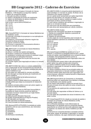 Prof. Cid Roberto CONHECIMENTOS BANCÁRIOS
33
307. (BB/FCC/2010) Compete à Comissão de Valores
Mobiliários - CVM disciplinar as seguintes matérias:
I. registro de companhias abertas.
II. execução da política monetária.
III. registro e fiscalização de fundos de investimento.
IV. registro de distribuições de valores mobiliários.
V. custódia de títulos públicos.
Está correto o que se afirma APENAS em
(A) I, II e III.
(B) I, II e IV.
(C) I, III e IV.
(D) II, III e V.
(E) III, IV e V.
308. (Cobra/ESPP/2011) Comissão de Valores Mobiliários tem
por finalidade, exceto:
(A) Estimular a formação de poupanças e a sua aplicação em
valores mobiliários.
(B) Assegurar o funcionamento eficiente e regular dos
mercados da Bolsa de balcão.
(C) Exercer controle de crédito.
(D) Promover a expansão e o funcionamento eficiente e
regular do mercado de ações.
309. (BB/FCC/2011) A Comissão de Valores Mobiliários
(CVM) tem atribuição de
(A) efetuar o controle dos capitais estrangeiros.
(B) fiscalizar a auditoria de companhias fechadas.
(C) estabelecer condições para a posse em quaisquer cargos
de administração de instituições financeiras.
(D) orientar as aplicações fora do país dos recursos das
instituições financeiras.
(E) conceder registro para negociação em bolsa e no mercado
de balcão.
310. (BB/FCC/2006) São vários os cuidados estabelecidos
para a preservação do bom funcionamento do mercado de
capitais. No Brasil, uma das condições estabelecidas para os
valores mobiliários é que
(A) não podem ser negociados no mercado secundário.
(B) não abrangem as cotas de fundos de investimento em
valores mobiliários.
(C) sua emissão pública se dá exclusivamente por
companhias fechadas.
(D) o Banco Central do Brasil determina a suspensão da
emissão pública que esteja se processando em desacordo
com a lei.
(E) nenhuma emissão pública ocorre sem prévio registro na
Comissão de Valores Mobiliárias.
311. (Agência de Fomento do PR/Trade Census/2004) A
Sociedade por Ações somente poderá ser aberta se
autorizada a funcionar nesses termos por órgão federal,
conhecido pela sigla:
(A) CMN (Conselho Monetário Nacional);
(B) SUSEP (Superintendência de Seguros Privados);
(C) MF (Ministério da Fazenda);
(D) SRF (Secretaria da Receita Federal);
(E) CVM (Comissão de Valores Mobiliários).
312. (Banpara/CEPS-UFPA/2005) A sociedade por ações
apresenta, entre as suas características, a(s) natureza(s):
(A) mercantil.
(B) filantrópica.
(C) beneficente.
(D) religiosa.
(E) filantrópica e beneficente.
313. (BB/FCC/2006) A companhia aberta desempenha um
papel estratégico no mercado de capitais. No Brasil, ela se
caracteriza como aquela companhia
(A) com capital social representado por ações negociáveis
apenas fora das bolsas e do mercado de balcão.
(B) cuja emissão de valores mobiliários é sujeita à prévia
autorização do Banco Central do Brasil.
(C) cujos valores mobiliários são admitidos à negociação na
bolsa ou no mercado de balcão.
(D) cujos lucros não são distribuídos aos proprietários.
(E) cujos ativos são representados por valores mobiliários.
314. (BB/FCC/2006) Analise:
I. Natureza das informações que devam ser divulgadas.
II. Padrões de contabilidade, relatórios e pareceres de
auditores independentes.
III. Relatório da administração.
Constitui objeto de normas expedidas pela Comissão de
Valores Mobiliários aplicáveis às companhias abertas o que
consta em
(A) II e III, apenas.
(B) I e III, apenas.
(C) I e II, apenas.
(D) I, II e III.
(E) II, apenas.
315. (Caixa/Cesgranrio/2008) De acordo com a Lei nº
6.404/76, a companhia ou sociedade anônima terá o capital
dividido em ações, e será classificada como companhia aberta
ou fechada. Uma companhia é aberta quando os
(A) produtos são disponibilizados para negociação direta com
seus clientes.
(B) funcionários têm acesso direto à alta administração e
podem opinar nas ações tomadas pela companhia.
(C) valores mobiliários (ações) de sua emissão estão
admitidos à negociação no mercado de valores mobiliários
(Bolsas de Valores).
(D) valores imobiliários (títulos) de sua emissão podem ser
negociados diretamente no mercado imobiliário organizado.
(E) títulos emitidos estão disponíveis para negociação com
outras empresas, utilizando o sistema bancário e dispensando
o uso da Bolsa de Valores.
316. (BB/Cesgranrio/2010) As Companhias ou Sociedades
Anônimas podem ser classificadas como abertas ou fechadas.
São classificadas como abertas quando
(A) seu passivo está atrelado a opções de mercado futuro.
(B) seus principais ativos são ações de outras companhias de
capital aberto.
(C) sua estrutura de capital permite a entrada de sócios
estrangeiros.
(D) suas ações são negociadas na Bolsa de Valores ou no
mercado balcão.
(E) suas ações são propriedade dos sócios fundadores e não
estão à venda.
317. (Caixa/Cespe/2010) Em relação ao mercado de capitais e
à atuação da Comissão de Valores Mobiliários (CVM),
assinale a opção correta.
(A) A CVM pode estabelecer níveis diferenciados de
classificação e de regulação entre as companhias abertas,
especificando as normas que lhes serão aplicáveis segundo
as espécies e as classes dos valores mobiliários por elas
emitidos.
(B) Denomina-se companhia fechada a sociedade anônima
cujas ações, apesar de admitidas à negociação no mercado
de valores mobiliários, não sejam efetivamente negociadas
 