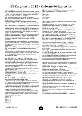 Prof. Cid Roberto CONHECIMENTOS BANCÁRIOS
34
nesse mercado.
(C) O cancelamento do registro de companhia aberta, também
denominado fechamento de capital, pode ser autorizado pela
CVM se a companhia emissora ou o controlador adquirirem
pelo menos 60% das ações em circulação.
(D) Para fins de fechamento de capital, as ações em
tesouraria são consideradas ações em circulação no mercado
que precisam ser adquiridas.
(E) A distribuição pública de valores mobiliários deve ser
registrada na CVM em até quinze dias após a sua realização.
318. (Caixa/Cespe/2010) Em relação a sociedades anônimas
e mercados de capitais, assinale a opção correta.
(A) A formulação de oferta pública de aquisição de ações com
a finalidade de fechamento de capital de companhia aberta
deve fundamentar-se em preço justo, apurado com base em
critérios estabelecidos pelo CMN.
(B) Os administradores de companhia fechada são obrigados
a comunicar imediatamente à bolsa de valores, bem como a
divulgar pela imprensa qualquer deliberação dos órgãos
estatutários que possa influir no mercado de valores
mobiliários.
(C) Considerando-se que o capital social de uma companhia
tem por finalidade integrar a atividade produtiva da sociedade,
é obrigatório que esse capital seja formado com contribuições
em dinheiro.
(D) A responsabilidade patrimonial dos sócios ou acionistas de
uma companhia tem como limite o valor de mercado das
ações.
(E) Os titulares de 15% das ações de companhia aberta
podem requerer a revisão do preço proposto pelo controlador
para a oferta pública de aquisição de ações tendente ao
fechamento de capital.
319. (BB/FCC/2011) O segmento de listagem da
BM&FBovespa denominado Novo Mercado é destinado à
negociação de ações de companhias que tenham
(A) comprometimento voluntário de práticas de governança
corporativa além do que é exigido pela legislação.
(B) conselho de administração formado integralmente por
membros independentes.
(C) registro para negociação simultânea de ADR na Bolsa de
Valores de Nova York.
(D) previsão estatutária de distribuição mínima de dividendos
correspondente a 50% do lucro anual.
(E) capital social representado em maior parte por ações
ordinárias.
320. (Cesan-ES/Consulplan/2011) Marque V para as
afirmativas verdadeiras e F para as falsas:
( ) Sociedades de Economia Mista são aquelas formadas
com capital do Governo Federal, Estadual ou Municipal, a fim
de atenderem aos interesses da coletividade.
( ) Sociedade Anônima de Capital Fechado é aquela em que
todos os negócios com ações da companhia se dão dentro da
própria, sendo as subscrições de novas ações realizadas
pelos já acionistas ou grupo restrito de pessoas.
( ) Ações (no caso das sociedades anônimas) e/ou Quotas
(no caso das sociedades limitadas) constituem-se na menor
fração em que se divide o capital social de uma sociedade.
A sequência está correta em:
(A) V, F, V
(B) V, V, V
(C) F, V, F
(D) F, V, V
(E) V, F, F
321. (Banespa/FCC/1997) É documento representativo de
parte do capital de uma sociedade anônima:
(A) a quota
(B) a apólice
(C) o cheque
(D) a parcela
(E) a ação
322. (Caixa/FCC/2004) Em relação às sociedades por ações
pode-se afirmar que
(A) para os efeitos da lei, a companhia é aberta ou fechada
conforme sua atuação comercial, no atacado ou varejo.
(B) são também chamadas de sociedades anônimas, podendo
apenas ser de capital aberto.
(C) a Lei das Sociedades Anônimas data de 1976 sem que
nunca tenha sofrido qualquer reformulação.
(D) as sociedades anônimas de capital fechado têm as ações
nas mãos de pessoas físicas e jurídicas determinadas, mas
são comercializadas em bolsas de valores.
(E) a companhia ou sociedade anônima tem o capital dividido
em ações, e a responsabilidade dos sócios ou acionistas é
limitada ao preço das ações subscritas ou adquiridas.
323. (Banpara/CEPS-UFPA/2005) #Quanto à divisão do
capital das sociedades anônimas, também chamadas de
companhias, está correta a afirmativa:
(A) O capital é dividido em ações que podem ser ordinárias ou
preferenciais.
(B) O capital é dividido em quotas-partes, de acordo com o
novo Código Civil.
(C) Parte do capital poderá ser em quotas e parte, em ações,
de acordo com o Estatuto da Empresa.
(D) Os sócios minoritários terão participação em quotas e os
sócios majoritários terão participação em ações.
(E) Os sócios minoritários terão participação em quotas e os
sócios majoritários terão participação em ações.
324. (BB/FCC/2006) No mercado acionário pode-se identificar
as ações preferenciais e as ações ordinárias. As preferenciais
se diferenciam por
(A) não serem adquiridas por pessoas físicas.
(B) concederem àqueles que as possuem o poder de voto nas
assembleias deliberativas da companhia.
(C) não permitirem o recebimento de dividendos.
(D) terem sua negociação vedada em bolsas de valores.
(E) oferecerem preferência na distribuição de resultados ou no
reembolso do capital em caso de liquidação da companhia.
325. (BB/FCC/2006) As ações estão entre os valores
mobiliários mais negociados, constituindo importante
instrumento de geração de recursos para as empresas. É
correto afirmar que
(A) não podem ser considerados como ativos subjacentes em
opções.
(B) não oferecem o direito de participação nos lucros da
companhia que as emite.
(C) representam um item do passivo exigível da companhia
emissora.
(D) caracterizam investimentos de renda fixa.
(E) representam direito de propriedade sobre a companhia.
 