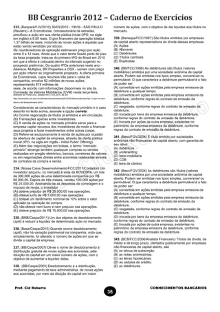 Prof. Cid Roberto CONHECIMENTOS BANCÁRIOS
36
333. (Banpará/FJV/2010) 30/03/2010 - 19h39 - SÃO PAULO
(Reuters) - A Ecorodovias, concessionária de estradas,
precificou a ação em sua oferta pública inicial (IPO, na sigla
em inglês) a 9,50 reais. O giro financeiro da operação totaliza
1,37 bilhão de reais, incluindo as novas ações e aquelas que
estão sendo vendidas por sócios.
Os coordenadores da operação estimavam preço por ação
entre 9 e 12 reais. Ainda que o valor tenha ficado perto do piso
da faixa projetada, trata-se do primeiro IPO do Brasil em 2010
em que a oferta é colocada dentro do intervalo sugerido no
prospecto preliminar. Os quatro IPOs anteriores neste ano -
Aliansce, Multiplus, BR Properties e OSX - saíram com preço
por ação inferior ao originalmente projetado. A oferta primária
da Ecorodovias, cujos recursos irão para o caixa da
companhia, envolve 92 milhões de novas ações,
representando 874 milhões de
reais, de acordo com informações disponíveis no site da
Comissão de Valores Mobiliários (CVM) nesta terça-feira.
(extraído do Portal UOL, acesso em 31.03.2010, às 2h)
http://economia.uol.com.br/ultimasnoticias/reuters/2010/03/30/ecorodovias-faz-1o-ipo-no-ano-
dentro-de-faixaestimada.jhtm)
Considerando as características do mercado primário e o caso
descrito no texto acima, assinale a opção correta:
(A) Ocorre negociação de títulos já emitidos e em circulação.
(B) Transações apenas entre investidores.
(C) A venda de ações no mercado primário serve para a
empresa captar recursos dos investidores de modo a financiar
seus projetos e fazer investimentos entre outras coisas.
(D) Refere-se exclusivamente à venda de ações por ocasião
da abertura de capital da empresa, através da oferta pública
inicial (IPO, na sigla em inglês - Initial Public Offering).
(E) Além das negociações em bolsas, o termo “mercado
primário” abrange também quaisquer compras ou vendas
realizadas em pregão eletrônico, bancos, corretoras de valores
ou em negociações diretas entre acionistas celebradas através
de contratos de compra e venda.
334. (Nossa Caixa Desenvolvimento/FCC/2011/Contador) Um
investidor adquiriu, no mercado à vista da BOVESPA, um lote
de 300.000 ações de uma determinada companhia por R$
60.000,00. Depois de três meses, vendeu 100.000 ações por
R$ 25.000,00. Abstraindo-se as despesas de corretagem e o
imposto de renda, o investidor
(A) obteve prejuízo de R$ 35.000,00 nas operações.
(B) obteve lucro de R$ 5.000,00 nas operações.
(C) obteve um rendimento nominal de 10% sobre o valor
aplicado na operação de compra.
(D) não obteve nem lucro e nem prejuízo nas operações.
(E) obteve prejuízo de R$ 15.000,00 nas operações.
335. (BRB/Cespe/2011) Um dos objetos do desdobramento
(split) é reduzir a liquidez de determinada ação no mercado.
336. (Basa/Cespe/2010) Quando ocorre desdobramento
(split), não há variação patrimonial na companhia, visto que,
simplesmente, foi alterado o número de ações em que se
divide o capital da empresa.
337. (BB/Cespe/2007) Dá-se o nome de desdobramento à
distribuição gratuita de novas ações aos acionistas, pela
diluição do capital em um maior número de ações, com o
objetivo de aumentar a liquidez delas.
338. (BB/Cespe/2003) Desdobramento é a distribuição,
mediante pagamento de taxa administrativa, de novas ações
aos acionistas, por meio da diluição do capital em maior
número de ações, com o objetivo de dar liquidez aos títulos no
mercado.
339. (Banespa/FCC/1997) São títulos emitidos por empresas
de capital aberto representativos da dívida dessas empresas:
(A) Ações
(B) Warrants
(C) Debêntures
(D) Títulos cambiais
(E) Duplicatas
340. (BB/FCC/1998) As debêntures são títulos (valores
mobiliários) emitidos por uma sociedade anônima de capital
aberto. Podem ser emitidas nos tipos simples, conversível ou
permutável. O que caracteriza a debênture permutável é o fato
de poder ser:
(A) convertida em ações emitidas pela empresa emissora da
debênture a qualquer tempo.
(B) convertida em ações emitidas pela empresa emissora da
debênture, conforme regras do contrato de emissão da
debênture.
(C) resgatada, conforme regras do contrato de emissão da
debênture.
(D) trocada por bens da empresa emissora da debênture,
conforme regras do contrato de emissão da debênture.
(E) trocada por ações de outra empresa, existentes no
patrimônio da empresa emissora da debênture, conforme
regras do contrato de emissão da debênture.
341. (Besc/FGV/2004) É título emitido por sociedades
anônimas não-financeiras de capital aberto, com garantia de
seu ativo:
(A) debênture
(B) underwriting
(C) letra imobiliária
(D) CDB
(E) letra de câmbio
342. (Besc/FGV/2004) As debêntures são títulos (valores
mobiliários) emitidos por uma sociedade anônima de capital
aberto. Podem ser emitidas nos tipos simples, conversível ou
permutável. O que caracteriza a debênture permutável é o fato
de poder ser:
(A) convertida em ações emitidas pela empresa emissora da
debênture a qualquer tempo.
(B) convertida em ações emitidas pela empresa emissora da
debênture, conforme regras do contrato de emissão da
debênture.
(C) resgatada, conforme regras do contrato de emissão da
debênture.
(D) trocada por bens da empresa emissora da debênture,
conforme regras do contrato de emissão da debênture.
(E) trocada por ações de outra empresa, existentes no
patrimônio da empresa emissora da debênture, conforme
regras do contrato de emissão da debênture.
343. (BCB/FCC/2006/Analista Financeiro) Títulos de dívida, de
médio e de longo prazo, ofertados publicamente por empresas
não financeiras de capital aberto, são
(A) os bônus de subscrição.
(B) as notas promissórias.
(C) as letras hipotecárias.
(D) as cédulas de crédito.
(E) as debêntures.
 