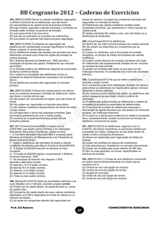 Prof. Cid Roberto CONHECIMENTOS BANCÁRIOS
37
344. (BB/FCC/2006) Dentre os valores mobiliários negociados
no Brasil encontram-se as debêntures, que são títulos
(A) representativos do capital social da empresa emitente.
(B) cujos direitos, garantias e demais cláusulas e condições de
emissão estão contidos na escritura de emissão.
(C) cujo prazo limite é de cinco anos.
(D) que não se submetem ao processo de underwriting.
(E) que podem ter garantia real disponível para negociação.
345. (BB/FCC/2006) O ambiente de negociação das
debêntures tem apresentado evolução significativa no Brasil.
Nesse contexto, é correto afirmar que
(A) as debêntures simples são aquelas que permitem aos seus
detentores converter seus títulos em ações de emissão da
própria empresa.
(B) o Sistema Nacional de Debêntures - SND permite a
ampliação da liquidez dos papéis, fortalecendo seu mercado
secundário.
(C) a emissão pública das debêntures depende de autorização
do Banco Central do Brasil.
(D) o registro e a liquidação das debêntures ocorre no
ambiente do Sistema Especial de Liquidação e de Custódia -
SELIC.
(E) as debêntures somente são negociadas no mercado
primário.
346. (BB/FCC/2006) O Brasil vem presenciando nos últimos
anos um ambiente favorável à emissão de debêntures. Sobre
tais títulos, é correto afirmar que
(A) não podem ser conversíveis em ações, pois são títulos de
dívida.
(B) não podem ser negociadas no mercado secundário.
(C) são valores mobiliários representativos de dívida de médio
e longo prazos.
(D) correspondem a ativos das empresas emitentes, para
vencimento geralmente de curto e médio prazos.
(E) somente as companhias fechadas podem efetuar
emissões públicas.
347. (MT Fomento/Unemat/2008) A respeito da Lei
4.595/1964, que dispõe sobre a Política e as Instituições
Monetárias, Bancárias e Creditícias, analise os itens.
I - O Conselho Monetário Nacional-CMN é composto pelos
Ministros da Fazenda, do Planejamento e do Presidente do
Banco Central do Brasil.
II - Ações e debêntures são exemplos de títulos e valores
mobiliários fiscalizados pelo Banco Central do Brasil-BACEN.
III - É função do BACEN executar os serviços do meio
circulante.
IV - É função do BACEN regular e supervisionar o Sistema
Financeiro Nacional - SFN.
V - As empresas de fomento não integram o SFN.
Assinale a alternativa correta.
(A) Apenas I, III e IV estão corretos.
(B) Apenas III e IV estão corretos.
(C) Apenas I e IV estão corretos.
(D) Apenas II e III estão corretos.
(E) Todos os itens estão corretos.
348. (Banpará/FJV/2010) Sobre as sociedades anônimas e as
suas relações com o mercado, assinale a opção correta:
(A) Podem ser de capital aberto, de capital fechado ou, ainda,
de capital misto.
(B) Companhia de capital aberto tem seus valores mobiliários
registrados na CVM e negociados em bolsa de valores ou no
mercado de balcão.
(C) As ações de companhias abertas são negociadas em
bolsas de valores e os papéis de companhias fechadas são
negociadas no mercado de balcão.
(D) Debêntures são valores mobiliários emitidos pelas
sociedades anônimas, que representam a menor parcela do
capital social.
(E) Ações ordinárias têm direito a voto, mas não fazem jus à
distribuição de dividendos.
349. (Caixa/Cespe/2010) As debêntures
(A) devem ter seu valor nominal expresso em moeda nacional.
(B) não podem ser adquiridas por companhias que as
emitirem.
(C) trazem no certificado, que é documento de emissão
obrigatória, os direitos de crédito dos titulares dos valores
mobiliários.
(D) podem conter cláusula de correção monetária com base
em referenciais não expressamente vedados em lei, inclusive
na variação da taxa cambial.
(E) podem ser emitidas pela Caixa, já que esta, por ser
instituição financeira, foi constituída sob a forma de sociedade
anônima.
350. (Caixa/Cespe/2010) No que se refere a debêntures,
assinale a opção correta.
(A) A companhia pode emitir debêntures divididas em séries e
pode atribuir às debêntures da mesma série valores nominais
diferentes e direitos distintos.
(B) De natureza jurídica distinta das ações, as debêntures não
podem assegurar ao seu titular o direito a prêmio de
reembolso.
(C) A deliberação sobre emissão de debêntures é matéria de
competência privativa da assembleia de debenturistas.
(D) A escritura de emissão de debêntures pressupõe a
intervenção de agente fiduciário que não poderá, em nenhuma
hipótese, ser instituição financeira.
(E) O prazo ou a época para o exercício do direito à conversão
deve, necessariamente, constar na escritura de emissão de
debênture conversível em ações.
351. (BB/FCC/2010) As debêntures, segundo a Lei no
6.404/76, são títulos nominativos ou escriturais emitidos por
sociedades por ações. Asseguram ao seu titular direito de
crédito contra a companhia emissora e
(A) devem ser registradas para negociação em Bolsa de
Valores.
(B) podem ser emitidas por bancos de investimento.
(C) são adquiridas por investidores no mercado internacional.
(D) podem ser emitidas pelo prazo máximo de 360 dias.
(E) têm as suas garantias, se houver, especificadas na
escritura de emissão.
352. (BB/FCC/2011) O titular de uma debênture conversível
em ações assume temporariamente um direito que se
compara com a
(A) compra de uma call (opção de compra).
(B) compra de uma put (opção de venda).
(C) aluguel de uma ação.
(D) venda de uma put (opção de venda).
(E) venda de uma call (opção de compra).
 