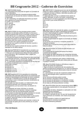 Prof. Cid Roberto CONHECIMENTOS BANCÁRIOS
39
363. (BB/FCC/2006) Analise:
I. O underwriting firme prescinde de registro na Comissão de
Valores Mobiliários.
II. No underwriting stand-by a empresa emitente recebe
imediatamente os recursos dos valores mobiliários colocados
à negociação.
III. Em underwriting, há instituições financeiras que atuam
como agentes da companhia emissora.
É correto o que consta em
(A) III, apenas.
(B) II e III, apenas.
(C) II, apenas.
(D) I, apenas.
(E) I, II e III.
364. (BB/FCC/2006) Um dos principais pontos a serem
analisados na colocação pública de títulos é o risco que a
empresa emitente pode incorrer na emissão. Quanto a isso, é
correto afirmar que, no underwriting, a empresa emitente
(A) não tem risco quanto à entrada de recursos, tanto na
operação firme quanto na de melhor esforço.
(B) sempre sofre risco quanto à entrada de recursos.
(C) nunca tem risco quanto à entrada de recursos.
(D) não tem risco quanto á entrada de recursos, quando a
operação for firme.
(E) não tem risco quanto à entrada de recursos, quando a
operação for de melhor esforço.
365. (Banrisul/FDRH/2010) Considerando os conceitos e as
definições de underwriting, analise as seguintes afirmações.
I - Para que uma empresa possa efetuar emissão pública de
ativos financeiros, não é necessário obter o registro de
companhia aberta.
II - A empresa emissora de ativos financeiros deve encarregar
uma instituição financeira, o underwriter, da colocação desses
títulos no mercado, em caso de emissão pública.
III - O underwriting representa a transferência de recursos dos
investidores diretamente para a empresa.
Quais estão corretas?
(A) Apenas a I.
(B) Apenas a III.
(C) Apenas a I e a II.
(D) Apenas a I e a III.
(E) Apenas a II e a III.
366. (BB/Cesgranrio/2010) As operações de underwriting
(subscrição) são praticadas pelos bancos de investimento que
realizam a intermediação da distribuição de títulos mobiliários
no mercado. A Garantia Firme é um tipo de operação de
underwriting no qual a instituição financeira coordenadora da
operação garante a
(A) colocação dos lotes de ações a um determinado preço
previamente pactuado com a empresa emissora,
encarregando-se, por sua conta e risco, de colocá-lo no
mercado.
(B) rentabilidade das ações colocadas no mercado,
responsabilizando-se por devolver o dinheiro à empresa
emissora em caso de uma desvalorização repentina.
(C) renovação da subscrição das ações colocadas no mercado
e que não encontraram compradores interessados.
(D) oferta global das ações da empresa tanto no país quanto
no exterior, assumindo todos os riscos relacionados à
oscilação de mercado.
(E) prática de melhores esforços para revender o máximo de
uma emissão de ações para os seus clientes por um prazo
determinado.
367. (BB/FCC/2011) Caracteriza-se como ato de distribuição
pública de valores mobiliários em operação de underwriting a:
I. utilização de listas ou folhetos, destinados ao público, por
qualquer meio ou forma.
II. negociação feita, em loja ou estabelecimento aberto ao
público, destinada, no todo ou em parte, a subscritores.
III. liderança por um banco comercial e sua rede de agências.
Está correto o que consta APENAS em
(A) I.
(B) II.
(C) I e III.
(D) II e III.
(E) I e II.
368. (BB/FCC/2011) No mercado de capitais, as operações de
distribuição pública de ações (underwriting) acontecem
(A) com a intermediação de qualquer instituição participante
do Sistema Financeiro Nacional.
(B) por meio de esforços de venda direta da emissora junto a
investidores institucionais.
(C) sem obrigatoriedade do registro na Comissão de Valores
Mobiliários.
(D) de acordo com os termos e condições previstos no
respectivo prospecto.
(E) desde que a companhia já tenha ações negociadas em
bolsa de valores.
369. (Besc/FGV/2004) Um fundo de ações fechado é um
fundo no qual:
(A) a composição da carteira permanece fixa desde o
momento de sua criação.
(B) só podem ser feitas aplicações em companhias fechadas.
(C) o resgate de cotas só pode ser feito na data de vencimento
do fundo.
(D) o prazo de investimento pelo cotista é indeterminado.
(E) o resgate da aplicação feita pelo cotista pode ser efetuado
a qualquer momento.
370. (Besc/FGV/2004) Analise as afirmativas a seguir, a
respeito de fundos de investimento:
I. alguns fundos de investimento são remunerados com
ganhos de performance baseados em um índice de referência;
II. os fundos DI são fundos referenciados à taxa do mercado
interbancário;
III. o administrador do fundo de investimento debitará uma
taxa de administração sobre o patrimônio do fundo.
Assinale:
(A) se nenhuma afirmativa estiver correta.
(B) se somente a afirmativa II estiver correta.
(C) se somente as afirmativas I e III estiverem corretas.
(D) se somente as afirmativas II e III estiverem corretas.
(E) se todas as afirmativas estiverem corretas.
371. (Besc/FGV/2004) Qual das características abaixo NÃO é,
via de regra, apresentada em uma aplicação financeira de
renda fixa?
(A) Utilização de títulos, obrigações ou aplicações com data
estabelecida para liquidação.
(B) Aplicação mais conservadora.
(C) Integra o mercado de risco, em que não há garantia de
retorno financeiro ao investidor, nem mesmo do principal
aplicado.
(D) Remuneração ou retorno de capital pode ser
dimensionado no momento da aplicação.
(E) Gera rendimentos prefixados.
 
