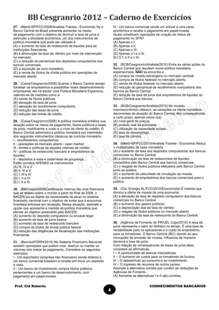 Prof. Cid Roberto CONHECIMENTOS BANCÁRIOS
4
27. (Metrô-SP/FCC/2008/Analista Trainee - Economia) Se o
Banco Central do Brasil pretende aumentar os meios
de pagamento com o objetivo de diminuir a taxa de juros e
estimular a atividade econômica, um dos instrumentos de
política monetária que pode ser utilizado é
(A) o aumento da taxa de redesconto de liquidez para as
instituições financeiras.
(B) a diminuição da taxa de câmbio por meio de intervenção
no mercado.
(C) a redução do percentual dos depósitos compulsórios dos
bancos comerciais.
(D) a aquisição de ouro monetário.
(E) a venda de títulos da dívida pública em operações de
mercado aberto.
28. (Caixa/Cesgranrio/2008) Quando o Banco Central deseja
baratear os empréstimos e possibilitar maior desenvolvimento
empresarial, ele irá adotar uma Política Monetária Expansiva,
valendo-se de medidas como a:
(A) venda de títulos públicos
(B) elevação da taxa de juros
(C) elevação do recolhimento compulsório
(D) redução das taxas de juros
(E) redução das linhas de crédito
29. (Caixa/Cesgranrio/2008) A política monetária enfatiza sua
atuação sobre os meios de pagamento, títulos públicos e taxas
de juros, modificando o custo e o nível de oferta do crédito. O
Banco Central administra a política monetária por intermédio
dos seguintes instrumentos clássicos de controle monetário:
I - recolhimentos compulsórios;
II - operações de mercado aberto - open market;
III - limites e políticas de alçadas internas de crédito;
IV - políticas de redesconto bancário e empréstimos de
liquidez;
V - depósitos à vista e cadernetas de poupança.
Estão corretos APENAS os instrumentos
(A) III, IV e V
(B) II, III e V
(C) I, III e IV
(D) I, II e IV
(E) I, II e III
30. (BB/Cespe/2009/Certificação Interna) Na crise financeira
que se abateu sobre o mundo a partir do final de 2008, o
BACEN viu-se diante da necessidade de atuar no sistema
financeiro nacional com o objetivo de evitar que a economia
brasileira entrasse em recessão. Nessa situação, assinale a
opção que apresenta a medida de política monetária que
atende ao objetivo pretendido pelo BACEN.
(A) aumento do depósito compulsório ou encaixe legal
(B) aumento da taxa de juros básica
(C) aumento da taxa de redesconto bancário
(D) compra de títulos da dívida pública federal
(E) redução das diligências de fiscalização das instituições
financeiras
31. (Banrisul/FDRH/2010) No Sistema Financeiro Nacional,
existem operações que podem criar, destruir ou manter os
volumes dos meios de pagamento. Considere os seguintes
exemplos.
I - Um exportador (empresa não financeira) vende dólares a
um banco comercial brasileiro e recebe em troca um depósito
à vista.
II - Um banco de investimento compra títulos públicos
pertencentes a um banco de desenvolvimento, com
pagamento em papel-moeda.
III - Um banco comercial vende um imóvel a uma caixa
econômica e recebe o pagamento em papel-moeda.
Quais constituem operações de criação de meios de
pagamento no SFN?
(A) Apenas o I.
(B) Apenas o II.
(C) Apenas o III.
(D) Apenas o I e o III.
(E) O I, o II e o III.
32. (BCB/Cesgranrio/Analista/2010) Entre as várias ações do
Banco Central que resultam numa política monetária
expansionista, NÃO se encontra a
(A) compra de moeda estrangeira no mercado cambial.
(B) compra de títulos federais no mercado aberto.
(C) venda de títulos federais no mercado aberto.
(D) redução do percentual de recolhimento compulsório dos
bancos ao Banco Central.
(E) redução da taxa de juros dos empréstimos de liquidez do
Banco Central aos bancos.
33. (BCB/Cesgranrio/Analista/2010) No modelo
macroeconômico clássico, as variações na oferta monetária,
decorrentes da atuação do Banco Central, têm consequências,
a curto prazo, apenas sobre o(a)
(A) nível geral de preços.
(B) produto real da economia.
(C) utilização da capacidade ociosa.
(D) taxa de desemprego.
(E) taxa de câmbio.
34. (Metrô-SP/FCC/2010/Analista Trainee - Economia) Reduz
o multiplicador da base monetária
(A) o aumento da taxa dos depósitos compulsórios dos bancos
comerciais no Banco Central.
(B) a diminuição da taxa de redescontos de liquidez
concedidos pelo Banco Central aos bancos comerciais.
(C) o resgate de títulos públicos efetuados pelo Banco Central
junto ao público.
(D) o aumento da velocidade de circulação da moeda.
(E) o aumento de empréstimos dos bancos comerciais para o
público.
35. (Cia. Energia AL/FCC/2010/Economista) É medida que
diminui a oferta de moeda de uma economia
(A) a elevação da taxa do depósito compulsório dos bancos
comerciais no Banco Central.
(B) o aumento dos gastos públicos.
(C) a depreciação real da taxa de câmbio.
(D) o resgate de títulos públicos no mercado aberto.
(E) a diminuição da taxa de redesconto do Banco Central.
36. (Agência de Fomento do PR/UEL Cops/2010) A taxa de
juros representa o valor do dinheiro no tempo. É uma taxa de
rentabilidade para os aplicadores e o custo do empréstimo,
para os tomadores. O Banco Central (BC), devido ao seu
monopólio de emissão de moeda, influencia de maneira
decisiva a taxa de juros.
Com relação às consequências de taxas de juros altas,
considere as afirmativas.
I – A oportunidade de estocar mercadorias.
II – O aumento de custos para os tomadores de fundos.
III – O desestímulo ao consumo e ao investimento.
IV – O ingresso de recursos de outros países.
Assinale a alternativa correta que contém as vedações às
Agências de Fomento.
(A) Somente as alternativas I e II são corretas.
 