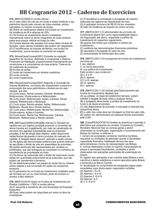 Prof. Cid Roberto CONHECIMENTOS BANCÁRIOS
40
372. (BB/FCC/2006) É correto afirmar:
(A) O valor diário da cota de um fundo é obtido dividindo o seu
patrimônio líquido pelo número de cotas emitidas, ambos
calculados no mesmo momento de tempo.
(B) Sobre os rendimentos obtidos nos fundos de investimento
há incidência de IR à alíquota de 25%.
(C) Os fundos de investimento devem contabilizar
mensalmente todos os ativos integrantes de suas carteiras
pelos seus preços médios ao longo do mês.
(D) Fundos abertos são aqueles com prazo deter minado de
duração, cujos valores investidos não podem ser resgatados.
(E) O recolhimento do Imposto de Renda, nos fundos de
investimento, ocorre sempre no momento do resgate.
373. (NossaCaixa/Vunesp/2007) Consiste na captação
específica de recursos, destinada a incrementar o Sistema
Financeiro da Habitação, proporcionando financiamento aos
construtores e a compradores da casa própria. Trata-se de
(A) caderneta de poupança.
(B) fundos de ações.
(C) fundo de investimento em direitos creditórios.
(D) conta corrente.
(E) conta investimento.
374. (NossaCaixa/Vunesp/2007) Segundo a Comissão de
Valores Mobiliários, os fundos são classificados conforme a
composição dos seus patrimônios e dividem-se em sete
classes, que são:
(A) Curto prazo, Renda variável, Cambial, Moderado,
Multimercado, Dívida externa e Referendado.
(B) Curto prazo, Multimercado, Ações, Cambial, Renda
variável, Referenciado e Moderado.
(C) Curto prazo, Renda variável, Ações, Referenciado,
Moderado, Renda fixa e Dívida externa.
(D) Curto prazo, Referenciado, Renda fixa, Multimercado,
Dívida externa, Ações e Cambial.
(E) Curto prazo, Renda fixa, Multimercado, Cambial,
Moderado, Referenciado e Renda variável.
375. (BB/Cespe/2009/Certificação Interna) O mercado de
capitais tem por objetivo principal promover a conversão de
ativos líquidos em investimento, por meio da canalização de
recursos dos agentes compradores para as empresas
privadas. A fim de atingir esse objetivo, estão disponíveis
várias formas de acesso e vários produtos do mercado de
capitais. A respeito desse assunto, assinale a opção correta.
(A) As ações são denominadas preferenciais quando atribuem
ao seu titular o direito de voto em assembleia de acionistas.
(B) Ações escriturais são representadas por cautelas ou
certificados, que são entregues ao comprador no momento da
transferência de propriedade do título.
(C) Os bônus de subscrição são o direito de subscrever novas
ações em quantidade proporcional às já possuídas, que não
podem ser transferidos a terceiros.
(D) As debêntures podem ser papéis de renda fixa ou variável,
sendo vedada a sua conversão em ações da companhia
emissora.
(E) O patrimônio de um fundo de investimento imobiliário pode
ser formado por um ou mais imóveis, parte de imóveis ou
direitos a eles relativos.
376. (BB/FCC/2010) Sobre os Fundos de Investimento em
Direitos Creditórios - FIDC é correto afirmar:
(A) É requerida a existência de uma Sociedade de Propósito
Específico.
(B) Suas cotas podem ser adquiridas por todos os tipos de
investidores.
(C) É facultativa a contratação e divulgação de relatório
elaborado por agência de classificação de risco.
(D) A aplicação mínima é de R$ 25 mil por investidor.
(E) Não há incidência de imposto de renda na fonte.
377. (BB/FCC/2011) O administrador de um fundo de
investimento aberto tem como responsabilidade legal a
(A) negociação dos ativos, respeitada a política de
investimento do respectivo regulamento.
(B) guarda dos títulos que compõem a carteira de
investimento.
(C) auditoria das demonstrações financeiras periódicas.
(D) apuração e divulgação do valor da cota.
(E) exclusividade da distribuição das cotas.
378. (BB/FCC/2011) Em prospectos de fundos de investimento
encontra-se:
I. seu objetivo.
II. os riscos assumidos.
III. sua política de investimento.
Está correto o que consta em
(A) I, II e III.
(B) II, apenas.
(C) I e III, apenas.
(D) III, apenas.
(E) I, apenas.
379. (BB/FCC/2011) As normas para funcionamento dos
fundos de investimento dispõem que
(A) os cotistas, no caso de condomínio fechado, podem
solicitar o resgate de suas cotas a qualquer tempo.
(B) o prospecto deve conter a política de investimento do
fundo e os riscos envolvidos.
(C) são dispensados de proceder à marcação a mercado dos
respectivos ativos.
(D) o valor das cotas deve ser divulgado ao final de cada mês.
(E) podem ser administrados por pessoas físicas autorizadas
pela CVM.
380. (CaixaRS/AOCP/2010) Analise as assertivas e assinale a
alternativa que apresenta as corretas. Compete ao Conselho
Monetário Nacional fixar as normas gerais a serem
observadas na constituição, organização e funcionamento das
Bolsas de Valores, e relativas a
I. número de sociedades corretoras membros da Bolsa,
requisitos ou condições de admissão quanto à idoneidade,
capacidade financeira, habilitação técnica dos seus
administradores e forma de representação nas Bolsas.
II. normas destinadas a evitar ou reprimir manipulações de
preços e operações fraudulentas, condições a serem
observadas nas operações autorizadas de sustentação de
preços.
III. registro das operações a ser mantido pelas Bolsas e seus
membros e dados estatísticos a serem apurados pelas Bolsas
e fornecidos ao Banco Central.
IV. fiscalização do cumprimento de obrigações legais pelas
sociedades cujos títulos sejam negociados na Bolsa.
(A) Apenas I, II e III.
(B) Apenas I, III e IV.
(C) Apenas II, III e IV.
(D) Apenas I e II.
(E) I, II, III e IV.
 