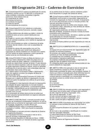 Prof. Cid Roberto CONHECIMENTOS BANCÁRIOS
41
381. (Caixa/Cespe/2010) O sistema de distribuição de valores
mobiliários, previsto na Lei nº 6.385/1976, é composto por
várias entidades, instituições, sociedades e agentes
autônomos. Esse sistema inclui as:
(A) cooperativas de crédito.
(B) empresa de factoring.
(C) corretoras de seguros.
(D) bolsa de valores.
(E) administradoras de consórcio.
382. (Caixa/Cespe/2010) Com referência a instituições
financeiras e instrumentos financeiros, assinale a opção
correta:
(A) Ações preferenciais são ações que detêm o direito de
preferência sobre os lucros a serem distribuídos aos
acionistas.
(B) Pregão é o recinto onde o BACEN leiloa dólares das
reservas cambiais brasileiras, como medida de regulação da
taxa de cambio.
(C) Em uma sociedade por ações, os detentores de ações
ordinárias não têm direito a voz e voto na assembleia de
acionistas.
(D) Bolsas de valores são associações civis com fins
lucrativos, constituídas para manter local adequado à
negociação de valores mobiliários em mercado livre e aberto.
(E) Uma carteira de ações representa a menor parcela do
capital social de uma sociedade por ações.
383. (Caixa/FCC/2004) O Índice de Bolsa de Valores é um
valor que mede o desempenho médio dos preços de uma
suposta carteira de ações, refletindo o comportamento do
mercado em determinado intervalo de tempo. O valor absoluto
do Índice da carteira expressa o valor de mercado da carteira
de ações negociada na Bolsa de Valores, sendo as variações
verificadas de um período para o outro entendidas como sua
lucratividade. Está correto afirmar que
(A) o objetivo básico do lbovespa é refletir o desempenho
exato dos negócios ocorridos nos pregões da Bolsa de
Valores de São Paulo.
(B) o IGC Índice de Governança Corporativa foi criado pela
Bovespa com o objetivo de diminuir o desempenho de uma
carteira de ações de empresas com práticas de governança
corporativa.
(C) o Ibovespa é o mais importante indicador do desempenho
das cotações de ações negociadas no mercado brasileiro.
(D) as ações seguem, normalmente, o comportamento geral
do mercado, impossibilitando que se compreenda a oscilação
de uma ação a partir do desempenho estabelecido pelo
mercado como um todo.
(E) a composição da carteira deve priorizar as ações que
tenham pequena representatividade nos negócios realizados
na Bolsa de Valores.
384. (BB/FCC/2006) #No Brasil, o mercado acionário atingiu
um grau de considerável complexidade e eficiência, no que diz
respeito tanto ao ambiente de negociação quanto ao processo
de liquidação. Atualmente, é correto afirmar que
(A) a BM&FBOVESPA utiliza a Companhia Brasileira de
Liquidação e Custódia - CBLC para liquidar as operações
realizadas.
(B) a liquidação no mercado acionário independe do Sistema
de Pagamentos Brasileiro.
(C) a liquidação financeira no mercado à vista se dá no
segundo dia após a negociação (D+2).
(D) a Sociedade Operadora do Mercado de Ativos - SOMA
não se caracteriza como um mercado de balcão organizado
administrado.
(E) as distribuidoras de títulos e valores mobiliários podem
atuar fisicamente no pregão das bolsas de valores.
385. (Caixa/Cesgranrio/2008) O mercado financeiro pode ser
classificado como primário ou secundário, dependendo do
momento da negociação do título no mercado. O lançamento
de um novo ativo financeiro ocorre no mercado primário. No
mercado secundário ocorrem as
(A) negociações de títulos de crédito como cheques, notas
promissórias e DOC, realizadas por meio da Bolsa de Valores
e do Mercado de Balcão.
(B) negociações posteriores, em Bolsa de Valores ou em
Mercado de Balcão, envolvendo compras e vendas de títulos
já lançados entre investidores.
(C) compras de títulos privados, derivativos, opções que estão
sendo oferecidos ao mercado financeiro.
(D) transações financeiras envolvendo o mercado monetário
internacional.
(E) vendas de títulos públicos que são negociados por meio da
Bovespa.
386. (BB/FCC/2010) A BM&FBOVESPA S.A. é caracterizada
como
(A) espaço em que exclusivamente são negociadas ações de
emissão de empresas brasileiras.
(B) empresa cujo capital é controlado por sociedades
corretoras por meio de títulos patrimoniais.
(C) entidade sem fins lucrativos, com autonomia
administrativa, financeira e patrimonial.
(D) empresa constituída para possibilitar a negociação de
ações por meio do sistema home broker.
(E) companhia aberta cujas ações são transacionadas em seu
próprio ambiente de negociação.
387. (BB/FCC/1998) Uma operação à vista no mercado de
ações caracteriza a compra ou venda, em pregão, de
determinada quantidade de ações, para liquidação imediata. O
cliente que ordena a operação pode utilizar diferentes tipos de
ordem de compra e venda. Quando o cliente especifica à
corretora apenas a quantidade e as características das ações
que deseja comprar ou vender temos uma ordem:
(A) limitada.
(B) casada.
(C) a mercado.
(D) de financiamento.
(E) de proteção.
388. (BB/FCC/2006) No mercado acionário, uma negociação à
vista requer que as ações sejam entregues pelo vendedor
(A) até o segundo dia após a negociação - D+2.
(B) no dia da negociação - D zero.
(C) até o primeiro dia após a negociação - D+1.
(D) até o terceiro dia após a negociação - D+3.
(E) até o quarto dia após a negociação - D+4.
389. (BB/FCC/2006) A liquidação das negociações com ações
no mercado à vista da Bolsa de Valores de São Paulo é
realizada
(A) pela Companhia Brasileira de Liquidação e Custódia -
CBLC.
(B) de modo a não possibilitar a identificação do investidor
final das operações realizadas.
(C) pela própria Bolsa de Valores de São Paulo.
(D) com o pagamento do comprador diretamente ao vendedor,
em cheque.
(E) fora do Sistema de Pagamentos Brasileiro.
 