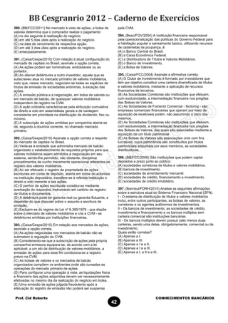 Prof. Cid Roberto CONHECIMENTOS BANCÁRIOS
42
390. (BB/FCC/2011) No mercado à vista de ações, a bolsa de
valores determina que o comprador realize o pagamento
(A) no dia seguinte à realização do negócio.
(B) em até 5 dias úteis após a realização do negócio.
(C) na data de vencimento da respectiva opção.
(D) em até 3 dias úteis após a realização do negócio.
(E) antecipadamente.
391. (Caixa/Cespe/2010) Com relação à atual configuração do
mercado de capitais no Brasil, assinale a opção correta.
(A) As ações podem ser nominativas, endossáveis ou ao
portador.
(B) Ao alienar debêntures a outro investidor, aquele que as
subscreveu atua no mercado primário de valores mobiliários,
visto que, nesse mercado, negociam-se todas as espécies de
títulos de emissão de sociedades anônimas, à exceção das
ações.
(C) A emissão pública e a negociação, em bolsa de valores ou
em mercado de balcão, de quaisquer valores mobiliários
independem de registro na CVM.
(D) A ação ordinária caracteriza-se pela atribuição cumulativa
de direito a voto em assembleias gerais e de vantagem
consistente em prioridade na distribuição de dividendo, fixo ou
mínimo.
(E) A subscrição de ações emitidas por companhia aberta se
dá, segundo a doutrina corrente, no chamado mercado
primário.
392. (Caixa/Cespe/2010) Assinale a opção correta a respeito
do mercado de capitais no Brasil.
(A) Veda-se à entidade que administra mercado de balcão
organizado o estabelecimento de requisitos próprios para que
valores mobiliários sejam admitidos à negociação em seu
sistema, sendo-lhe permitido, não obstante, disciplinar
procedimentos de cunho meramente operacional referentes ao
registro dos valores mobiliários.
(B) Ao ser efetuado o registro da propriedade de ações
escriturais em conta de depósito, aberta em nome do acionista
na instituição depositária, transfere-se à referida instituição o
direito a voto inerente a tais ações.
(C) O penhor de ações escriturais constitui-se mediante
averbação do respectivo instrumento em cartório de registro
de títulos e documentos.
(D) A debênture pode ter garantia real ou garantia flutuante, a
depender do que dispuser sobre o assunto a escritura de
emissão.
(E) Excluem-se do regime da Lei nº 6.385/1976 - que dispõe
sobre o mercado de valores mobiliários e cria a CVM - as
debêntures emitidas por instituições financeiras.
393. (Caixa/Cespe/2010) Em relação aos mercados de ações,
assinale a opção correta.
(A) As ações negociadas nos mercados de balcão não se
submetem à regulação da CVM.
(B) Considerando-se que a subscrição de ações pela própria
companhia emissora equipara-se, de acordo com a lei
aplicável, a um ato de distribuição de valores mobiliários, a
emissão de ações para esse fim condiciona-se a registro
prévio na CVM.
(C) As bolsas de valores e os mercados de balcão
organizados compõem os ambientes onde são cursadas as
operações do mercado primário de ações.
(D) Para configurar uma operação à vista, as liquidações física
e financeira das ações adquiridas devem ser necessariamente
efetivadas no mesmo dia da realização do negócio em bolsa.
(E) Uma emissão de ações julgada fraudulenta após a
efetuação do registro de emissão não poderá ser suspensa
pela CVM.
394. (Besc/FGV/2004) A instituição financeira responsável
pela operacionalização das políticas do Governo Federal para
a habitação popular e saneamento básico, utilizando recursos
de cadernetas de poupança, é:
(A) o Banco Central do Brasil.
(B) a Caixa Econômica Federal.
(C) a Distribuidora de Títulos e Valores Mobiliários.
(D) o Banco de Investimento.
(E) a Bolsa de Valores.
395. (Caixa/FCC/2004) Assinale a afirmativa correta.
(A) O Clube de Investimento é formado por investidores que
têm por objetivo constituir uma carteira diversificada de títulos
e valores mobiliários, mediante a aplicação de recursos
financeiros de terceiros.
(B) As Sociedades Corretoras são instituições que efetuam,
com exclusividade, a intermediação financeira nos pregões
das Bolsas de Valores.
(C) As Sociedades de Fomento Comercial - factoring - são
empresas comerciais financeiras que operam por meio de
aquisição de recebíveis porém, não assumindo o risco dos
mesmos.
(D) As Sociedades Corretoras são instituições que efetuam,
com exclusividade, a intermediação financeira nos pregões
das Bolsas de Valores, das quais são associadas mediante a
aquisição de um titulo patrimonial
(E) As Bolsas de Valores são associações civis com fins
lucrativos, cujos patrimônios são constituídos por títulos
patrimoniais adquiridos por seus membros, as sociedades
distribuidoras.
396. (BB/FCC/2006) São instituições que podem captar
depósitos a prazo junto ao público:
(A) sociedades corretoras de títulos e valores mobiliários.
(B) bancos de investimento.
(C) sociedades de arrendamento mercantil.
(D) sociedades de crédito, financiamento e investimento.
(E) sociedades de crédito imobiliário.
397. (Banrisul/FDRH/2010) Analise as seguintes afirmações
sobre a estrutura atual do Sistema Financeiro Nacional (SFN).
I - O sistema de distribuição de títulos e valores mobiliários
inclui, entre outros participantes, as bolsas de valores, as
corretoras e os agentes autônomos de investimentos.
II - Os bancos de investimento, as sociedades de crédito,
investimento e financiamento e os bancos múltiplos sem
carteira comercial são instituições bancárias.
III - Os bancos múltiplos devem possuir pelo menos duas
carteiras, sendo uma delas, obrigatoriamente, comercial ou de
investimento.
Quais estão corretas?
(A) Apenas a I.
(B) Apenas a III.
(C) Apenas a I e a II.
(D) Apenas a I e a III.
(E) Apenas a I, a II e a III.
 