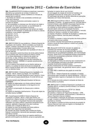 Prof. Cid Roberto CONHECIMENTOS BANCÁRIOS
43
398. (CaixaRS/AOCP/2010) Analise as assertivas e assinale a
alternativa que apresenta as corretas. O sistema de
distribuição de títulos ou valores mobiliários no mercado de
capitais será constituído
I. das Bolsas de Valores e das sociedades corretoras que
sejam seus membros.
II. das instituições financeiras autorizadas a operar no
mercado de capitais.
III. das sociedades ou empresas que não tenham por objeto a
subscrição de títulos para revenda, ou sua distribuição no
mercado, e que sejam autorizadas a funcionar.
IV. das sociedades ou empresas que não tenham por objeto
atividade de intermediação na distribuição de títulos ou valores
mobiliários, e que estejam registradas.
(A) Apenas I, II e III.
(B) Apenas I, III e IV.
(C) Apenas II, III e IV.
(D) Apenas I e II.
(E) I, II, III e IV.
399. (BB/FCC/2006) Em sua existência, o Sistema Especial de
Liquidação e de Custódia - SELIC consolidou sua função de
registro, custódia e liquidação de títulos. Como uma de suas
principais características, é correto afirmar que
(A) as operações nele registradas são liquidadas em bloco, ao
final de cada dia.
(B) é o depositário central dos títulos da dívida pública federal
interna emitidos pelo Tesouro Nacional e Banco Central.
(C) os títulos depositados no Sistema não podem ser
escriturais, ou seja, emitidos sob a forma eletrônica.
(D) é gerido pela Associação Nacional das Instituições do
Mercado Financeiro - ANDIMA e é operado exclusivamente
pelo Banco Central.
(E) é um sistema informatizado que se destina apenas ao
registro e à custódia de títulos escriturais de emissão do
Banco Central do Brasil, bem como à liquidação de operações
com os referidos títulos.
400. (BB/FCC/2006) O Sistema Especial de Liquidação e de
Custódia - SELIC, desde sua criação, tem importância
estratégica para o mercado financeiro e para o governo. Como
uma de suas principais características, é correto afirmar que
ele
(A) é administrado pela Federação Brasileira de Bancos -
FEBRABAN.
(B) registra as negociações com títulos públicos federais.
(C) liquida todas suas operações no dia seguinte ao da
negociação.
(D) realiza a compensação de cheques para o sistema
financeiro.
(E) registra os depósitos interfinanceiros - Dl que são objeto de
contratos futuros na BM&F.
401. (Caixa/Cesgranrio/2008) O Sistema Especial de
Liquidação e Custódia - SELIC, criado pela Andima, em
parceria com o Banco Central, é um sistema que processa o
registro, a custódia e a liquidação financeira das operações
realizadas com títulos públicos, garantindo transparência aos
negócios, agilidade e segurança. Uma das mudanças
ocorridas com a criação do SELIC foi a:
(A) dilação do prazo de liquidação dos títulos públicos,
gerando maior segurança nas operações.
(B) redução das taxas cobradas pela custódia dos títulos
federais, aumentando a demanda das operações realizadas
pelo Banco Central.
(C) substituição dos títulos físicos por registros eletrônicos,
gerando enorme ganho de eficiência, já que as operações são
fechadas no mesmo dia em que ocorrem.
(D) prorrogação da criação da Central de Custódia e de
Liquidação Financeira de Títulos para o ano de 1996.
(E) valorização das taxas de câmbio referentes às operações
realizadas com títulos internacionais.
402. (BB/Cesgranrio/2010) O SELIC – Sistema Especial de
Liquidação e Custódia – foi desenvolvido em 1979 pelo Banco
Central do Brasil e pela ANDIMA (Associação Nacional das
Instituições do Mercado Aberto) com a finalidade de
(A) custodiar os títulos públicos e privados negociados no
mercado aberto antes de sua liquidação financeira.
(B) liquidar financeiramente as ações negociadas no mercado
de Bolsa de Valores e custodiar os títulos públicos.
(C) regular e fiscalizar a atividade de liquidação e custódia dos
títulos públicos federais, exercida pelas instituições
financeiras.
(D) verificar e controlar o índice de liquidez dos títulos públicos
e privados antes da sua custódia.
(E) controlar e liquidar financeiramente as operações de
compra e venda de títulos públicos e manter sua custódia
física e escritural.
403. (Banpará/FJV/2010) No mercado de capitais as
empresas que precisam de recursos conseguem
financiamento, por meio da emissão de títulos, vendidos
diretamente aos poupadores/investidores, sem intermediação
bancária. Dessa forma, os investidores acabam emprestando
o dinheiro de sua poupança a empresas, também sem a
intermediação bancária.
Assinale a opção correta:
(A) Aplicações em títulos de renda fixa são investimentos em
que a remuneração pactuada é pré-fixada, garantindo ao
investidor rendimentos predeterminados.
(B) Nos investimentos em renda variável o rendimento
pactuado é pós-fixado, não garantindo retorno sobre o capital
aplicado.
(C) CDB, RDB, e debêntures são papéis de renda fixa
privados.
(D) O SELIC - Sistema Especial de Liquidação e Custódia,
administrado pela Comissão de Valores Mobiliários - CVM, é o
responsável pelos negócios e liquidação dos títulos da dívida
pública.
(E) O mercado de renda variável é composto de títulos da
dívida pública ou privados.
404. (BB/FCC/2011) O Sistema Especial de Liquidação e de
Custódia (SELIC), do Banco Central do Brasil, é um sistema
informatizado que
(A) é operado em parceria com a CETIP S.A. Balcão
Organizado de Ativos e Derivativos.
(B) substituiu o Sistema de Pagamentos Brasileiro − SPB.
(C) tem como participantes, exclusivamente, a Secretaria do
Tesouro Nacional e bancos múltiplos.
(D) impossibilita a realização de operações compromissadas,
ou seja, a venda ou compra de títulos com o compromisso de
recompra ou revenda.
(E) se destina à custódia de títulos escriturais de emissão do
Tesouro Nacional, bem como ao registro e à liquidação de
operações com esses títulos.
 