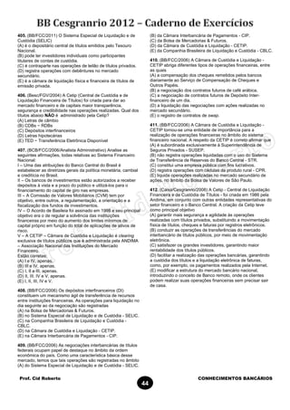 Prof. Cid Roberto CONHECIMENTOS BANCÁRIOS
44
405. (BB/FCC/2011) O Sistema Especial de Liquidação e de
Custódia (SELIC)
(A) é o depositário central de títulos emitidos pelo Tesouro
Nacional.
(B) pode ter investidores individuais como participantes
titulares de contas de custódia.
(C) é contraparte nas operações de leilão de títulos privados.
(D) registra operações com debêntures no mercado
secundário.
(E) é a câmara de liquidação física e financeira de títulos de
emissão privada.
406. (Besc/FGV/2004) A Cetip (Central de Custódia e de
Liquidação Financeira de Títulos) foi criada para dar ao
mercado financeiro e de capitais maior transparência,
segurança e credibilidade nas operações realizadas. Qual dos
títulos abaixo NÃO é administrado pela Cetip?
(A) Letras de câmbio
(B) CDBs − RDBs
(C) Depósitos interfinanceiros
(D) Letras hipotecárias
(E) TED − Transferência Eletrônica Disponível
407. (BCB/FCC/2006/Analista Administrativo) Analise as
seguintes afirmações, todas relativas ao Sistema Financeiro
Nacional:
I – Uma das atribuições do Banco Central do Brasil é
estabelecer as diretrizes gerais da política monetária, cambial
e creditícia no Brasil.
II – Os bancos de investimentos estão autorizados a receber
depósitos à vista e a prazo do público e utilizá-los para o
financiamento do capital de giro nas empresas.
III – A Comissão de Valores Mobiliários (CVM) tem por
objetivo, entre outros, a regulamentação, a orientação e a
fiscalização dos fundos de investimentos.
IV – O Acordo de Basileia foi assinado em 1998 e seu principal
objetivo era o de regular a solvência das instituições
financeiras por meio do aumento dos limites mínimos de
capital próprio em função do total de aplicações de ativos de
risco.
V – A CETIP – Câmara de Custódia e Liquidação é clearing
exclusiva de títulos públicos que é administrada pela ANDIMA
– Associação Nacional das Instituições do Mercado
Financeiro.
Estão corretas:
(A) I e IV, apenas.
(B) III e IV, apenas.
(C) I, II e III, apenas.
(D) II, III. IV e V, apenas.
(E) I, II, III, IV e V.
408. (BB/FCC/2006) Os depósitos interfinanceiros (DI)
constituem um mecanismo ágil de transferência de recursos
entre instituições financeiras. As operações para liquidação no
dia seguinte ao da negociação são registradas
(A) na Bolsa de Mercadorias & Futuros.
(B) no Sistema Especial de Liquidação e de Custódia - SELIC.
(C) na Companhia Brasileira de Liquidação e Custódia -
CBLC.
(D) na Câmara de Custódia e Liquidação - CETIP.
(E) na Câmara Interbancária de Pagamentos - CIP.
409. (BB/FCC/2006) As negociações interbancárias de títulos
federais ocupam papel de destaque no âmbito da ordem
econômica do país. Como uma característica básica desse
mercado, temos que tais operações são registradas no âmbito
(A) do Sistema Especial de Liquidação e de Custódia - SELIC.
(B) da Câmara Interbancária de Pagamentos - CIP.
(C) da Bolsa de Mercadorias & Futuros.
(D) da Câmara de Custódia e Liquidação - CETIP.
(E) da Companhia Brasileira de Liquidação e Custódia - CBLC.
410. (BB/FCC/2006) A Câmara de Custódia e Liquidação -
CETIP abriga diferentes tipos de operações financeiras, entre
as quais
(A) a compensação dos cheques remetidos pelos bancos
diariamente ao Serviço de Compensação de Cheques e
Outros Papéis.
(B) a negociação dos contratos futuros de café arábica.
(C) a negociação de contratos futuros de Depósito Inter-
financeiro de um dia.
(D) a liquidação das negociações com ações realizadas no
mercado secundário.
(E) o registro de contratos de swap.
411. (BB/FCC/2006) A Câmara de Custódia e Liquidação -
CETIP tornou-se uma entidade de importância para a
realização de operações financeiras no âmbito do sistema
financeiro nacional. A respeito da CETIP é correto afirmar que
(A) é subordinada exclusivamente à Superintendência de
Seguros Privados - SUSEP.
(B) não registra operações liquidadas com o uso do Sistema
de Transferência de Reservas do Banco Central - STR.
(C) constitui uma empresa pública com fins lucrativos.
(D) registra operações com cédulas de produto rural - CPR.
(E) liquida operações realizadas no mercado secundário de
ações, no âmbito da Bolsa de Valores de São Paulo.
412. (Caixa/Cesgranrio/2008) A Cetip - Central de Liquidação
Financeira e de Custódia de Títulos - foi criada em 1986 pela
Andima, em conjunto com outras entidades representativas do
setor financeiro e o Banco Central. A criação da Cetip teve
como principal objetivo
(A) garantir mais segurança e agilidade às operações
realizadas com títulos privados, substituindo a movimentação
física de títulos, cheques e faturas por registros eletrônicos.
(B) conduzir as operações de transferências do mercado
interbancário de títulos públicos, por meio de movimentação
eletrônica.
(C) satisfazer os grandes investidores, garantindo maior
rentabilidade dos títulos públicos.
(D) facilitar a realização das operações bancárias, garantindo
a custódia dos títulos e a liquidação eletrônica de faturas,
como, por exemplo, os pagamentos realizados pela Internet.
(E) modificar a estrutura do mercado bancário nacional,
introduzindo o conceito de Banco remoto, onde os clientes
podem realizar suas operações financeiras sem precisar sair
de casa.
 