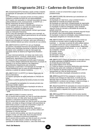 Prof. Cid Roberto CONHECIMENTOS BANCÁRIOS
45
413. (Caixa/Cespe/2010) Assinale a opção correta a respeito
da realização de operações com títulos públicos federais no
Brasil.
(A) O BACEN atua no mercado primário de títulos públicos
mediante a emissão de títulos de sua responsabilidade.
(B) O registro das operações no mercado secundário de títulos
públicos federais ocorre, exclusivamente, na CETIP S.A. –
Balcão Organizado de Ativos e Derivativos.
(C) Por questão de isonomia, o BACEN pode comprar ou
vender títulos públicos no mercado secundário apenas
mediante a realização de leilões aos quais,
independentemente de credenciamento, tenham igual acesso
todas as instituições financeiras.
(D) Por meio das operações conhecidas como overnight, as
instituições financeiras efetuam gerenciamento de sua liquidez
em médio e longo prazos.
(E) É vedado ao BACEN comprar títulos da dívida pública na
data de sua colocação em mercado, salvo para refinanciar a
dívida mobiliária federal que estiver vencendo em sua carteira.
414. (BB/FCC/2010) A CETIP S.A. tem por finalidade
(A) garantir a liquidação financeira de transações de títulos
privados entre instituições bancárias no Mercado de Balcão.
(B) operar como substituta no caso de interrupção das
operações diárias do Sistema de Pagamentos Brasileiro -
SPB.
(C) atuar internacionalmente, em tempo real, tendo como
participantes bancos, corretoras, distribuidoras, fundos de
investimento, seguradoras e fundos de pensão.
(D) assegurar que as operações somente sejam finalizadas
caso os títulos estejam efetivamente disponíveis na posição do
vendedor e os recursos relativos a seu pagamento
disponibilizados integralmente pelo comprador.
(E) dispensar a supervisão e normatização da Comissão de
Valores Mobiliários para os casos de administração de
carteiras e custódia de valores mobiliários.
415. (BB/FCC/2011) A CETIP S.A. Balcão Organizado de
Ativos e Derivativos
(A) registra operações de ações realizadas no mercado de
bolsa.
(B) efetua a custódia escritural de títulos privados de renda
fixa.
(C) é contraparte nas operações do mercado primário dos
títulos que mantém registro.
(D) é a câmara de compensação e liquidação de todos os
títulos do Tesouro Nacional.
(E) atua separadamente do Sistema de Pagamentos Brasileiro
– SPB.
416. (BB/FCC/2006) O contrato a termo é
(A) um acordo entre as partes, por meio do qual elas adquirem
o direito de trocar, em data certa, fluxos de caixa futuros
atrelados a indicadores econômicos predefinidos.
(B) um acordo entre as partes, por meio do qual, em uma data
definida, uma delas se obriga a entregar certa quantidade de
determinado produto e a outra se compromete a pagar um
preço previamente acordado entre as partes.
(C) uma aplicação financeira de renda fixa, destinada a
grandes investidores, pessoa física ou jurídica, ambos com
interesses no mercado agrícola
(D) um acordo entre as partes, por meio do qual elas se
obrigam a trocar, em data certa, fluxos de caixa futuros
atrelados a indicadores econômicos predefinidos.
(E) um acordo entre as partes, por meio do qual, em uma data
definida, uma delas adquire o direito de entregar certa
quantidade de determinado produto e, caso esse direito seja
exercido, a outra se compromete a pagar um preço
predeterminado.
417. (BB/FCC/2006) São elementos que caracterizam um
contrato a termo:
(A) liquidação em data futura, preço predeterminado e
dificuldade de reversão da posição assumida.
(B) liquidação em data futura, obrigatoriedade de negociação
em mercados de bolsa e fácil intercambialidade de posições.
(C) liquidação na data da contratação, preço oscilando
segundo forças de mercado e dificuldade de reversão da
posição assumida.
(D) liquidação em data futura, preço oscilando segundo forças
de mercado e fácil intercambialidade de posições.
(E) liquidação na data da contratação, preço predeterminado e
negociação obrigatória em mercados de bolsa.
418. (BB/FCC/2006) Um produtor agrícola que vende sua
produção no mercado interno e deseja se proteger de
eventuais I de preço no período de safra poderá celebrar
um contrato a termo em que se compromete a II certa
quantidade do produto a preço predeterminado. Preenchem
correta e respectivamente as lacunas I e II acima:
(A) oscilações; comprar
(B) quedas; vender
(C) quedas; comprar
(D) elevações; comprar
(E) elevações; vender
419. (BB/FCC/2011) Sobre as operações no mercado a termo
de ações realizadas na BM&FBovespa é correto afirmar:
(A) A taxa de juros é pós-fixada.
(B) O prazo máximo é de 120 dias.
(C) Todos os direitos e proventos distribuídos pela empresa
emissora das ações são creditados ao financiador.
(D) O depósito de garantia exigido do comprador pode ser
representado por carta de fiança bancária.
(E) Não é permitida a liquidação antecipada do contrato.
420. (BRB/Cespe/2010) Para assegurar o preço de seu
produto a ser entregue em data futura, é correto que um
agricultor faça um contrato a termo com um comerciante,
especificando o produto a ser entregue, a data da entrega, a
quantidade e o preço do produto a ser entregue.
421. (Basa/Cespe/2010) As operações de compra de ações a
termo não representam risco ao vendedor, motivo pelo qual
não é necessário o depósito de margem por parte do
comprador.
422. (BB/Cespe/2007) O mercado a termo possui ajustes
diários - desembolsos ou recebimentos de recursos ao longo
da operação.
 