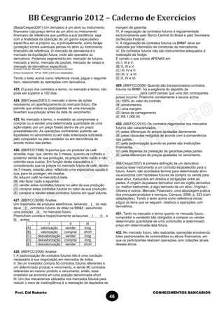 Prof. Cid Roberto CONHECIMENTOS BANCÁRIOS
46
(Basa/Cespe/2007) Um derivativo é um ativo ou instrumento
financeiro cujo preço deriva de um ativo ou instrumento
financeiro de referência que justifica a sua existência, seja
com a finalidade de obtenção de um ganho especulativo
específico em si próprio, ou, e principalmente, como hedge
(proteção) contra eventuais perdas no ativo ou instrumento
financeiro de referência. O mercado de derivativos é o
mercado de liquidação futura, onde são operados os
derivativos. Podemos segmentá-lo em: mercado de futuros,
mercado a termo, mercado de opções, mercado de swaps e
mercado de derivativos específicos.
Eduardo Fortuna, Mercado Financeiro, produtos e serviços
Editora Qualitymark, 16ª ed. 2006, p.633 (com adaptações).
Tendo o texto acima como referência inicial, julgue o seguinte
item, relacionado às operações com derivativos.
423. O prazo dos contratos a termo, no mercado a termo, não
pode ser superior a 120 dias.
424. (BB/Cespe/2003) O mercado a termo de ações
representa um aperfeiçoamento do mercado futuro. Ele
permite que ambos os participantes de uma transação
revertam sua posição antes da data do vencimento.
425. No mercado a termo, o investidor se compromete a
comprar ou a vender uma determinada quantidade de uma
ação-objeto, por um preço fixado dentro de um prazo
preestabelecido. As operações contratadas poderão ser
liquidadas no vencimento ou em data antecipada solicitada
pelo comprador ou pelo vendedor ou em decorrência de
acordo mútuo das partes.
426. (BB/FCC/1998) Suponha que um produtor de café
acredite, hoje, que, dentro de 3 meses, quando da colheita e
posterior venda de sua produção, os preços terão caído e não
cobrirão seus custos. Em função desta expectativa e
considerando que os preços no mercado futuro de café, dentro
de 3 meses, estarão altos, refletindo uma expectativa oposta à
sua, para se proteger, ele resolve:
(A) adquirir café no mercado à vista.
(B) não fazer nada e aguardar.
(C) vender estes contratos futuros no valor de sua produção.
(D) comprar estes contratos futuros no valor de sua produção.
(E) comprar e vender estes contratos futuros em igual volume.
427. (BB/FCC/2006) Analise:
Um importador de produtos eletrônicos, temendo I do real,
deve II contratos futuros de dólar na BM&F, assumindo
uma posição III no mercado futuro.
Preenchem correta e respectivamente as lacunas I , II e
III acima:
I II III
(A) valorização vender long
(B) valorização comprar short
(C) desvalorização vender long
(D) desvalorização comprar long
(E) desvalorização vender short
428. (BB/FCC/2006) Analise:
I. A padronização de contratos futuros não é uma condição
necessária à sua negociação em mercados de bolsa.
II. Se um investidor compra 50 contratos futuros referentes a
um determinado produto e vencimento, e vende 80 contratos
referentes ao mesmo produto e vencimento, então, esse
investidor se encontra em uma posição denominada short.
III. Um dos mecanismos utilizados nos mercados futuros para
reduzir o risco de inadimplência é a realização de depósitos de
margem de garantia.
IV. A negociação de contratos futuros é regulamentada
exclusivamente pelo Banco Central do Brasil e pela Secretaria
da Receita Federal.
V. A negociação de contratos futuros na BM&F deve ser
realizada por intermédio de corretoras de mercadorias.
VI. Os contratos futuros não são instrumentos adequados à
realização de hedge.
É correto o que consta APENAS em
(A) I, III e V.
(B) II, III e V.
(C) III, IV e V.
(D) III, V, e VI.
(E) II, IV e VI.
429. (BB/FCC/2006) Quando são transacionados contratos
futuros na BM&F, há a exigência do depósito de
_____________para cobrir perdas que uma das contrapartes
possa incorrer. Preenche corretamente a lacuna acima:
(A) 100% do valor do contrato
(B) emolumentos
(C) uma margem
(D) taxas de carregamento
(E) R$ 1.000,00
430. (BB/FCC/2010) Os contratos negociados nos mercados
futuros são caracterizados
(A) pelas diferenças de preços ajustadas diariamente.
(B) pelas cláusulas redigidas de acordo com a conveniência
das partes.
(C) pela padronização quando as partes são instituições
financeiras.
(D) pela dispensa da prestação de garantias pelas partes.
(E) pelas diferenças de preços ajustadas no vencimento.
(BB/Cespe/2007) A primeira definição de um derivativo
associa esse instrumento a um contrato estabelecido para o
futuro. Assim, são acordados termos para determinado ativo
na economia com hipóteses futuras de compra ou venda para
esse ativo, traduzidos em direitos e obrigações entre as
partes. A origem da palavra derivativo vem do inglês derivative
ou, melhor traduzindo, é algo derivado de um ativo. Virgínia I.
Oliveira e outros. Mercado Financeiro, uma abordagem prática
dos principais produtos e serviços. Campus, 2006, p. 323 (com
adaptações). Tendo o texto acima como referência inicial,
julgue os itens que se seguem, relativos a operações com
derivativos.
431. Tanto no mercado a termo quanto no mercado futuro,
comprador e vendedor são obrigados a comprar ou vender
determinada quantidade de uma commodity a determinado
preço em determinada data futura.
432. No mercado futuro, são realizadas operações envolvendo
lotes padronizados de commodities ou ativos financeiros, em
que os participantes realizam operações com cotações atuais
desses ativos.
 
