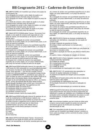 Prof. Cid Roberto CONHECIMENTOS BANCÁRIOS
48
446. (BB/FCC/2006) Um investidor que compra uma opção de
venda passa a ter
(A) a obrigação de comprar o ativo objeto da opção a um
preço predeterminado chamado preço de exercício.
(B) a obrigação de vender o ativo objeto da opção ao preço de
mercado.
(C) o direito de comprar o ativo objeto da opção a um preço
predeterminado chamado preço de exercício.
(D) a obrigação de vender o ativo objeto da opção a um preço
predeterminado chamado preço de exercício.
(E) o direito de vender o ativo objeto da opção a um preço
predeterminado chamado preço de exercício.
447. (Metrô-SP/FCC/2008/Analista Trainee - Economia) Com
relação a uma opção de compra (call) negociada em uma
bolsa de valores, de mercadorias ou de futuros, é correto
afirmar que o
(A) titular tem a obrigação de vender uma quantidade
específica de um ativo objeto, em um determinado prazo, a um
preço de exercício prefixado.
(B) titular tem o direito de comprar uma quantidade específica
de um ativo objeto, em um prazo determinado, a um preço de
exercício prefixado.
(C) lançador tem a obrigação de comprar uma quantidade
específica de um ativo objeto, em um prazo determinado, a um
preço de exercício prefixado.
(D) lançador tem o direito de vender uma quantidade
específica de um ativo objeto, em um prazo determinado, pelo
preço de mercado na data de exercício da opção.
(E) lançador tem o direito de comprar uma quantidade
específica de um ativo objeto, em um prazo indeterminado,
pelo preço de mercado na data de exercício da opção.
448. (BB/Cespe/2009/Certificação Interna) Um agricultor com
4.500 sacas de milho estocadas em sua propriedade precisará
dos recursos oriundos da venda desse milho daqui a seis
meses. Esse agricultor — que não tem contrato a termo
firmado com nenhuma empresa e acompanha o preço do seu
produto na BM&FBOVESPA —, acreditando que o preço do
milho na bolsa vai subir nos próximos seis meses, dirige-se ao
BB para obter informações sobre a forma adequada de
proteger-se de eventual baixa de preço do milho e, ao mesmo
tempo, usufruir de eventual alta de preço desse produto.
Nessa situação hipotética, seria correto que o funcionário do
BB, ao atender esse agricultor, lhe sugerisse que ele
(A) comprasse opção de venda (PUT).
(B) comprasse opção de compra (CALL).
(C) comprasse contratos futuros.
(D) vendesse contratos futuros.
(E) firmasse contrato a termo de moeda (NDF).
449. (BB/Cespe/2009/Certificação Interna) Os gestores de um
fundo de investimentos do BB decidiram realizar uma
operação com derivativos que consistia na compra de um lote
de ações incluindo o pagamento de um prêmio que dá ao
fundo o direito de vender esse lote em data futura,
predeterminada e por preço certo. Nesse caso, a
denominação correta dessa operação é mercado
(A) futuro.
(B) de opções.
(C) swap.
(D) a termo.
(E) de renda fixa.
450. (Metrô-SP/FCC/2010/Analista Trainee - Economia) A
aquisição de uma opção de venda (put) em uma bolsa de
valores, de mercadorias ou de futuros, acarreta para seu titular
(A) o direito de vender uma quantidade específica de um ativo
objeto, em prazo determinado, a um preço de exercício
prefixado.
(B) a obrigação de comprar uma quantidade específica de um
ativo objeto, em prazo determinado, a um preço de exercício
prefixado.
(C) o direito de vender uma quantidade específica de um ativo
objeto, em prazo determinado, pelo preço de mercado na data
de exercício da opção.
(D) o direito de comprar uma quantidade específica de um
ativo objeto, em prazo indeterminado, pelo preço de mercado
na data de exercício da opção.
(E) a obrigação de vender uma quantidade especifica de um
ativo objeto, em determinado prazo, a um preço de exercício
prefixado.
451. (BB/FCC/2010) Dentre as diversas modalidades de
operações com derivativos, a aquisição de uma opção de
compra (Call)
(A) exige o depósito de garantia em títulos.
(B) obriga o titular a permanecer no mercado até o
vencimento.
(C) possibilita investimento no ativo objeto por uma fração de
seu preço no mercado à vista.
(D) impede a aquisição de mais de uma série do mesmo ativo
objeto.
(E) expõe o titular a chamadas de margem em dinheiro.
452. (BB/FCC/2011) Para o lançador, quando uma opção de
compra é exercida, representa
(A) o direito de compra.
(B) o compromisso de compra.
(C) a obrigação de venda.
(D) o direito de venda.
(E) a possibilidade de repactuação com o titular.
453. (BB/FCC/2011) É característica das operações no
mercado de opções realizadas em bolsas a
(A) dispensa de depósito de margem para as posições
vendidas.
(B) liberdade de fixação pelas partes das séries e valores de
exercício para o ativo objeto.
(C) possibilidade de negociações day trade.
(D) liquidação financeira em 3 dias após a realização do
negócio.
(E) ausência de intermediação por corretora de valores.
(BRB/Cespe/2010) Derivativos são instrumentos financeiros
cujos preços derivam dos preços de ativos subjacentes (de
referência), e podem ser utilizados com a finalidade de hedge
(proteção) contra oscilações indesejáveis dos preços ou com
fins especulativos. A respeito desse assunto, julgue os
próximos itens.
454. Uma empresa brasileira que tem dívida em dólar pode
comprar uma put option (opção de venda) com prazo de
vencimento igual ao da dívida para se proteger de
desvalorização do real.
455. Com expectativa de alta do preço de um produto, é
correto que um investidor que deseja comprar o produto no
futuro, para se proteger contra o aumento do preço, compre
uma put option.
 