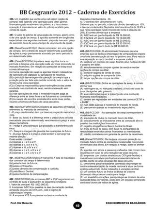 Prof. Cid Roberto CONHECIMENTOS BANCÁRIOS
49
456. Um investidor que vende uma call option (opção de
compra) está fazendo uma operação para obter ganhos
financeiros pelo recebimento do prêmio, e o risco dessa
operação é equivalente ao valor do prêmio recebido pela
venda da opção.
457. O valor do prêmio de uma opção de compra, assim como
o de uma opção de venda, é apurado somente em função das
expectativas das seguintes variáveis: preço de mercado, preço
de exercício, taxa de juros e tempo de vencimento da opção.
458. (Basa/Cespe/2010) O cliente comprador, em uma opção
de compra, tem o direito de adquirir determinada quantidade
de ações a preço previamente acordado por certo período ou
em determinada data.
459. (Caixa/FCC/2004) A palavra swap significa troca ou
permuta e designa uma operação cada vez mais procurada no
mercado financeiro. Em relação às operações de swap está
correto afirmar que
(A) numa operação de swap os agentes trocam indexadores
de operações de captação ou aplicações de recursos.
(B) a principal desvantagem da operação de swap é que a
proteção pode ser feita sob medida incluindo todo o valor da
dívida numa única operação.
(C) a Cetip se responsabiliza pela inadimplência das partes
envolvida num contrato de swap, sendo a operação sem
garantia.
(D) nas operações de swap o investidor é quem paga as
diferença entre as taxas fixas e as flutuantes ao contratante.
(E) os swaps são acordos estabelecidos entre duas partes,
visando uma troca de fluxos de caixa passados.
460. (Banrisul/FDRH/2005) Considere as seguintes afirmações
referentes ao mercado de derivativos.
I - O preço do derivativo tem por base os preços do mercado a
vista.
II - Base (ou basis) é a diferença entre o preço futuro de uma
mercadoria para um determinado vencimento e o preço a vista
dessa mercadoria.
III - Hedge é uma operação que possibilita a transferência de
risco.
IV - Swap é a margem de garantia das operações de futuro.
V - O preço futuro e o preço a vista tendem a convergir na
mesma direção.
Quais estão corretas?
(A) Apenas a I, a II e a IV.
(B) Apenas a II, a III e a IV.
(C) Apenas a III, a IV e a V.
(D) Apenas a I, a II, a III e a V.
(E) Apenas a I, a II, a IV e a V.
461. (BCB/FCC/2006/Analista Financeiro) A data de liquidação
dos contratos de swaps é determinada
(A) pelas bolsas de futuros.
(B) pelas contrapartes.
(C) pelas câmaras de compensação e custódia.
(D) pelo Banco Central.
(E) pelos membros de compensação.
462. (BB/FCC/2006) As empresas ABC e XYZ negociaram um
contrato de swap e pactuaram as seguintes condições:
I. Valor de principal: R$ 1.000.000,00.
II. A empresa ABC ficou passiva na taxa de variação cambial,
acrescida de juros de 0,5% a.m., sob o regime de
capitalização simples.
III. A empresa XYZ ficou passiva na taxa acumulada de
Depósitos Interbancários - Dl.
IV. O contrato tem vencimento em 1 ano.
Sabe-se que, no período, a taxa de câmbio desvalorizou 10%,
a taxa acumulada dos Depósitos Interbancários foi de 18,6% e
que nesta operação incide imposto de renda à alíquota de
20%. É correto afirmar que a empresa
(A) ABC terá um ganho líquido de R$ 16.000,00.
(B) XYZ terá um ganho líquido de R$ 16.000,00.
(C) ABC terá um ganho líquido de R$ 20.000,00.
(D) XYZ terá um ganho líquido de R$ 20 000,00.
(E) XYZ terá um ganho bruto de R$ 20.000,00.
463. (BB/FCC/2006) O administrador financeiro de uma
empresa que se dedica à importação de computadores espera
uma forte desvalorização do real no próximo ano. Para reduzir
sua exposição ao risco cambial, a empresa poderá
(A) celebrar um contrato de swap, ficando ativo na taxa do CDI
e passivo em dólar.
(B) simultaneamente comprar opções de venda e vender
opções de compra de dólar.
(C) comprar opções de venda de dólar.
(D) adquirir opções de compra de dólar.
(E) lançar opções de compra de dólar.
464. (BB/FCC/2006) Sobre as operações de swap, é correto
afirmar que
(A) restringem-se, no mercado brasileiro, à troca de taxas de
juros divulgadas pelo governo.
(B) sua celebração requer a presença de uma instituição
financeira intermediadora.
(C) devem ser registradas em entidades tais como a CETIP e
a BM&F.
(D) não estão sujeitas à incidência do imposto de renda.
(E) prestam-se apenas ao investimento especulativo.
465. (BB/FCC/2011) As operações de swap correspondem à
modalidade de
(A) aquisição de títulos no mercado futuro de dólar.
(B) descasamento de indicadores entre as contas de ativo e
passivo das instituições financeiras.
(C) registro obrigatório no Banco Central do Brasil.
(D) troca de fluxo de caixa, com base na comparação da
rentabilidade entre dois ativos financeiros ou mercadorias.
(E) crédito contratado com garantia de penhor de recebíveis.
466. (Caixa/FCC/2004) Os hedgers procuram proteção no
mercado futuro contra as oscilações inesperadas nos preços
de mercado dos ativos. Em relação a Hedge, pode-se afirmar
que
(A) agentes com ativos e passivos prefixados não correm risco
de perdas em caso de uma redução nas taxas de juros.
(B) empresas com dívidas atreladas ao COI (pós-fixadas) e
investidores com ativos pré-fixados apresentam riscos de
perdas diante de uma elevação das taxas de juros.
(C) uma forma possível bastante conhecida de proteger-se
contra a desvalorização da moeda nacional é atuar de forma
análoga adquirindo títulos indexados à variação cambial.
(D) um contrato futuro de Índice de Bolsa de Valores
(Ibovespa) não pode ser usado para hedge.
(E) um investidor em ações, para proteger-se do risco de uma
queda da Bolsa de Valores, pode abrir um posição comprando
contratos futuros de índice de ações.
 
