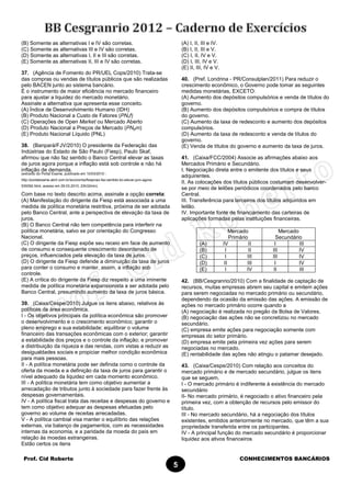 Prof. Cid Roberto CONHECIMENTOS BANCÁRIOS
5
(B) Somente as alternativas I e IV são corretas.
(C) Somente as alternativas III e IV são corretas.
(D) Somente as alternativas I, II e III são corretas.
(E) Somente as alternativas II, III e IV são corretas.
37. (Agência de Fomento do PR/UEL Cops/2010) Trata-se
das compras ou vendas de títulos públicos que são realizadas
pelo BACEN junto ao sistema bancário.
É o instrumento de maior eficiência no mercado financeiro
para ajustar a liquidez do mercado monetário.
Assinale a alternativa que apresenta esse conceito.
(A) Índice de Desenvolvimento Humano (IDH)
(B) Produto Nacional a Custo de Fatores (PNcf)
(C) Operações de Open Market ou Mercado Aberto
(D) Produto Nacional a Preços de Mercado (PNpm)
(E) Produto Nacional Líquido (PNL)
38. (Banpará/FJV/2010) O presidente da Federação das
Indústrias do Estado de São Paulo (Fiesp), Paulo Skaf,
afirmou que não faz sentido o Banco Central elevar as taxas
de juros agora porque a inflação está sob controle e não há
inflação de demanda.
(extraído do Portal Exame, publicado em 10/03/2010 -
http://portalexame.abril.com.br/economia/fiespnao-faz-sentido-bc-elevar-juro-agora-
539392.html, acesso em 29.03.2010, 23h32min).
Com base no texto descrito acima, assinale a opção correta:
(A) Manifestação do dirigente da Fiesp está associada a uma
medida de política monetária restritiva, próxima de ser adotada
pelo Banco Central, ante a perspectiva de elevação da taxa de
juros.
(B) O Banco Central não tem competência para interferir na
política monetária, salvo se por orientação do Congresso
Nacional.
(C) O dirigente da Fiesp expõe seu receio em face de aumento
de consumo e consequente crescimento desordenado de
preços, influenciados pela elevação da taxa de juros.
(D) O dirigente da Fiesp defende a diminuição da taxa de juros
para conter o consumo e manter, assim, a inflação sob
controle.
(E) A crítica do dirigente da Fiesp diz respeito a uma iminente
medida de política monetária expansionista a ser adotada pelo
Banco Central, presumindo aumento da taxa de juros básica.
39. (Caixa/Cespe/2010) Julgue os itens abaixo, relativos às
políticas da área econômica.
I - Os objetivos principais da política econômica são promover
o desenvolvimento e o crescimento econômico; garantir o
pleno emprego e sua estabilidade; equilibrar o volume
financeiro das transações econômicas com o exterior; garantir
a estabilidade dos preços e o controle da inflação; e promover
a distribuição da riqueza e das rendas, com vistas a reduzir as
desigualdades sociais e propiciar melhor condição econômica
para mais pessoas.
II - A política monetária pode ser definida como o controle da
oferta da moeda e a definição da taxa de juros para garantir o
nível adequado da liquidez em cada momento econômico.
III - A política monetária tem como objetivo aumentar a
arrecadação de tributos junto à sociedade para fazer frente às
despesas governamentais.
IV - A política fiscal trata das receitas e despesas do governo e
tem como objetivo adequar as despesas efetuadas pelo
governo ao volume de receitas arrecadadas.
V - A política cambial visa manter o equilíbrio das relações
externas, via balanço de pagamentos, com as necessidades
internas da economia, e a paridade da moeda do país em
relação às moedas estrangeiras.
Estão certos os itens
(A) I, II, III e IV.
(B) I, II, III e V.
(C) I, II, IV e V.
(D) I, III, IV e V.
(E) II, III, IV e V.
40. (Pref. Londrina - PR/Consulplan/2011) Para reduzir o
crescimento econômico, o Governo pode tomar as seguintes
medidas monetárias, EXCETO:
(A) Aumento dos depósitos compulsórios e venda de títulos do
governo.
(B) Aumento dos depósitos compulsórios e compra de títulos
do governo.
(C) Aumento da taxa de redesconto e aumento dos depósitos
compulsórios.
(D) Aumento da taxa de redesconto e venda de títulos do
governo.
(E) Venda de títulos do governo e aumento da taxa de juros.
41. (Caixa/FCC/2004) Associe as afirmações abaixo aos
Mercados Primário e Secundário.
I. Negociação direta entre o emitente dos títulos e seus
adquirentes.
II. As colocações dos títulos públicos costumam desenvolver-
se por meio de leilões periódicos coordenados pelo banco
Central.
III. Transferência para terceiros dos títulos adquiridos em
leilão.
IV. Importante fonte de financiamento das carteiras de
aplicações formadas pelas instituições financeiras.
Mercado
Primário
Mercado
Secundário
(A) IV II I III
(B) I II III IV
(C) I III III IV
(D) II III I IV
(E) I IV II III
42. (BB/Cesgranrio/2010) Com a finalidade de captação de
recursos, muitas empresas abrem seu capital e emitem ações
para serem negociadas no mercado primário ou secundário,
dependendo da ocasião da emissão das ações. A emissão de
ações no mercado primário ocorre quando a
(A) negociação é realizada no pregão da Bolsa de Valores.
(B) negociação das ações não se concretizou no mercado
secundário.
(C) empresa emite ações para negociação somente com
empresas do setor primário.
(D) empresa emite pela primeira vez ações para serem
negociadas no mercado.
(E) rentabilidade das ações não atingiu o patamar desejado.
43. (Caixa/Cespe/2010) Com relação aos conceitos do
mercado primário e de mercado secundário, julgue os itens
que se seguem.
I - O mercado primário é indiferente à existência do mercado
secundário
II- No mercado primário, é negociado o ativo financeiro pela
primeira vez, com a obtenção de recursos pelo emissor do
título.
III - No mercado secundário, há a negociação dos títulos
existentes, emitidos anteriormente no mercado, que têm a sua
propriedade transferida entre os participantes.
IV - A principal função do mercado secundário é proporcionar
liquidez aos ativos financeiros
 