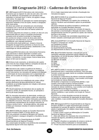 Prof. Cid Roberto CONHECIMENTOS BANCÁRIOS
50
467. (BB/Cesgranrio/2010) Derivativos são instrumentos
financeiros que se originam do valor de outro ativo, tido como
ativo de referência. As transações com derivativos são
realizadas no mercado futuro, a termo, de opções e swaps,
entre outros. Os swaps são
(A) ativos garantidores de operações em moeda estrangeira,
adquiridos mediante a troca de ações, direitos e obrigações
entre duas partes.
(B) ativos que podem ser comprados por uma empresa
investidora com o intuito de se proteger de uma eventual
redução de preços de outro ativo da mesma carteira de
investimento.
(C) direitos adquiridos de comprar ou vender um ativo em uma
determinada data por preço e condições previamente
acertados entre as partes envolvidas na negociação.
(D) acordos de compra e venda de ativos para serem
entregues em uma data futura, a um preço previamente
estabelecido, sem reajustes periódicos.
(E) acordos entre duas partes que _reveem a troca de
obrigações de pagamentos periódicos ou fluxos de caixa
futuros por um certo período de tempo, obedecendo a uma
metodologia de cálculo predefinida.
(BB/Cespe/2003) Derivativos são instrumentos financeiros
cujas estruturas e valores dependem e existem como
referência a outros ativos, tais como valores mobiliários,
dinheiro, mercadorias, ou seus preços. Acerca desse tema,
julgue os itens que se seguem.
468. Embora muito raramente, os derivativos são usados
como trava de risco (hedge) relativa a variações de taxas de
juros ou a oscilações de taxas cambiais.
469. Derivativos são usados na gerência de direitos e
obrigações resultantes dos ativos originais, na criação de
novos instrumentos nos mercados de capitais e na obtenção
ou eliminação de riscos associados com a propriedade de
ativos, sem os custos de venda ou compra efetiva de tais
ativos.
470. Em geral, fundos de investimento não podem utilizar
parcela significativa de seus patrimônios em valores
mobiliários; já os limites impostos com relação a derivativos
são pouco restritivos.
471. Os principais tipos de derivativos são as opções (de
compra ou venda), as operações futuras, as operações a
termo e as trocas (swaps).
472. Os chamados derivativos de eletricidade, emitidos por
órgãos ou entidades do setor público, podem ser adquiridos
por instituições financeiras e demais instituições autorizadas
pelo BACEN a funcionar. Para tanto, tais derivativos, na forma
de certificados representativos de contratos mercantis de
compra e venda a termo de energia elétrica, não podem ser
emitidos por empresas incluídas no sistema brasileiro de
privatização.
473. (BB/FCC/2006) Em relação ao Conselho Nacional de
Seguros Privados (CNSP), é correto afirmar que
(A) é uma autarquia vinculada ao Ministério da Fazenda.
(B) deve fiscalizar o resseguro obrigatório e facultativo do país
ou exterior.
(C) seu Presidente é o Superintendente da SUSEP
(Superintendência de Seguros Privados).
(D) a preservação da liquidez e da solvência das sociedades
seguradoras figuram entre seus objetivos.
(E) é o órgão responsável pelo controle e fiscalização dos
mercados de seguro.
474. (BB/FCC/2006) É de competência privativa do Conselho
Nacional de Seguros Privados
(A) proceder à habilitação e ao registro dos corretores de
seguros, fiscalizar suas atividades e aplicar as penalidades
cabíveis.
(B) propor diretrizes de política monetária e cambial para
apreciação do Conselho Monetário Nacional.
(C) fixar as características gerais dos contratos de seguros.
(D) autorizar a movimentação e liberação dos bens e valores
obrigatoriamente inscritos em garantia do capital, das reservas
técnicas e dos fundos.
(E) efetuar a liquidação das sociedades seguradoras que
tiverem cassada a autorização para funcionar no País.
475. (Cobra/ESPP/2011) O Conselho Nacional de Seguros
Privados é composto por, exceto:
(A) Presidente do Brasil.
(B) Ministro da Fazenda.
(C) Superintendente da Susep.
(D) Representante do Banco Central do Brasil.
476. (Besc/FGV/2004) Assinale o mercado em que as
operações realizadas apresentam pouca influência nas
negociações, em termos de preço, tendo em vista que NÃO há
divulgação massificada.
(A) Mercado de balcão
(B) Cetip
(C) Selic
(D) Bovespa
(E) Susep
477. (BB/FCC/2006) O mercado de capitais pode atuar
positivamente para o crescimento econômico. Para que esse
mercado cumpra seu papel, dentre as condições necessárias,
é correto mencionar:
(A) assegurar a observância de práticas comerciais equitativas
no mercado de valores mobiliários, o que constitui uma função
da Comissão de Valores Mobiliários.
(B) fiscalizar e inspecionar as companhias abertas, o que
constitui uma função do Banco Central do Brasil.
(C) fiscalizar permanentemente as atividades e os serviços do
mercado de valores mobiliários, o que constitui uma função da
Superintendência de Seguros Privados.
(D) apurar e punir condutas fraudulentas no mercado de
valores mobiliários, o que constitui uma função do Tesouro
Nacional.
(E) prevenir ou corrigir situações anormais do mercado,
inclusive com a suspensão da negociação de determinado
valor mobiliário, o que constitui função do Conselho Monetário
Nacional.
478. (BB/Cesgranrio/2010) A Superintendência de Seguros
Privados (SUSEP) é o órgão responsável pelo controle e
fiscalização do mercado de seguros, previdência privada
aberta e capitalização. Em relação a esse órgão, considere as
atribuições abaixo.
I – Cumprir e fazer cumprir as deliberações do Conselho
Nacional de Seguros Privados.
II – Zelar pela defesa dos interesses dos consumidores do
mercado de seguros, previdência privada aberta e
capitalização.
III – Regular e fiscalizar as operações de compra e venda de
ações e títulos públicos realizadas no mercado balcão.
IV – Prover recursos financeiros para as sociedades do
 