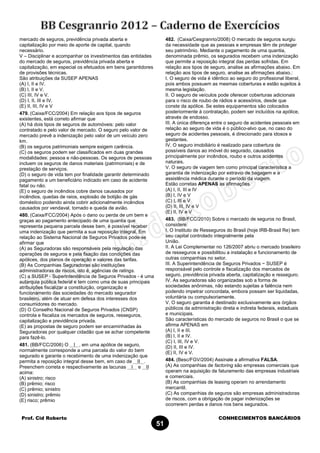 Prof. Cid Roberto CONHECIMENTOS BANCÁRIOS
51
mercado de seguros, previdência privada aberta e
capitalização por meio de aporte de capital, quando
necessário.
V – Disciplinar e acompanhar os investimentos das entidades
do mercado de seguros, previdência privada aberta e
capitalização, em especial os efetuados em bens garantidores
de provisões técnicas.
São atribuições da SUSEP APENAS
(A) I, II e IV.
(B) I, II e V.
(C) III, IV e V.
(D) I, II, III e IV.
(E) II, III, IV e V
479. (Caixa/FCC/2004) Em relação aos tipos de seguros
existentes, está correto afirmar que
(A) há dois tipos de seguros de automóveis: pelo valor
contratado e pelo valor de mercado. O seguro pelo valor de
mercado prevê a indenização pelo valor de um veículo zero
km.
(B) os seguros patrimoniais sempre exigem carência.
(C) os seguros podem ser classificados em duas grandes
modalidades: pessoa e não-pessoas. Os seguros de pessoas
incluem os seguros de danos materiais (patrimoniais) e de
prestação de serviços.
(D) o seguro de vida tem por finalidade garantir determinado
pagamento a um beneficiário indicado em caso de acidente
fatal ou não.
(E) o seguro de incêndios cobre danos causados por
incêndios, quedas de raios, explosão de botijão de gás
doméstico podendo ainda cobrir adicionalmente incêndios
causados por vendaval, tornado e queda de avião.
480. (Caixa/FCC/2004) Após o dano ou perda de um bem e
graças ao pagamento antecipado de uma quantia que
representa pequena parcela desse bem, é possível receber
uma indenização que permita a sua reposição integral. Em
relação ao Sistema Nacional de Seguros Privados pode-se
afirmar que
(A) as Seguradoras são responsáveis pela regulação das
operações de seguros e pela fixação das condições das
apólices, dos planos de operação e valores das tarifas.
(B) As Companhias Seguradoras são instituições
administradoras de riscos, isto é, agências de ratings.
(C) a SUSEP - Superintendência de Seguros Privados - é uma
autarquia pública federal e tem como uma de suas principais
atribuições fiscalizar a constituição, organização e
funcionamento das sociedades do mercado segurador
brasileiro, além de atuar em defesa dos interesses dos
consumidores do mercado.
(D) O Conselho Nacional de Seguros Privados (CNSP)
controla e fiscaliza os mercados de seguros, resseguros,
capitalização e previdência privada.
(E) as propostas de seguro podem ser encaminhadas às
Seguradoras por qualquer cidadão que se achar competente
para fazê-lo.
481. (BB/FCC/2006) O I , em uma apólice de seguro,
normalmente corresponde a uma parcela do valor do bem
segurado e garante o recebimento de uma indenização que
permita a reposição integral desse bem, em caso de II .
Preenchem correta e respectivamente as lacunas I e II
acima:
(A) sinistro; risco
(B) prêmio; risco
(C) prêmio; sinistro
(D) sinistro; prêmio
(E) risco; prêmio
482. (Caixa/Cesgranrio/2008) O mercado de seguros surgiu
da necessidade que as pessoas e empresas têm de proteger
seu patrimônio. Mediante o pagamento de uma quantia,
denominada prêmio, os segurados recebem uma indenização
que permite a reposição integral das perdas sofridas. Em
relação aos tipos de seguro, analise as afirmações abaixo. Em
relação aos tipos de seguro, analise as afirmações abaixo.:
I. O seguro de vida é idêntico ao seguro do profissional liberal,
pois ambos possuem as mesmas coberturas e estão sujeitos à
mesma legislação.
II. O seguro de veículos pode oferecer coberturas adicionais
para o risco de roubo de rádios e acessórios, desde que
conste da apólice. Se estes equipamentos são colocados
posteriormente à contratação, podem ser incluídos na apólice,
através de endosso.
III. A única diferença entre o seguro de acidentes pessoais em
relação ao seguro de vida é o público-alvo que, no caso do
seguro de acidentes pessoais, é direcionado para idosos e
gestantes.
IV. O seguro imobiliário é realizado para cobertura de
possíveis danos ao imóvel do segurado, causados
principalmente por incêndios, roubo e outros acidentes
naturais.
V. O seguro de viagem tem como principal característica a
garantia de indenização por extravio de bagagem e a
assistência médica durante o período da viagem.
Estão corretas APENAS as afirmações
(A) I, II, III e IV
(B) I, IV e V
(C) I, III e V
(D) II, III, IV e V
(E) II, IV e V
483. (BB/FCC/2010) Sobre o mercado de seguros no Brasil,
considere:
I. O Instituto de Resseguros do Brasil (hoje IRB-Brasil Re) tem
seu capital controlado integralmente pela
União.
II. A Lei Complementar no 126/2007 abriu o mercado brasileiro
de resseguros e possibilitou a instalação e funcionamento de
outras companhias no setor.
III. A Superintendência de Seguros Privados − SUSEP é
responsável pelo controle e fiscalização dos mercados de
seguro, previdência privada aberta, capitalização e resseguro.
IV. As seguradoras são organizadas sob a forma de
sociedades anônimas, não estando sujeitas a falência nem
podendo impetrar concordata, embora possam ser liquidadas,
voluntária ou compulsoriamente.
V. O seguro garantia é destinado exclusivamente aos órgãos
públicos da administração direta e indireta federais, estaduais
e municipais.
São características do mercado de seguros no Brasil o que se
afirma APENAS em
(A) I, II e III.
(B) I, II e IV.
(C) I, III, IV e V.
(D) II, III e IV.
(E) II, IV e V.
484. (Besc/FGV/2004) Assinale a afirmativa FALSA.
(A) As companhias de factoring são empresas comerciais que
operam na aquisição de faturamento das empresas industriais
e comerciais.
(B) As companhias de leasing operam no arrendamento
mercantil.
(C) As companhias de seguros são empresas administradoras
de riscos, com a obrigação de pagar indenizações se
ocorrerem perdas e danos nos bens segurados.
 