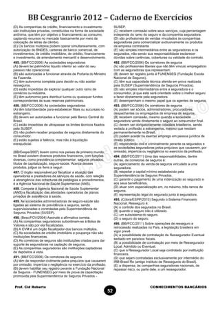 Prof. Cid Roberto CONHECIMENTOS BANCÁRIOS
52
(D) As companhias de crédito, financiamento e investimento
são instituições privadas, constituídas na forma de sociedade
anônima, que têm por objetivo o financiamento ao consumo,
captando recursos no mercado basicamente por meio da
colocação de letras de câmbio.
(E) Os bancos múltiplos podem operar simultaneamente, com
autorização do BNDES, carteiras de banco comercial, de
investimentos, de crédito imobiliário, de crédito, financiamento
e investimento, de arrendamento mercantil e desenvolvimento.
485. (BB/FCC/2006) As sociedades seguradoras
(A) devem ter patrimônio líquido inferior ao valor do seu
passivo não operacional.
(B) são autorizadas a funcionar através de Portaria do Ministro
da Fazenda.
(C) têm autonomia completa para decidir ou não aceitar
resseguros.
(D) estão impedidas de explorar qualquer outro ramo de
comércio ou indústria.
(E) têm autonomia para distribuir lucros ou quaisquer fundos
correspondentes às suas reservas patrimoniais.
486. (BB/FCC/2006) As sociedades seguradoras
(A) têm total liberdade para estabelecer filiais ou sucursais no
estrangeiro.
(B) devem ser autorizadas a funcionar pelo Banco Central do
Brasil.
(C) estão impedidas de ultrapassar os limites técnicos fixados
pela SUSEP.
(D) não podem receber propostas de seguros diretamente do
consumidor.
(E) estão sujeitas à falência, mas não à liquidação
extrajudicial.
(BB/Cespe/2007) Assim como nos países de primeiro mundo,
no Brasil existem diversos produtos financeiros, com funções
diversas, como previdência complementar, seguros privados,
títulos de capitalização, seguro-saúde. Acerca desses
produtos, julgue os itens a seguir.
487. O órgão responsável por fiscalizar a atuação das
operadoras e prestadores de serviços de saúde, com relação
à abrangência das coberturas de patologias e procedimentos,
é a Agência Nacional de Saúde Suplementar (ANS).
488. Compete à Agência Nacional de Saúde Suplementar
(ANS) a fiscalização das atividades operadoras de planos
privados de assistência à saúde.
489. As sociedades administradoras de seguro-saúde são
ligadas ao sistema de previdência e seguros, sendo
supervisionadas e controladas pela Superintendência de
Seguros Privados (SUSEP).
490. (Besc/FGV/2004) Assinale a afirmativa correta.
(A) As companhias seguradoras subordinam-se à Bolsa de
Valores e são por ela fiscalizadas.
(B) A CVM é um órgão fiscalizador dos bancos múltiplos.
(C) As sociedades de crédito imobiliário e poupança não são
instituições financeiras.
(D) As corretoras de seguros são instituições criadas para dar
suporte às seguradoras na captação de seguros.
(E) As companhias seguradoras são instituições captadoras
de depósitos à vista.
491. (BB/FCC/2006) Os corretores de seguros
(A) têm de responder civilmente pelos prejuízos que causarem
por omissão, imperícia o negligência no exercício da profissão.
(B) devem habilitar seu registro perante a Fundação Nacional
de Seguros - FUNENSEG por meio de prova de capacitação
promovida pela Superintendência de Seguros Privados -
SUSEP.
(C) recebem comissão sobre seus serviços, cuja percentagem
independe do ramo do seguro e da companhia seguradora.
(D) são profissionais de vendas vinculados às companhias
seguradoras para comercializar exclusivamente os produtos
da empresa contratante
(E) são simples intermediários entre as seguradoras e os
segurados, não sendo sua responsabilidade esclarecer
dúvidas sobre carências, coberturas ou validade do contrato.
492. (BB/FCC/2006) Os corretores de seguros
(A) são profissionais liberais que não têm vínculo empregatício
com as seguradoras que representam.
(B) devem ter registro junto à FUNENSEG (Fundação Escola
Nacional de Seguros).
(C) têm sua capacidade técnica aferida em prova realizada
pela SUSEP (Superintendência de Seguros Privados).
(D) são simples intermediários entre a seguradora e o
consumidor, já que este será orientado sobre o melhor seguro
a fazer diretamente pela seguradora.
(E) desempenham o mesmo papel que os agentes de seguros.
493. (BB/FCC/2006) Os corretores de seguros
(A) podem ser sócios, administradores, procuradores,
despachantes ou empregados de empresa de seguros.
(B) recebem comissão, mesmo quando a sociedade
seguradora vende diretamente o seguro ao consumidor final.
(C) devem ser obrigatoriamente cidadãos brasileiros, sendo
vedada a profissão a estrangeiros, mesmo que residam
permanentemente no Brasil.
(D) podem aceitar ou exercer emprego em pessoa jurídica de
direito público.
(E) responderão civil e criminalmente perante os segurados e
as sociedades seguradoras pelos prejuízos que causarem, por
omissão, imperícia ou negligência no exercício da profissão.
494. (BB/FCC/2011) Uma das responsabilidades, dentre
outras, de corretoras de seguros é:
(A) agenciamento da venda de seguros vinculado a uma
seguradora.
(B) respeitar o capital mínimo estabelecido pela
Superintendência de Seguros Privados.
(C) garantir o pagamento de uma indenização ao segurado e
aos seus beneficiários.
(D) atuar com especialização em, no máximo, três ramos de
seguros.
(E) representação legal do segurado junto à seguradora.
495. (Cobra/ESPP/2010) Segundo o Sistema Financeiro
Nacional, Resseguro é:
(A) o controle dos segurados no Brasil.
(B) quando o seguro não é utilizado.
(C) um subsistema do seguro.
(D) o seguro do seguro.
496. (BB/FCC/2011) Sobre operações de resseguro e
retrocessão realizadas no País, a legislação brasileira em
vigor prevê
(A) a possibilidade de contratação de Ressegurador Eventual
sediado em paraísos fiscais.
(B) a possibilidade de contratação por meio de Ressegurador
Local, Admitido ou Eventual.
(C) que o Ressegurador Local seja controlado por instituição
financeira.
(D) que sejam contratadas exclusivamente por intermédio do
IRB-Brasil Re (antigo Instituto de Resseguros do Brasil).
(E) a dispensa, às companhias seguradoras nacionais, de
repassar risco, ou parte dele, a um ressegurador.
 