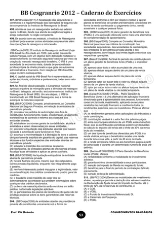Prof. Cid Roberto CONHECIMENTOS BANCÁRIOS
53
497. (BRB/Cespe/2011) A fiscalização das seguradoras e
corretoras e a regulamentação das operações de seguros são
de competência do Instituto de Resseguros do Brasil.
498. Admite-se que um ressegurador sediado no exterior
opere no Brasil, desde que atenda às exigências legais e
esteja cadastrado no órgão competente.
499. De acordo com seu estatuto, o Instituto de Resseguros
do Brasil pode exercer outras atividades empresariais além
das operações de resseguro e retrocessão.
(BB/Cespe/2008) O Instituto de Resseguros do Brasil (hoje
IRB-Brasil Re) foi criado em 1939, pelo então presidente
Getúlio Vargas, com um objetivo bem delineado: fortalecer o
desenvolvimento do mercado segurador nacional por meio da
criação do mercado ressegurador brasileiro. O IRB é uma
sociedade de economia mista, dotada de personalidade
jurídica própria de direito privado e que goza de autonomia
administrativa e financeira. Com relação ao IRE-Brasil Re,
julgue os itens subsequentes.
500. O capital social do IRB-Brasil Re é representado por
ações escriturais, ordinárias e preferenciais, todas sem valor
nominal.
501. No final do século passado, o Congresso Nacional
aprovou a quebra de monopólio para a atividade de resseguro
no Brasil, delegada, até então, exclusivamente ao Instituto de
Resseguros do Brasil (IRB). Um ano depois, o IRB foi
transformado em IRB Brasil Resseguros, sob a forma de
autarquia de natureza especial.
502. (BB/FCC/2006) Compete, privativamente, ao Conselho
Nacional de Seguros Privados, em relação às entidades de
previdência privada,
(A) processar os pedidos de autorização para fins de
constituição, funcionamento, fusão, incorporação, grupamento,
transferência de controle e reforma dos estatutos das
entidades abertas.
(B) estabelecer as normas gerais de contabilidade, atuária e
estatística a serem observadas por essas entidades.
(C) proceder à liquidação das entidades abertas que tiverem
cessada a autorização para funcionar no País.
(D) autorizar a movimentação e a liberação de bens e valores
obrigatoriamente inscritos em garantia do capital, das reservas
técnicas e dos fundos especiais das entidades abertas de
previdência privada.
(E) proceder à inscrição dos corretores de planos
previdenciários, de entidades abertas de previdência privada;
fiscalizar suas atividades e aplicar as penas cabíveis.
503. (BB/FCC/2006) Na liquidação extrajudicial de entidade
aberta de previdência privada
(A) haverá fluência de juros, mesmo que não estipulados,
contra a massa liquidanda, enquanto não integralmente pago
o passivo.
(B) nenhum interessado poderá impugnar a legitimidade, valor
ou a classificação dos créditos constantes do quadro geral de
credores.
(C) o liquidante está impedido de exigir dos ex-
administradores da entidade que prestem informações sobre
quaisquer dos créditos declarados.
(D) os bens da massa liquidanda serão vendidos em leilão
público, na formada legislação aplicável.
(E) os participantes dos planos de benefícios não pode não ter
privilégio especial sobre os bens garantidores das reservas
técnicas.
504. (BB/Cespe/2008) As entidades abertas de previdência
privada são constituídas unicamente sob a forma de
sociedades anônimas e têm por objetivo instituir e operar
planos de benefícios de caráter previdenciário concedidos em
forma de renda continuada ou pagamento único, sendo
acessíveis a qualquer pessoa física.
505. (BRB/Cespe/2005) O plano gerador de benefícios livre
(PGBL) é uma aplicação oferecida como mais uma alternativa
de complementação de aposentadoria.
506. (BB/Cespe/2003) Compete ao Conselho Monetário
Nacional prescrever os critérios de constituição das
sociedades seguradoras, das sociedades de capitalização,
das entidades de previdência privada aberta e dos
resseguradores, com fixação dos limites legais e técnicos das
respectivas operações.
507. (Besc/FGV/2004) Ao final do período de contribuição em
um plano gerador de benefícios livres (PGBL), o investidor
pode:
(A) apenas sacar todo o valor acumulado de uma vez.
(B) apenas efetuar saques dentro de um plano de renda
vitalícia.
(C) apenas efetuar saques dentro de plano de renda
temporária.
(D) apenas optar por sacar todo o valor ou efetuar saques
dentro de um plano de renda vitalícia.
(E) optar por sacar todo o valor ou efetuar saques dentro de
um plano de renda vitalícia ou de renda temporária.
508. (Caixa/FCC/2004) O PGBL - Plano Gerador de
Benefícios Livres - é uma alternativa de aplicação financeira
direcionada para a aposentadoria das pessoas, funcionando
como um fundo de investimento, aplicando os recursos
recebidos no mercado financeiro e creditando todos os
rendimentos auferidos para os investidores. Pode-se afirmar
que
(A) os rendimentos gerados pelas aplicações são tributados a
cada contribuição.
(B) contribuição variável é o valor fixo dos prêmios pagos.
(C) entre os principais atrativos de um PGBL está o benefício
fiscal, pois as contribuições periódicas podem ser deduzidas
do cálculo do imposto de renda até o limite de 30% da renda
bruta do investidor.
(D) um dos tipos de benefícios oferecidos pelo PGBL é a
renda vitalícia, em que o beneficiário recebe uma renda
durante toda a sua vida, a partir de 40 anos de idade.
(E) a renda temporária refere-se aos benefícios pagos a partir
de certa idade e durante um determinado número de anos pré-
definido.
509. (Banrisul/FDRH/2005) O Plano Gerador de Benefícios
Livres (PGBL) oferece
(A) rentabilidade conforme a modalidade de investimento
adotada.
(B) garantia mínima de rentabilidade a seus participantes.
(C) isenção de Imposto de Renda no resgate do fundo.
(D) benefício para o final do período de contratação definido
previamente.
(E) isenção de taxa de administração.
510. (BB/FCC/2006) Dentre as modalidades de investimento
abaixo, aquela que permite a dedução dos valores investidos
na Declaração de Ajuste Anual do Imposto de Renda, até o
limite de 12% da renda bruta do contribuinte, é
(A) o CDB.
(B) o VGBL.
(C) o Fundo de Investimento Referenciado Dl.
(D) a Caderneta de Poupança.
(E) o PGBL.
 