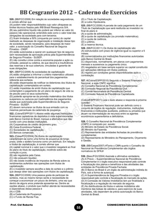 Prof. Cid Roberto CONHECIMENTOS BANCÁRIOS
55
520. (BB/FCC/2006) Em relação às sociedades seguradoras,
é correto afirmar que
(A) podem reter responsabilidades cujo valor ultrapasse os
limites técnicos fixados pelo IRB Brasil Resseguros S/A.
(B) seu patrimônio líquido não poderá ser inferior ao valor do
passivo não operacional, entendido este como o valor total das
obrigações da sociedade para com terceiros.
(C) ficam limitadas a 50% (cinquenta por cento) do capital
realizado as despesas de organização e instalação desse tipo
de sociedade, sendo necessária, para despesas de maior
valor, a autorização do Conselho Nacional de Seguros
Privados - CNSP.
(D) estão autorizadas a operar em quaisquer tipo de seguros
sem necessidade de aprovação prévia pela Superintendência
de Seguros Privados - SUSEP.
(E) não constitui crime contra a economia popular a ação ou
omissão, pessoal ou coletiva, de que decorra a insuficiência
das reservas e de sua cobertura, vinculadas à garantia de
suas obrigações.
521. (BB/FCC/2006) As sociedades de capitalização
(A) estão obrigadas a informar o critério matemático utilizado
para o estabelecimento do percentual dos pagamentos
referente aos sorteios.
(B) estão dispensadas de notificar os detentores dos títulos de
capitalização contemplados em sorteio.
(C) estão impedidas de emitir títulos de capitalização que
contemplem o pagamento de um plano de seguro de vida ou
de pecúlio para os seus subscritores.
(D) poderão apropriar-se da provisão matemática dos títulos
suspensos ou caducos por inadimplência dos pagamentos,
desde que autorizada pela Superintendência de Seguros
Privados - SUSEP.
(E) devem remunerar os títulos de sua emissão com os
mesmos percentuais da caderneta de poupança.
522. (Cobra/ESPP/2011) Abaixo estão algumas Instituições
financeiras captadoras de depósitos à vista supervisionadas
pelo Banco Central do Brasil, marque a alternativa que não
condiz com uma destas instituições.
(A) Cooperativas de crédito de primeiro grau.
(B) Caixa Econômica Federal.
(C) Sociedades de capitalização.
(D) Bancos comerciais.
523. (Caixa/FCC/2004) Os títulos de capitalização
caracterizam-se como uma forma de poupança de longo
prazo, onde o sorteio funciona como um estímulo. Em relação
a títulos de capitalização, é correto afirmar que
(A) capital nominal é o valor que o investidor resgatará ao final
do plano do título de capitalização, incidindo sobre ele
correção e juros.
(B) são regulados pela Caixa.
(C) não possuem liquidez.
(D) não existe incidência de Impostos de Renda sobre os
rendimentos auferidos nas operações com títulos de
capitalização.
(E) o investidor sempre escolhe a data do sorteio e o prêmio
que deseja obter das operações com títulos de capitalização.
524. (BB/FCC/2006) Uma pessoa gosta de participar de
sorteios, mas ao mesmo tempo sente a necessidade de
começar a economizar um pouco de dinheiro, uma vez que
dentro de alguns anos pretende aposentar-se. Dentre as
opções abaixo, o produto que melhor atende às necessidades
e expectativas dessa pessoa é
(A) o CDB.
(B) a Caderneta de Poupança.
(C) o Fundo de Renda Fixa.
(D) o Título de Capitalização.
(E) a Letra Hipotecária.
525. (BB/FCC/2006) A parcela de cada pagamento de um
Título de Capitalização que será restituída ao investidor no
final do plano é
(A) a quota de administração.
(B) a quota de capitalização (ou provisão matemática).
(C) a quota de carência.
(D) o prêmio.
(E) a reserva técnica.
526. (BB/FCC/2011) Os títulos de capitalização são
(A) estruturados com prazo de vigência igual ou superior a 6
meses.
(B) comercializados por instituições financeiras autorizadas
pelo Banco Central do Brasil.
(C) disponíveis, normalmente, em planos com pagamentos
mensais e sucessivos ou pagamento único.
(D) resgatados em base sempre superior ao capital constituído
por aplicações idênticas em títulos públicos.
(E) regidos por condições gerais disponibilizadas após a
contratação.
527. #(Cobra/ESPP/2010) Segundo o Sistema Financeiro
Nacional, a sigla CNPC significa:
(A) Conselho Nacional de Previdência Complementar.
(B) Comissão Negocial da Previdência Civil.
(C) Comitê Nacionalista da Previdência Central.
(D) Comissão Natural da Previdência Capitalizada.
(Cobra/ESPP/2011) Leia o texto abaixo e responda à próxima
questão:
O Sistema Financeiro Nacional pode ser definido como o
conjunto de órgãos de regulação, instrumentos, instituições
financeiras e instituições auxiliares, públicos ou privados que
atuam na intermediação de recursos entre os agentes
econômicos superavitários e deficitários.
528. O Conselho Nacional de Previdência Complementar
(CNPC) é composto por, exceto:
(A) Ministro de Estado da Previdência Social.
(B) Ministro da Fazenda.
(C) Representante das entidades fechadas de previdência
complementar.
(D) Representante do Ministério do Planejamento, Orçamento
e Gestão.
529. (BB/Cespe/2007) #Tanto o CMN quanto o Conselho de
Nacional de Previdência Complementar são órgãos
normativos do SFN.#
530. (Besc/FGV/2004) Assinale a afirmativa verdadeira.
(A) A Previc – Superintendência Nacional de Previdência
Complementar é o órgão executivo responsável pelo controle
e fiscalização dos planos e benefícios e das atividades das
entidades de Previdência Privada Fechada.
(B) O Banco do Brasil é um órgão da administração indireta do
País, sob a forma de autarquia.
(C) A Superintendência de Seguros Privados é o órgão
responsável pelo controle e fiscalização do mercado de ações.
(D) A Comissão de Valores Imobiliários tem por finalidade a
fiscalização e a regulação do mercado de seguros.
(E) As distribuidoras de títulos e valores mobiliários são
membros das bolsas de valores e, para exercício de suas
atividades, não dependem de prévia autorização do Banco
Central do Brasil.
 