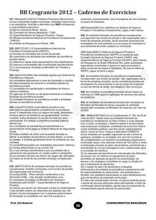 Prof. Cid Roberto CONHECIMENTOS BANCÁRIOS
56
531. (Banpará/FJV/2010) O Sistema Financeiro Nacional tem
na sua composição órgãos normativos, entidades supervisoras
e as operadoras. Assinale a alternativa que NÃO corresponde
a uma entidade supervisora:
(A) Banco Central do Brasil - Bacen;
(B) Comissão de Valores Mobiliários - CVM;
(C) Superintendência de Seguros Privados - Susep;
(D) #Superintendência Nacional de Previdência Complementar
- PREVIC;
(E) Instituto de Resseguros do Brasil - IRB.
532. (BB/FCC/2011) A Superintendência Nacional de
Previdência Complementar (PREVIC)
(A) fiscaliza as atividades dos fundos de pensão.
(B) supervisiona as atividades das entidades de previdência
privada aberta.
(C) determina regras sobre aposentadoria dos trabalhadores.
(D) executa a arrecadação das contribuições previdenciárias.
(E) é uma autarquia vinculada ao Ministério do Trabalho e
Emprego.
533. (Besc/FGV/2004) São entidades ligadas aos Sistemas de
Previdência e Seguros:
(A) sociedades seguradoras e caixa de liquidação e custódia
(B) administradoras de consórcio e entidades abertas de
previdência privada
(C) sociedades de capitalização e sociedades de títulos e
valores mobiliários
(D) agências de fomento ou de desenvolvimento e entidades
fechadas de previdência privada
(E) entidades fechadas de previdência privada e entidades
abertas de previdência privada
534. (Caixa/FCC/2004) A previdência privada é uma
alternativa de aposentadoria complementar à previdência
social. É classificada como um seguro de renda, oferecendo
diversos planos de benefícios de aposentadoria, morte e
invalidez, todos lastreados no pecúlio formado por seus
participantes. Em relação à previdência privada pode-se
afirmar que
(A) a sociedade de previdência privada fechada é a
aposentadoria oficial paga ao Instituto Nacional de Seguridade
Social.
(B) Pode constituir-se como uma sociedade fechada ou
aberta. A sociedade de previdência privada aberta, ou fundo
de pensão, é formada geralmente dentro do ambiente de uma
empresa.
(C) os benefícios podem ser contratados para serem vitalícios,
por tempo determinado ou de uma só vez.
(D) a sua principal característica é que sua adesão não é
operacional mas apresenta um caráter público e obrigatório.
(E) as parcelas mensais que devem ser pagas são calculadas
com base na renda de seu primeiro emprego corrigida pela
TR.
535. (BB/FCC/2010) As entidades fechadas de previdência
complementar, também conhecidas como fundos de pensão,
são organizadas sob a forma de
(A) fundos PGBL - Plano Gerador de Benefício Livre.
(B) fundos VGBL - Vida Gerador de Benefício Livre.
(C) empresas vinculadas ao Ministério da Fazenda e
fiscalizadas pela SUSEP - Superintendência de Seguros
Privados.
(D) planos que devem ser oferecidos a todos os colaboradores
e que também podem ser adquiridos por pessoas que não
tenham vínculo empregatício com a empresa patrocinadora.
(E) fundação ou sociedade civil, sem fins lucrativos e
acessíveis, exclusivamente, aos empregados de uma empresa
ou grupo de empresas.
(BB/Cespe/2009) Com referência ao Sistema de Seguros
Privados e Previdência Complementar, julgue o item abaixo.
536. As entidades fechadas de previdência complementar
correspondem aos fundos de pensão e são organizadas sob a
forma de empresas privadas, sendo somente acessíveis aos
empregados de uma empresa ou a um grupo de empresas ou
aos servidores da União, estados ou municípios.
(BB/Cespe/2008) O Sistema de Seguros Privados e
Previdência Complementar (SSPPC) é constituído pelo
Conselho Nacional de Seguros Privados (CNSP), pela
Superintendência de Seguros Privados (SUSEP), pelo Instituto
de Resseguros do Brasil (IRB-Brasil Re), pelas sociedades
seguradoras autorizadas a operar em seguros privados e
pelos corretores de seguros habilitados. No que se refere ao
SSPPC, julgue os itens a seguir.
537. As entidades fechadas de previdência complementar
correspondem aos fundos de pensão. São organizadas sob a
forma de empresas privadas, sendo somente acessíveis aos
empregados de uma empresa ou de um grupo de empresas
ou aos servidores da União, dos estados e dos municípios.
538. As entidades de previdência fechada devem seguir as
diretrizes do CMN quanto à aplicação de recursos dos planos
de benefícios.
539. As entidades de previdência fechada são vinculadas ao
Ministério da Previdência Social, enquanto as entidades
abertas são vinculadas ao Ministério da Fazenda, por meio da
SUSEP.
540. (BNB/ACEP/2004) A Lei Complementar nº 108, de 29 de
maio de 2001, dispõe sobre as entidades fechadas de
previdência complementar do Setor Público e suas relações
com a União, os Estados, o Distrito Federal e os Municípios,
suas autarquias, fundações, sociedades de economia mista e
outras entidades públicas, que lhes seriam patrocinadores.
Sobre o tema em foco, marque a alternativa CORRETA:
(A) as entidades em questão organizam-se sob a forma de
autarquia, fundação ou sociedade civil, com fins lucrativos.
(B) a elegibilidade a um benefício de prestação programada e
continuada requer uma carência mínima de 120 (cento e vinte)
contribuições mensais ao plano de benefícios, permitindo-se a
manutenção do vínculo empregatício com o patrocinador após
a concessão do benefício.
(C) os reajustes dos benefícios em manutenção são efetuados
de acordo com os critérios do regulamento do plano,
permitidos os repasses de ganhos de produtividade, de
abonos e de vantagens concedidas ao cargo ou função em
que o participante se aposentou.
(D) o custeio do plano de benefícios e a despesa
administrativa da entidade de previdência complementar são
de responsabilidade do patrocinador, dos participantes e,
também, dos assistidos (participante ou seus beneficiários em
gozo de benefício de prestação continuada).
(E) além das contribuições normais, os planos poderão prever
o aporte de recursos adicionais pelos participantes, a título de
contribuição laboral facultativa, aporte esse acompanhado do
correspondente aporte patronal do patrocinador.
 