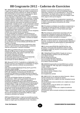 Prof. Cid Roberto CONHECIMENTOS BANCÁRIOS
57
541. (BNB/ACEP/2004) Segundo mandamento constitucional,
o regime da Previdência Privada tem caráter complementar e
está organizado de forma autônoma em relação ao Regime
Geral de Previdência Social. Quanto a este segundo regime
de previdência, marque a alternativa CORRETA:
(A) as instituições e empresas privadas, a União, os Estados,
o Distrito Federal e os Municípios, suas autarquias, fundações,
empresas públicas, sociedades de economia mista e outras
entidades públicas, podem instituir entidades de previdência
privada e patrocinar seus planos de benefícios de natureza
complementar, situação na qual, o custo normal total é sempre
dividido entre o empregador e o empregado de forma a nunca
resultar em uma proporção nula para uma das partes.
(B) é facultativa para o empregador a instituição de entidade
de previdência privada de plano de benefícios
complementares, mas, uma vez instituída, torna-se obrigatória
a filiação dos correspondentes empregados.
(C) as contribuições do empregador, os benefícios e as
condições contratuais previstas no estatuto da entidade de
previdência privada e no regulamento do plano de benefícios
integram, para todos os fins de direito, o contrato de trabalho
dos empregados participantes.
(D) o regime de previdência privada complementar é regulado
por lei ordinária e por normas editadas pelo Ministério do
Trabalho e Emprego.
(E) o regime de previdência privada complementar adota
sempre o regime financeiro de capitalização, constituindo
reservas que garantam o benefício contratado.
542. (BB/Cespe/2009/Certificação Interna) A Brasilprev,
empresa do BB que atua no mercado de previdência
complementar aberta, está sujeita à supervisão do(a)
(A) Conselho Monetário Nacional.
(B) Instituto de Resseguros do Brasil.
(C) #Conselho Nacional da Previdência Complementar.
(D) Superintendência de Seguros Privados.
(E) Comissão de Valores Mobiliários.
543. (Banpará/FJV/2010) “A previdência complementar é um
benefício opcional, que proporciona ao trabalhador um seguro
previdenciário adicional, conforme sua necessidade e
vontade.”
(http://www.previdenciasocial.gov.br/spc.php?id_spc=915)
Assinale a opção correta:
(A) As Entidades Abertas de Previdência Complementar -
EAPC são reguladas e fiscalizadas pelo Ministério da
Fazenda, por intermédio do Conselho Nacional de Seguros
Privados (CNSP) e da Superintendência de Seguros Privados
(SUSEP).
(B) #Tanto as Entidades Abertas de Previdência
Complementar - EAPC quanto as Entidades Fechadas de
Previdência Complementar - EFPC são reguladas e
fiscalizadas pela Superintendência Nacional de Previdência
Complementar (PREVIC), do Ministério da Previdência Social.
(C) Planos PGBL e VGBL são comercializados pelas EFPC.
(D) Quem contrata plano de previdência complementar
renuncia aos benefícios da previdência social, se for segurado.
(E) #A Previ, Fundo de Pensão dos Funcionários do Banco do
Brasil, é uma Entidade Fechada de Previdência Complementar
- EFPC, cuja fiscalização está a cargo da Superintendência
Nacional de Previdência Complementar (PREVIC), órgão
vinculado ao Ministério da Fazenda.
(BB/Cespe/2003) No Brasil, o regime de previdência privada,
de caráter complementar e organizado de forma autônoma em
relação ao regime geral de previdência social, é facultativo.
Baseia-se na constituição de reservas que garantam o
benefício, nos termos do art. 202 da Constituição Federal,
observado o disposto na Lei Complementar nº 109, de 29 de
maio de 2001, que dispõe sobre o regime de previdência
complementar e dá outras providências. Com relação a esse
tema, julgue os itens que se seguem.
544. O regime de previdência complementar é operado por
entidades de previdência complementar cujo objetivo principal
é instituir e executar planos de benefícios de caráter
previdenciário.
545. É facultada às entidades de previdência complementar a
constituição de reservas técnicas, provisões ou fundos, em
conformidade com critérios e normas fixados pelo órgão
regulador e fiscalizador.
546. Para assegurar compromissos assumidos junto aos
participantes e assistidos de planos de benefícios, as
entidades de previdência complementar são legalmente
obrigadas a contratar operações de resseguro.
547. Em se tratando de planos de benefícios de entidades
fechadas, os planos devem ser, obrigatoriamente, oferecidos a
todos os empregados dos patrocinadores ou associados dos
instituidores.
548. Os ativos garantidores das reservas técnicas, das
provisões e dos fundos são vinculados à ordem do órgão
fiscalizador e podem ter sua livre movimentação suspensa
pelo referido órgão.
549. (NossaCaixa/Vunesp/2009) A fixação de normas e
diretrizes da política cambial é uma das atribuições
(A) do Banco do Brasil.
(B) das Caixas Econômicas.
(C) do Conselho Monetário Nacional.
(D) da Comissão de Valores Mobiliários.
(E) do Banco Central do Brasil.
550. (BNDES/Cesgranrio/Economista/2009) Qual a política
cambial adotada em 1994, logo após a introdução da nova
moeda, o Real?
(A) Taxa de câmbio flutuante
(B) Taxa de câmbio fixa
(C) Taxas de câmbio múltiplas e fixas
(D) Currency board
(E) Congelamento cambial
551. (BB/FCC/2011) No regime de câmbio flutuante, o Banco
Central do Brasil atua no mercado de câmbio,
(A) nele intervindo com o objetivo de evitar oscilações bruscas
nas cotações.
(B) desvalorizando a taxa de câmbio com o objetivo de reduzir
o cupom cambial.
(C) determinando a taxa de câmbio com o objetivo de
incentivar as exportações.
(D) fixando a taxa de câmbio com o objetivo de estimular
captações externas.
(E) livremente, dentro da banda cambial por ele estabelecida e
divulgada.
 