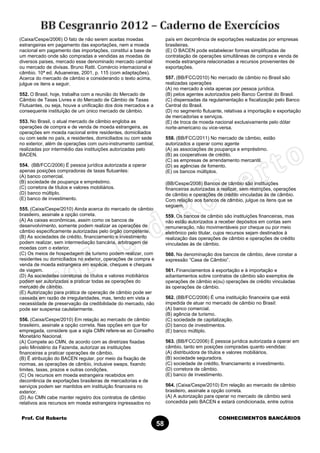 Prof. Cid Roberto CONHECIMENTOS BANCÁRIOS
58
(Caixa/Cespe/2006) O fato de não serem aceitas moedas
estrangeiras em pagamento das exportações, nem a moeda
nacional em pagamento das importações, constitui a base de
um mercado onde são compradas e vendidas as moedas de
diversos países, mercado esse denominado mercado cambial
ou mercado de divisas. Bruno Ratti. Comércio internacional e
câmbio. 10ª ed. Aduaneiras, 2001, p. 115 (com adaptações).
Acerca do mercado de câmbio e considerando o texto acima,
julgue os itens a seguir.
552. O Brasil, hoje, trabalha com a reunião do Mercado de
Câmbio de Taxas Livres e do Mercado de Câmbio de Taxas
Flutuantes, ou seja, houve a unificação dos dois mercados e a
consequente instituição de um único mercado de câmbio.
553. No Brasil, o atual mercado de câmbio engloba as
operações de compra e de venda de moeda estrangeira, as
operações em moeda nacional entre residentes, domiciliados
ou com sede no país, e residentes, domiciliados ou com sede
no exterior, além de operações com ouro-instrumento cambial,
realizadas por intermédio das instituições autorizadas pelo
BACEN.
554. (BB/FCC/2006) É pessoa jurídica autorizada a operar
apenas posições compradoras de taxas flutuantes:
(A) banco comercial.
(B) sociedade de poupança e empréstimo.
(C) corretora de títulos e valores mobiliários.
(D) banco múltiplo.
(E) banco de investimento.
555. (Caixa/Cespe/2010) Ainda acerca do mercado de câmbio
brasileiro, assinale a opção correta.
(A) As caixas econômicas, assim como os bancos de
desenvolvimento, somente podem realizar as operações de
câmbio especificamente autorizadas pelo órgão competente.
(B) As sociedades de crédito, financiamento e investimento
podem realizar, sem intermediação bancária, arbitragem de
moedas com o exterior.
(C) Os meios de hospedagem de turismo podem realizar, com
residentes ou domiciliados no exterior, operações de compra e
venda de moeda estrangeira em espécie, cheques e cheques
de viagem.
(D) As sociedades corretoras de títulos e valores mobiliários
podem ser autorizadas a praticar todas as operações do
mercado de câmbio.
(E) Autorização para prática de operação de câmbio pode ser
cassada em razão de irregularidades, mas, tendo em vista a
necessidade de preservação da credibilidade do mercado, não
pode ser suspensa cautelarmente.
556. (Caixa/Cespe/2010) Em relação ao mercado de câmbio
brasileiro, assinale a opção correta. Nas opções em que for
empregada, considere que a sigla CMN refere-se ao Conselho
Monetário Nacional.
(A) Compete ao CMN, de acordo com as diretrizes fixadas
pelo Ministério da Fazenda, autorizar as instituições
financeiras a praticar operações de câmbio.
(B) É atribuição do BACEN regular, por meio da fixação de
normas, as operações de câmbio, inclusive swaps, fixando
limites, taxas, prazos e outras condições.
(C) Os recursos em moeda estrangeira recebidos em
decorrência de exportações brasileiras de mercadorias e de
serviços podem ser mantidos em instituição financeira no
exterior.
(D) Ao CMN cabe manter registro dos contratos de câmbio
relativos aos recursos em moeda estrangeira ingressados no
país em decorrência de exportações realizadas por empresas
brasileiras.
(E) O BACEN pode estabelecer formas simplificadas de
contratação de operações simultâneas de compra e venda de
moeda estrangeira relacionadas a recursos provenientes de
exportações.
557. (BB/FCC/2010) No mercado de câmbio no Brasil são
realizadas operações
(A) no mercado à vista apenas por pessoa jurídica.
(B) pelos agentes autorizados pelo Banco Central do Brasil.
(C) dispensadas da regulamentação e fiscalização pelo Banco
Central do Brasil.
(D) no segmento flutuante, relativas a importação e exportação
de mercadorias e serviços.
(E) de troca de moeda nacional exclusivamente pelo dólar
norte-americano ou vice-versa.
558. (BB/FCC/2011) No mercado de câmbio, estão
autorizados a operar como agente
(A) as associações de poupança e empréstimo.
(B) as cooperativas de crédito.
(C) as empresas de arrendamento mercantil.
(D) as agências de fomento.
(E) os bancos múltiplos.
(BB/Cespe/2008) Bancos de câmbio são instituições
financeiras autorizadas a realizar, sem restrições, operações
de câmbio e operações de crédito vinculadas às de câmbio.
Com relação aos bancos de câmbio, julgue os itens que se
seguem.
559. Os bancos de câmbio são instituições financeiras, mas
não estão autorizados a receber depósitos em contas sem
remuneração, não movimentáveis por cheque ou por meio
eletrônico pelo titular, cujos recursos sejam destinados à
realização das operações de câmbio e operações de crédito
vinculadas às de câmbio.
560. Na denominação dos bancos de câmbio, deve constar a
expressão “Casa de Câmbio”.
561. Financiamentos à exportação e à importação e
adiantamentos sobre contratos de câmbio são exemplos de
operações de câmbio e(ou) operações de crédito vinculadas
às operações de câmbio.
562. (BB/FCC/2006) É uma instituição financeira que está
impedida de atuar no mercado de câmbio no Brasil:
(A) banco comercial.
(B) agência de turismo.
(C) sociedade de capitalização.
(D) banco de investimentos.
(E) banco múltiplo.
563. (BB/FCC/2006) É pessoa jurídica autorizada a operar em
câmbio, tanto em posições compradas quanto vendidas:
(A) distribuidora de títulos e valores mobiliários.
(B) sociedade seguradora.
(C) sociedade de crédito, financiamento e investimento.
(D) corretora de câmbio.
(E) banco de investimento.
564. (Caixa/Cespe/2010) Em relação ao mercado de câmbio
brasileiro, assinale a opção correta.
(A) A autorização para operar no mercado de câmbio será
concedida pelo BACEN e estará condicionada, entre outros
 