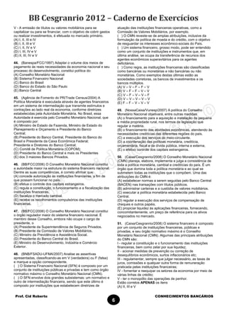 Prof. Cid Roberto CONHECIMENTOS BANCÁRIOS
6
V - A emissão de títulos ou valores mobiliários para se
capitalizar ou para se financiar, com o objetivo de cobrir gastos
ou realizar investimentos, é efetuada no mercado primário.
(A) I, II, III e IV
(B) I, II, III e V
(C) I, II, IV e V
(D) I, III, IV e V
(E) II, III, IV e V
44. (Banespa/FCC/1997) Adaptar o volume dos meios de
pagamento às reais necessidades da economia nacional e seu
processo do desenvolvimento, constitui política do:
(A) Conselho Monetário Nacional
(B) Sistema Financeiro Nacional
(C) Banco do Brasil
(D) Banco do Estado do São Paulo
(E) Banco Central
45. (Agência de Fomento do PR/Trade Census/2004) A
Política Monetária é executada através de agentes financeiros
em um sistema de intermediação que transmite estímulos e
contrações ao lado real da economia, conforme diretrizes
estabelecidas pela Autoridade Monetária. No Brasil, essa
Autoridade é exercida pelo Conselho Monetário Nacional, que
é composto por:
(A) Ministro de Estado da Fazenda, Ministro de Estado do
Planejamento e Orçamento e Presidente do Banco
Central;
(B) Presidente do Banco Central, Presidente do Banco do
Brasil e Presidente da Caixa Econômica Federal;
Presidente e Diretores do Banco Central;
(C) Comitê de Política Monetária (COPOM);
(D) Presidente do Banco Central e mais os Presidentes
(E) dos 3 maiores Bancos Privados.
46. (BB/FCC/2006) O Conselho Monetário Nacional constitui
a autoridade maior na estrutura do sistema financeiro nacional.
Dentre as suas competências, é correto afirmar que:
(A) concede autorização às instituições financeiras, a fim de
que possam funcionar no país.
(B) efetua o controle dos capitais estrangeiros.
(C) regula a constituição, o funcionamento e a fiscalização das
instituições financeiras.
(D) fiscaliza o mercado cambial.
(E) recebe os recolhimentos compulsórios das instituições
financeiras.
47. (BB/FCC/2006) O Conselho Monetário Nacional constitui
o órgão regulador maior do sistema financeiro nacional. É
membro desse Conselho, embora não ocupe o cargo de
presidente, o
(A) Presidente da Superintendência de Seguros Privados.
(B) Presidente da Comissão de Valores Mobiliários.
(C) Ministro da Previdência e Assistência Social.
(D) Presidente do Banco Central do Brasil.
(E) Ministro do Desenvolvimento, Indústria e Comércio
Exterior.
48. (BNB/FSADU-UFMA/2007) Analise as assertivas
apresentadas, classificando-as em V (verdadeira) ou F (falsa)
e marque a opção correspondente.
( ) O Sistema Financeiro Nacional (SFN) é composto por um
conjunto de instituições públicas e privadas e tem como órgão
normativo máximo o Conselho Monetário Nacional (CMN).
( ) O SFN envolve dois grandes subsistemas: um normativo e
outro de intermediação financeira, sendo que este último é
composto por instituições que estabelecem diretrizes de
atuação das instituições financeiras operativas, como a
Comissão de Valores Mobiliários, por exemplo.
( ) O CMN reveste-se de amplas atribuições, inclusive da
formulação da política de moeda e do crédito, com o objetivo
de resguardar os interesses econômico-sociais do País.
( ) Um sistema financeiro, grosso modo, pode ser entendido
como um conjunto de instituições e instrumentos que, em
última análise, se ocupa da transferência de recursos dos
agentes econômicos superavitários para os agentes
deficitários.
( ) Como regra, as instituições financeiras são classificadas
como bancárias ou monetárias e não bancárias ou não
monetárias. Como exemplos destas últimas estão as
sociedades corretoras, os bancos de investimentos e os
bancos múltiplos.
(A) V – V – F – F – V
(B) V – F – F – V – V
(C) V – F – V – V – F
(D) V – V – V – V – V
(E) F – F – V – V – V
49. (NossaCaixa/Vunesp/2007) A política do Conselho
Monetário Nacional objetivará, entre outras medidas
(A) o financiamento para a aquisição e instalação da pequena
e média propriedade rural, nos termos da legislação que
regular a matéria.
(B) o financiamento das atividades econômicas, atendendo às
necessidades creditícias das diferentes regiões do país.
(C) a execução dos serviços do meio-circulante.
(D) a coordenação das políticas monetária, creditícia,
orçamentária, fiscal e da dívida pública, interna e externa.
(E) o efetivo controle dos capitais estrangeiros.
50. (Caixa/Cesgranrio/2008) O Conselho Monetário Nacional
(CMN) planeja, elabora, implementa e julga a consistência de
toda a política monetária, cambial e creditícias do país. É um
órgão que domina toda a política monetária e ao qual se
submetem todas as instituições que o compõem. Uma das
atribuições do CMN é:
(A) estabelecer normas a serem seguidas pelo Banco Central
(BACEN) nas transações com títulos públicos.
(B) administrar carteiras e a custódia de valores mobiliários.
(C) executar a política monetária estabelecida pelo Banco
Central.
(D) regular a execução dos serviços de compensação de
cheques e outros papéis.
(E) propiciar liquidez às aplicações financeiras, fornecendo,
concomitantemente, um preço de referência para os ativos
negociados no mercado.
51. (Caixa/Cesgranrio/2008) O sistema financeiro é composto
por um conjunto de instituições financeiras, públicas e
privadas, e seu órgão normativo máximo é o Conselho
Monetário Nacional (CMN). Algumas das principais atribuições
do CMN são:
I - regular a constituição e o funcionamento das instituições
financeiras, bem como zelar por sua liquidez;
II - acionar medidas de prevenção ou correção de
desequilíbrios econômicos, surtos inflacionários etc;
III - regulamentar, sempre que julgar necessário, as taxas de
juros, comissões e qualquer outra forma de remuneração
praticada pelas instituições financeiras;
IV - fomentar e reequipar os setores da economia por meio de
várias linhas de crédito;
V - ter o monopólio das operações de penhor.
Estão corretos APENAS os itens
(A) II, III e V
 
