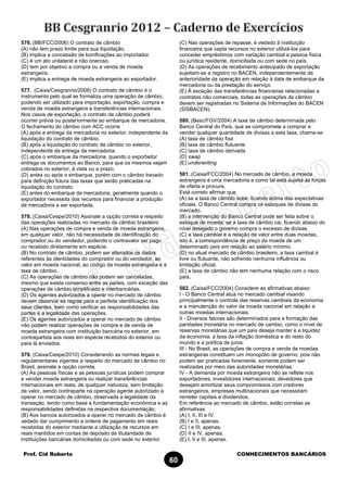 Prof. Cid Roberto CONHECIMENTOS BANCÁRIOS
60
576. (BB/FCC/2006) O contrato de câmbio
(A) não tem prazo limite para sua liquidação.
(B) implica a concessão de bonificações ao importador.
(C) é um ato unilateral e não oneroso.
(D) tem por objetivo a compra ou a venda de moeda
estrangeira.
(E) implica a entrega de moeda estrangeira ao exportador.
577. (Caixa/Cesgranrio/2008) O contrato de câmbio é o
instrumento pelo qual se formaliza uma operação de câmbio,
podendo ser utilizado para importação, exportação, compra e
venda de moeda estrangeira e transferências internacionais.
Nos casos de exportação, o contrato de câmbio poderá
ocorrer prévia ou posteriormente ao embarque de mercadoria.
O fechamento do câmbio com ACC ocorre
(A) após a entrega da mercadoria no exterior, independente da
liquidação do contrato de câmbio.
(B) após a liquidação do contrato de câmbio no exterior,
independente da entrega da mercadoria.
(C) após o embarque da mercadoria, quando o exportador
entrega os documentos ao Banco, para que os mesmos sejam
cobrados no exterior, à vista ou a prazo.
(D) antes ou após o embarque, porém com o câmbio travado
para definição futura das taxas que serão praticadas na
liquidação do contrato.
(E) antes do embarque da mercadoria, geralmente quando o
exportador necessita dos recursos para financiar a produção
de mercadoria a ser exportada.
578. (Caixa/Cespe/2010) Assinale a opção correta a respeito
das operações realizadas no mercado de câmbio brasileiro
(A) Nas operações de compra e venda de moeda estrangeira,
em qualquer valor, não há necessidade de identificação do
comprador ou do vendedor, podendo o contravalor ser pago
ou recebido diretamente em espécie.
(B) No contrato de câmbio, podem ser alterados os dados
referentes às identidades do comprador ou do vendedor, ao
valor em moeda nacional, ao código da moeda estrangeira e à
taxa de câmbio.
(C) As operações de câmbio não podem ser canceladas,
mesmo que exista consenso entre as partes, com exceção das
operações de câmbio simplificado e interbancárias.
(D) Os agentes autorizados a operar no mercado de câmbio
devem observar as regras para a perfeita identificação dos
seus clientes, bem como verificar as responsabilidades das
partes e a legalidade das operações.
(E) Os agentes autorizados a operar no mercado de câmbio
não podem realizar operações de compra e de venda de
moeda estrangeira com instituição bancária no exterior, em
contrapartida aos reais em espécie recebidos do exterior ou
para lá enviados.
579. (Caixa/Cespe/2010) Considerando as normas legais e
regulamentares vigentes a respeito do mercado de câmbio no
Brasil, assinale a opção correta.
(A) As pessoas físicas e as pessoas jurídicas podem comprar
e vender moeda estrangeira ou realizar transferências
internacionais em reais, de qualquer natureza, sem limitação
de valor, sendo contraparte na operação agente autorizado a
operar no mercado de câmbio, observada a legalidade da
transação, tendo como base a fundamentação econômica e as
responsabilidades definidas na respectiva documentação.
(B) Aos bancos autorizados a operar no mercado de câmbio é
vedado dar cumprimento a ordens de pagamento em reais
recebidas do exterior mediante a utilização de recursos em
reais mantidos em contas de depósito de titularidade de
instituições bancárias domiciliadas ou com sede no exterior.
(C) Nas operações de repasse, é vedado à instituição
financeira que capta recursos no exterior utilizá-los para
conceder empréstimos com variação cambial a pessoa física
ou jurídica residente, domiciliada ou com sede no país.
(D) As operações de recebimento antecipado de exportação
sujeitam-se a registro no BACEN, independentemente da
anterioridade da operação em relação à data de embarque da
mercadoria ou da prestação do serviço.
(E) À exceção das transferências financeiras relacionadas a
contratos não comerciais, todas as operações de câmbio
devem ser registradas no Sistema de Informações do BACEN
(SISBACEN).
580. (Besc/FGV/2004) A taxa de câmbio determinada pelo
Banco Central do País, que se compromete a comprar e
vender qualquer quantidade de divisas a esta taxa, chama-se:
(A) taxa de câmbio fixa
(B) taxa de câmbio flutuante
(C) taxa de câmbio derivada
(D) swap
(E) underwriting
581. (Caixa/FCC/2004) No mercado de câmbio, a moeda
estrangeira é uma mercadoria e como tal está sujeita às forças
de oferta e procura.
Está correto afirmar que
(A) se a taxa de câmbio sobe, ficando acima das expectativas
oficiais. O Banco Central compra os estoques de divisas do
mercado.
(B) a intervenção do Banco Central pode ser feita sobre o
estoque de moeda: se a taxa de câmbio cai, ficando abaixo do
nível desejado o governo compra o excesso de divisas.
(C) a taxa cambial é a relação de valor entre duas moedas,
isto é, a correspondência de preço da moeda de um
determinado país em relação ao salário mínimo.
(D) no atual mercado de câmbio brasileiro, a taxa cambial é
livre ou flutuante, não sofrendo nenhuma influência ou
limitação oficial.
(E) a taxa de câmbio não tem nenhuma relação com o risco
país.
582. (Caixa/FCC/2004) Considere as afirmativas abaixo:
I - O Banco Central atua no mercado cambial visando
principalmente o controle das reservas cambiais da economia
e a manutenção do valor da moeda nacional em relação a
outras moedas internacionais.
II - Diversos fatores são determinados para a formação das
paridades monetária no mercado de cambio, como o nível de
reservas monetárias que um país deseja manter e a liquidez
da economia, a taxa da inflação doméstica e do resto do
mundo e a política de juros.
III - No Brasil, as operações de compra e venda de moedas
estrangeiras constituem um monopólio de governo; pois não
podem ser praticadas livremente, somente podem ser
realizadas por meio das autoridades monetárias.
IV - A demanda por moeda estrangeira não se reflete nos
exportadores, investidores internacionais, devedores que
desejam amortizar seus compromissos com credores
estrangeiros, empresas multinacionais que necessitam
remeter capitais e dividendos.
Em referência ao mercado de câmbio, estão corretas as
afirmativas
(A) I, II, III e IV.
(B) I e II, apenas.
(C) I e III, apenas.
(D) II e IV, apenas.
(E) I, II e III, apenas.
 